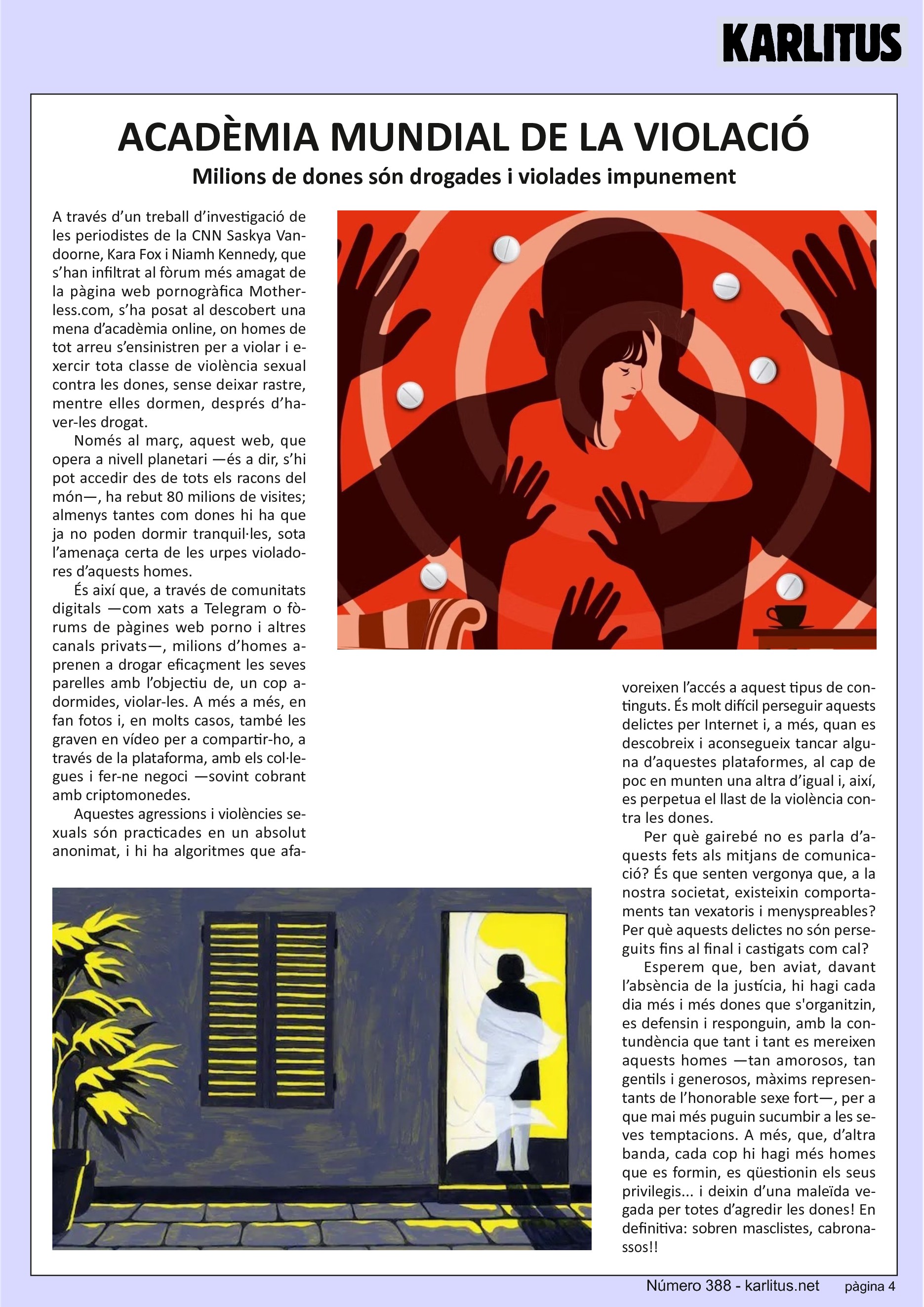QUARTA PÀGINA
ACADÈMIA MUNDIAL DE LA VIOLACIÓ
Milions de dones són drogades i violades impunement
A través d’un treball d’investigació de les periodistes de la CNN Saskya Vandoorne, Kara Fox i Niamh Kennedy, que s’han infiltrat al fòrum més amagat de la pàgina web pornogràfica Motherless.com, s’ha posat al descobert una mena d’acadèmia online, on homes de tot arreu s’ensinistren per a violar i exercir tota classe de violència sexual contra les dones, sense deixar rastre, mentre elles dormen, després d’haver-les drogat.
Només al març, aquest web, que opera a nivell planetari —és a dir, s’hi pot accedir des de tots els racons del món—, ha rebut 80 milions de visites; almenys tantes com dones hi ha que ja no poden dormir tranquil·les, sota l’amenaça certa de les urpes violadores d’aquests homes. És així que, a través de comunitats digitals —com xats a Telegram o fòrums de pàgines web porno i altres canals privats—, milions d’homes aprenen a drogar eficaçment les seves parelles amb l’objectiu de, un cop adormides, violar-les. A més a més, en fan fotos i, en molts casos, també les graven en vídeo per a compartir-ho, a través de la plataforma, amb els col·legues i fer-ne negoci —sovint cobrant amb criptomonedes.
Aquestes agressions i violències sexuals són practicades en un absolut anonimat, i hi ha algoritmes que afavoreixen l’accés a aquest tipus de continguts. És molt difícil perseguir aquests delictes per Internet i, a més, quan es descobreix i aconsegueix tancar alguna d’aquestes plataformes, al cap de poc en munten una altra d’igual i, així, es perpetua el llast de la violència contra les dones.
Per què gairebé no es parla d’aquests fets als mitjans de comunicació? És que senten vergonya que, a la nostra societat, existeixin comportaments tan vexatoris i menyspreables? Per què aquests delictes no són perseguits fins al final i castigats com cal?
Esperem que, ben aviat, davant l’absència de la justícia, hi hagi cada dia més i més dones que s'organitzin, es defensin i responguin, amb la contundència que tant i tant es mereixen aquests homes —tan amorosos, tan gentils i generosos, màxims representants de l’honorable sexe fort—, per a que mai més puguin sucumbir a les seves temptacions. A més, que, d’altra banda, cada cop hi hagi més homes que es formin, es qüestionin els seus privilegis... i deixin d’una maleïda vegada per totes d’agredir les dones! En definitiva: sobren masclistes, cabronassos!!