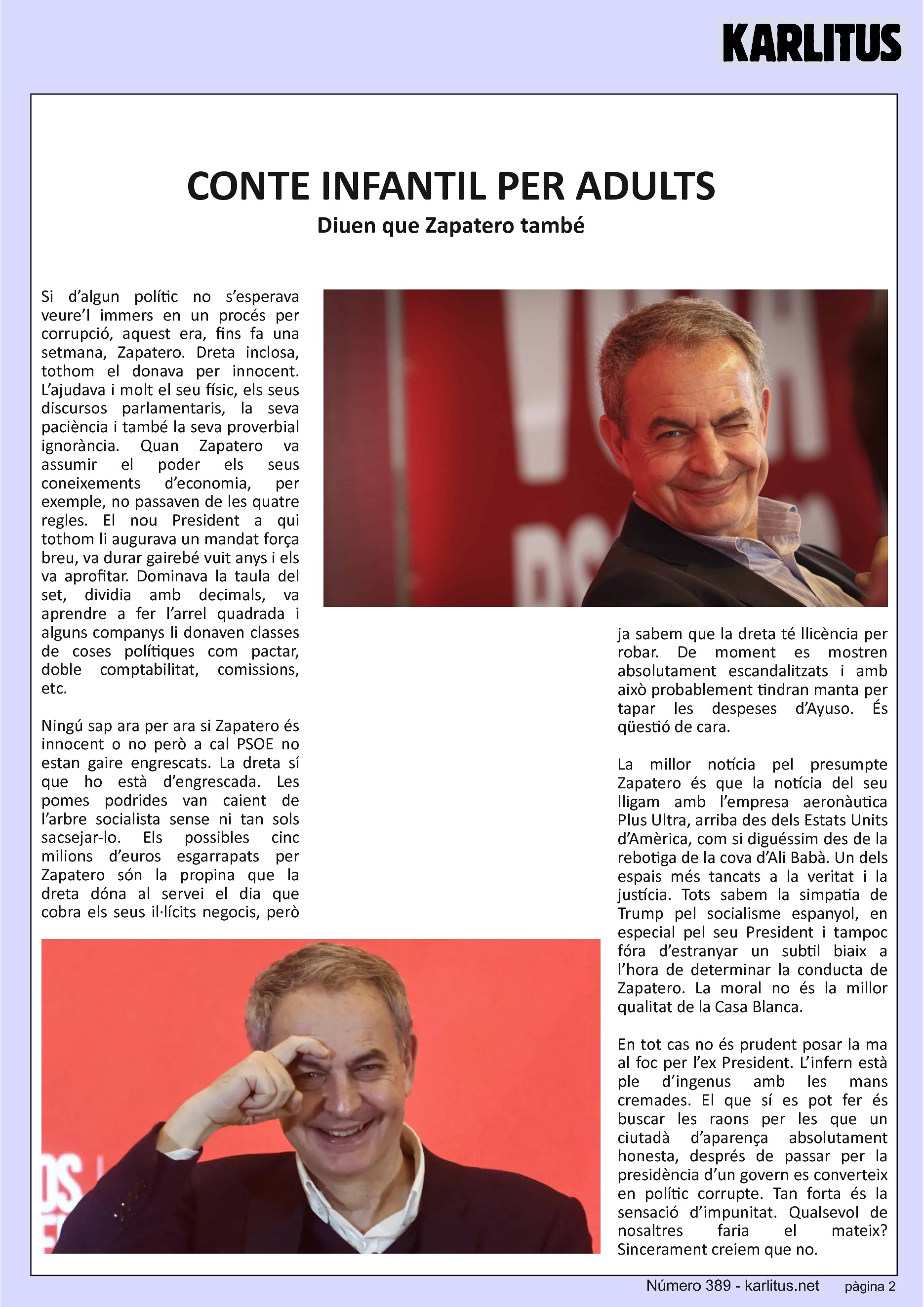 SEGONA PÀGINA


CONTE INFANTIL PER ADULTS
Diuen que Zapatero també
Si d’algun polític no s’esperava veure’l immers en un procés per corrupció, aquest era, fins fa una setmana, Zapatero. Dreta inclosa, tothom el donava per innocent. L’ajudava i molt el seu físic, els seus discursos parlamentaris, la seva paciència i també la seva proverbial ignorància. Quan Zapatero va assumir el poder els seus coneixements d’economia, per exemple, no passaven de les quatre regles. El nou President a qui tothom li augurava un mandat força breu, va durar gairebé vuit anys i els va aprofitar. Dominava la taula del set, dividia amb decimals, va aprendre a fer l’arrel quadrada i alguns companys li donaven classes de coses polítiques com pactar, doble comptabilitat, comissions, etc.

Ningú sap ara per ara si Zapatero és innocent o no però a cal PSOE no estan gaire engrescats. La dreta sí que ho està d’engrescada. Les pomes podrides van caient de l’arbre socialista sense ni tan sols sacsejar-lo. Els possibles cinc milions d’euros esgarrapats per Zapatero són la propina que la dreta dóna al servei el dia que cobra els seus il·lícits negocis, però ja sabem que la dreta té llicència per robar. De moment es mostren absolutament escandalitzats i amb això probablement tindran manta per tapar les despeses d’Ayuso. És qüestió de cara.

La millor notícia pel presumpte Zapatero és que la notícia del seu lligam amb l’empresa aeronàutica Plus Ultra, arriba des dels Estats Units d’Amèrica, com si diguéssim des de la rebotiga de la cova d’Ali Babà. Un dels espais més tancats a la veritat i la justícia. Tots sabem la simpatia de Trump pel socialisme espanyol, en especial pel seu President i tampoc fóra d’estranyar un subtil biaix a l’hora de determinar la conducta de Zapatero. La moral no és la millor qualitat de la Casa Blanca.

En tot cas no és prudent posar la ma al foc per l’ex President. L’infern està ple d’ingenus amb les mans cremades. El que sí es pot fer és buscar les raons per les que un ciutadà d’aparença absolutament honesta, després de passar per la presidència d’un govern es converteix en polític corrupte. Tan forta és la sensació d’impunitat. Qualsevol de nosaltres faria el mateix? Sincerament creiem que no.


