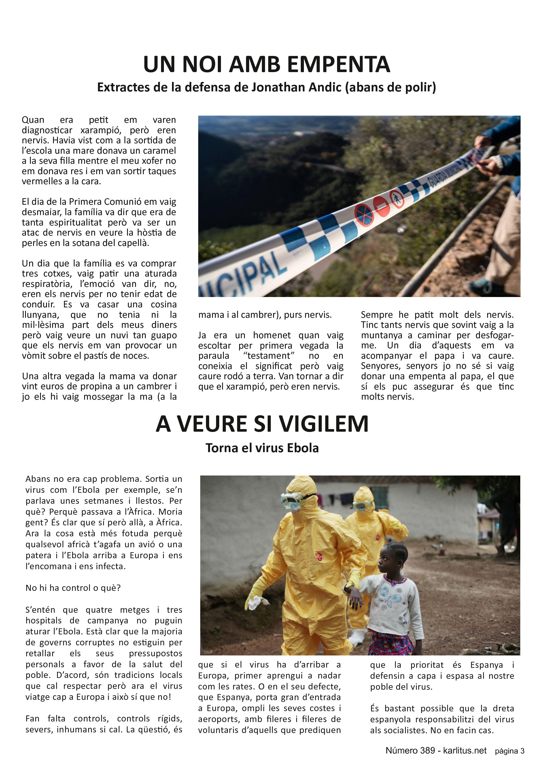 TERCERA PÀGINA


UN NOI AMB EMPENTA
Extractes de la defensa de Jonathan Andic (abans de polir)
Quan era petit em varen diagnosticar xarampió, però eren nervis. Havia vist com a la sortida de l’escola una mare donava un caramel a la seva filla mentre el meu xofer no em donava res i em van sortir taques vermelles a la cara.

El dia de la Primera Comunió em vaig desmaiar, la família va dir que era de tanta espiritualitat però va ser un atac de nervis en veure la hòstia de perles en la sotana del capellà.

Un dia que la família es va comprar tres cotxes, vaig patir una aturada respiratòria, l’emoció van dir, no, eren els nervis per no tenir edat de conduir. Es va casar una cosina llunyana, que no tenia ni la mil·lèsima part dels meus diners però vaig veure un nuvi tan guapo que els nervis em van provocar un vòmit sobre el pastís de noces.

Una altra vegada la mama va donar vint euros de propina a un cambrer i jo els hi vaig mossegar la ma (a la mama i al cambrer), purs nervis.

Ja era un homenet quan vaig escoltar per primera vegada la paraula “testament” no en coneixia el significat però vaig caure rodó a terra. Van tornar a dir que el xarampió, però eren nervis.

Sempre he patit molt dels nervis. Tinc tants nervis que sovint vaig a la muntanya a caminar per desfogar-me. Un dia d’aquests em va acompanyar el papa i va caure. Senyores, senyors jo no sé si vaig donar una empenta al papa, el que sí els puc assegurar és que tinc molts nervis.


A VEURE SI VIGILEM
Torna el virus Ebola
Abans no era cap problema. Sortia un virus com l’Ebola per exemple, se’n parlava unes setmanes i llestos. Per què? Perquè passava a l’Àfrica. Moria gent? És clar que sí però allà, a Àfrica. Ara la cosa està més fotuda perquè qualsevol africà t’agafa un avió o una patera i l’Ebola arriba a Europa i ens l’encomana i ens infecta.

No hi ha control o què?

S’entén que quatre metges i tres hospitals de campanya no puguin aturar l’Ebola. Està clar que la majoria de governs corruptes no estiguin per retallar els seus pressupostos personals a favor de la salut del poble. D’acord, són tradicions locals que cal respectar però ara el virus viatge cap a Europa i això sí que no!

Fan falta controls, controls rígids, severs, inhumans si cal. La qüestió, és que si el virus ha d’arribar a Europa, primer aprengui a nadar com les rates. O en el seu defecte, que Espanya, porta gran d’entrada a Europa, ompli les seves costes i aeroports, amb fileres i fileres de voluntaris d’aquells que prediquen que la prioritat és Espanya i defensin a capa i espasa al nostre poble del virus.

És bastant possible que la dreta espanyola responsabilitzi del virus als socialistes. No en facin cas.


