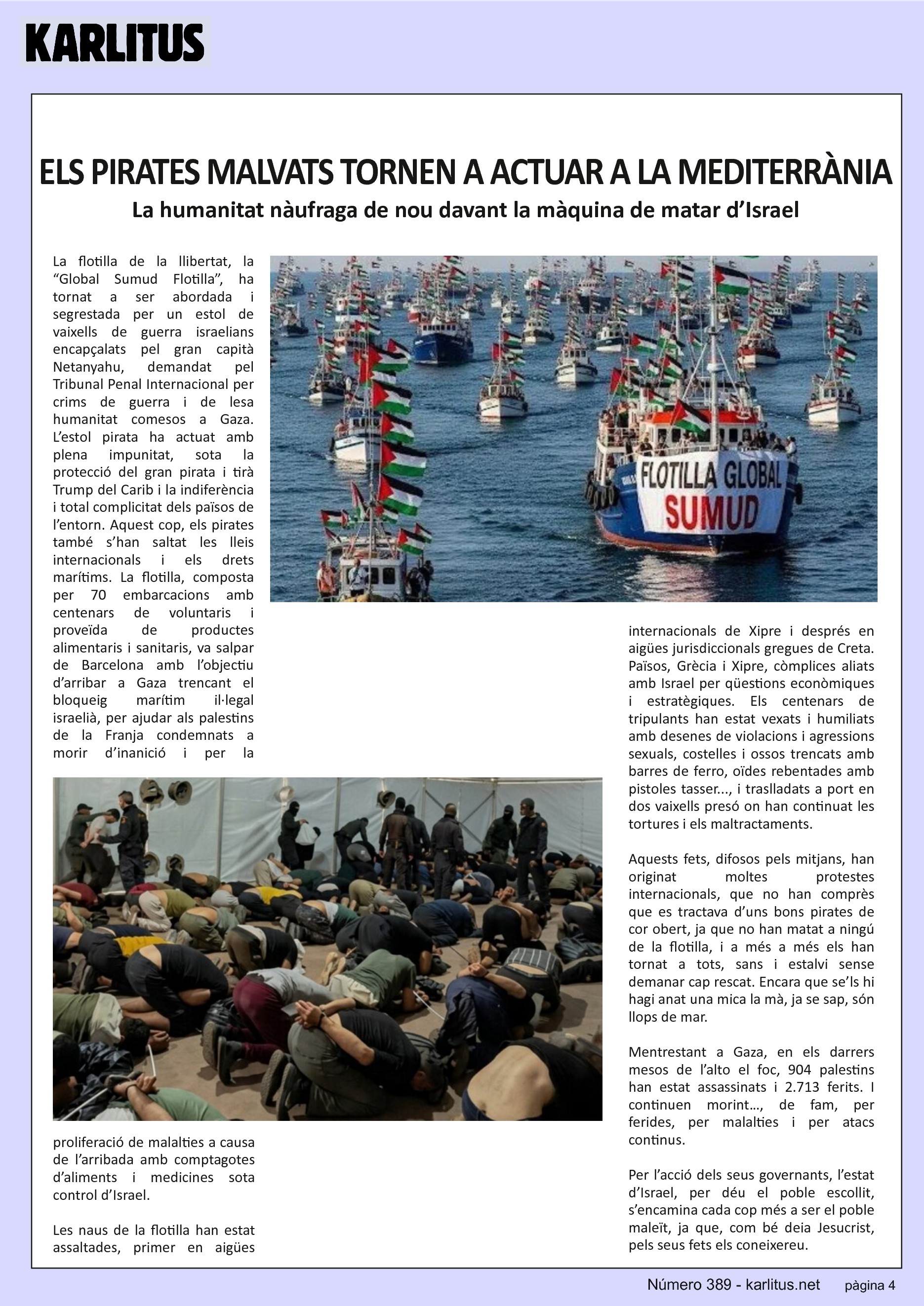 QUARTA PÀGINA


ELS PIRATES MALVATS TORNEN A ACTUAR A LA MEDITERRÀNIA

La humanitat nàufraga de nou davant la màquina de matar d’Israel

La flotilla de la llibertat, la “Global Sumud Flotilla”, ha tornat a ser abordada i segrestada per un estol de vaixells de guerra israelians encapçalats pel gran capità Netanyahu, demandat pel Tribunal Penal Internacional per crims de guerra i de lesa humanitat comesos a Gaza. L’estol pirata ha actuat amb plena impunitat, sota la protecció del gran pirata i tirà Trump del Carib i la indiferència i total complicitat dels països de l’entorn. Aquest cop, els pirates també s’han saltat les lleis internacionals i els drets marítims. La flotilla, composta per 70 embarcacions amb centenars de voluntaris i proveïda de productes alimentaris i sanitaris, va salpar de Barcelona amb l’objectiu d’arribar a Gaza trencant el bloqueig marítim il·legal israelià, per ajudar als palestins de la Franja condemnats a morir d’inanició i per la proliferació de malalties a causa de l’arribada amb comptagotes d’aliments i medicines sota control d’Israel.

Les naus de la flotilla han estat assaltades, primer en aigües internacionals de Xipre i després en aigües jurisdiccionals gregues de Creta. Països, Grècia i Xipre, còmplices aliats amb Israel per qüestions econòmiques i estratègiques. Els centenars de tripulants han estat vexats i humiliats amb desenes de violacions i agressions sexuals, costelles i ossos trencats amb barres de ferro, oïdes rebentades amb pistoles tasser..., i traslladats a port en dos vaixells presó on han continuat les tortures i els maltractaments.

Aquests fets, difosos pels mitjans, han originat moltes protestes internacionals, que no han comprès que es tractava d’uns bons pirates de cor obert, ja que no han matat a ningú de la flotilla, i a més a més els han tornat a tots, sans i estalvi sense demanar cap rescat. Encara que se’ls hi hagi anat una mica la mà, ja se sap, són llops de mar.

Mentrestant a Gaza, en els darrers mesos de l’alto el foc, 904 palestins han estat assassinats i 2.713 ferits. I continuen morint…, de fam, per ferides, per malalties i per atacs continus.

Per l’acció dels seus governants, l’estat d’Israel, per déu el poble escollit, s’encamina cada cop més a ser el poble maleït, ja que, com bé deia Jesucrist, pels seus fets els coneixereu.


