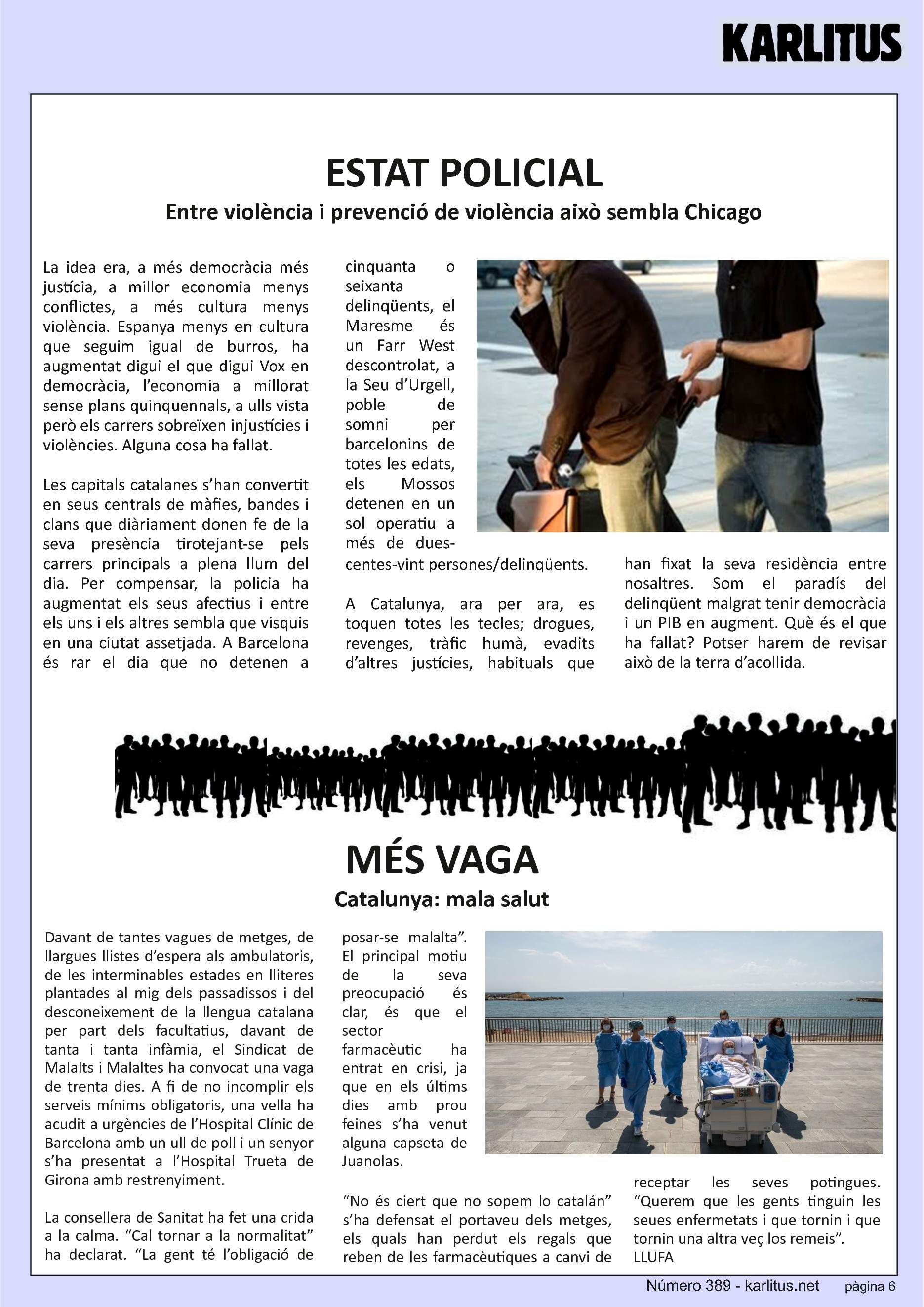SISENA PÀGINA


ESTAT POLICIAL
Entre violència i prevenció de violència això sembla Chicago 
La idea era, a més democràcia més justícia, a millor economia menys conflictes, a més cultura menys violència. Espanya menys en cultura que seguim igual de burros, ha augmentat digui el que digui Vox en democràcia, l’economia a millorat sense plans quinquennals, a ulls vista però els carrers sobreïxen injustícies i violències. Alguna cosa ha fallat.

Les capitals catalanes s’han convertit en seus centrals de màfies, bandes i clans que diàriament donen fe de la seva presència tirotejant-se pels carrers principals a plena llum del dia. Per compensar, la policia ha augmentat els seus afectius i entre els uns i els altres sembla que visquis en una ciutat assetjada. A Barcelona és rar el dia que no detenen a cinquanta o seixanta delinqüents, el Maresme és un Farr West descontrolat, a la Seu d’Urgell, poble de somni per barcelonins de totes les edats, els Mossos detenen en un sol operatiu a més de dues-centes-vint persones/delinqüents.

A Catalunya, ara per ara, es toquen totes les tecles; drogues, revenges, tràfic humà, evadits d’altres justícies, habituals que han fixat la seva residència entre nosaltres. Som el paradís del delinqüent malgrat tenir democràcia i un PIB en augment. Què és el que ha fallat? Potser harem de revisar això de la terra d’acollida.


MÉS VAGA
Catalunya: mala salut
Davant de tantes vagues de metges, de llargues llistes d’espera als ambulatoris, de les interminables estades en lliteres plantades al mig dels passadissos i del desconeixement de la llengua catalana per part dels facultatius, davant de tanta i tanta infàmia, el Sindicat de Malalts i Malaltes ha convocat una vaga de trenta dies. A fi de no incomplir els serveis mínims obligatoris, una vella ha acudit a urgències de l’Hospital Clínic de Barcelona amb un ull de poll i un senyor s’ha presentat a l’Hospital Trueta de Girona amb restrenyiment.

La consellera de Sanitat ha fet una crida a la calma. “Cal tornar a la normalitat” ha declarat. “La gent té l’obligació de posar-se malalta”. El principal motiu de la seva preocupació és clar, és que el sector farmacèutic ha entrat en crisi, ja que en els últims dies amb prou feines s’ha venut alguna capseta de Juanolas.

“No és ciert que no sopem lo catalán” s’ha defensat el portaveu dels metges, els quals han perdut els regals que reben de les farmacèutiques a canvi de receptar les seves potingues. “Querem que les gents tinguin les seues enfermetats i que tornin i que tornin una altra veç los remeis”.
LLUFA


