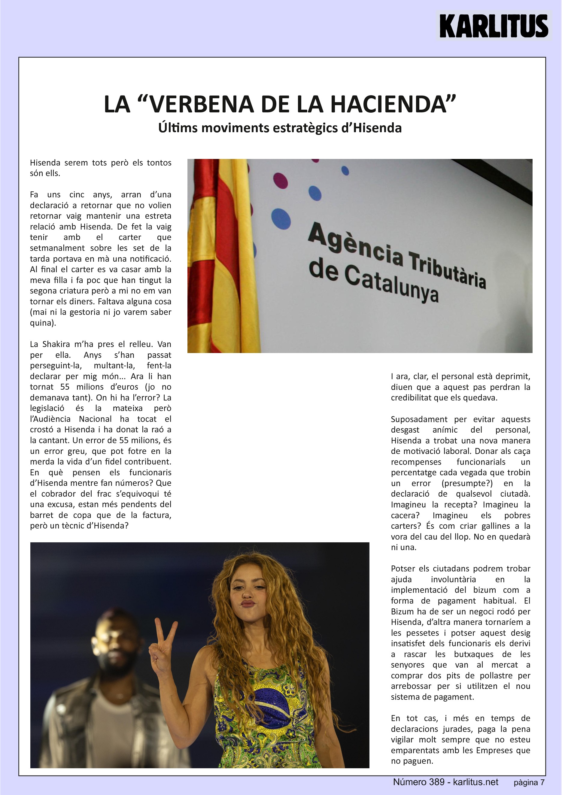 SETENA PÀGINA


LA “VERBENA DE LA HACIENDA”
Últims moviments estratègics d’Hisenda
Hisenda serem tots però els tontos sόn ells.

Fa uns cinc anys, arran d’una declaració a retornar que no volien retornar vaig mantenir una estreta relació amb Hisenda. De fet la vaig tenir amb el carter que setmanalment sobre les set de la tarda portava en mà una notificació. Al final el carter es va casar amb la meva filla i fa poc que han tingut la segona criatura però a mi no em van tornar els diners. Faltava alguna cosa (mai ni la gestoria ni jo varem saber quina).

La Shakira m’ha pres el relleu. Van per ella. Anys s’han passat perseguint-la, multant-la, fent-la declarar per mig món... Ara li han tornat 55 milions d’euros (jo no demanava tant). On hi ha l’error? La legislació és la mateixa però l’Audiència Nacional ha tocat el crostó a Hisenda i ha donat la raó a la cantant. Un error de 55 milions, és un error greu, que pot fotre en la merda la vida d’un fidel contribuent. En què pensen els funcionaris d’Hisenda mentre fan números? Que el cobrador del frac s’equivoqui té una excusa, estan més pendents del barret de copa que de la factura, però un tècnic d’Hisenda?

I ara, clar, el personal està deprimit, diuen que a aquest pas perdran la credibilitat que els quedava.

Suposadament per evitar aquests desgast anímic del personal, Hisenda a trobat una nova manera de motivació laboral. Donar als caça recompenses funcionarials un percentatge cada vegada que trobin un error (presumpte?) en la declaració de qualsevol ciutadà. Imagineu la recepta? Imagineu la cacera? Imagineu els pobres carters? És com criar gallines a la vora del cau del llop. No en quedarà ni una.

Potser els ciutadans podrem trobar ajuda involuntària en la implementació del bizum com a forma de pagament habitual. El Bizum ha de ser un negoci rodó per Hisenda, d’altra manera tornaríem a les pessetes i potser aquest desig insatisfet dels funcionaris els derivi a rascar les butxaques de les senyores que van al mercat a comprar dos pits de pollastre per arrebossar per si utilitzen el nou sistema de pagament.

En tot cas, i més en temps de declaracions jurades, paga la pena vigilar molt sempre que no esteu emparentats amb les Empreses que no paguen. 


