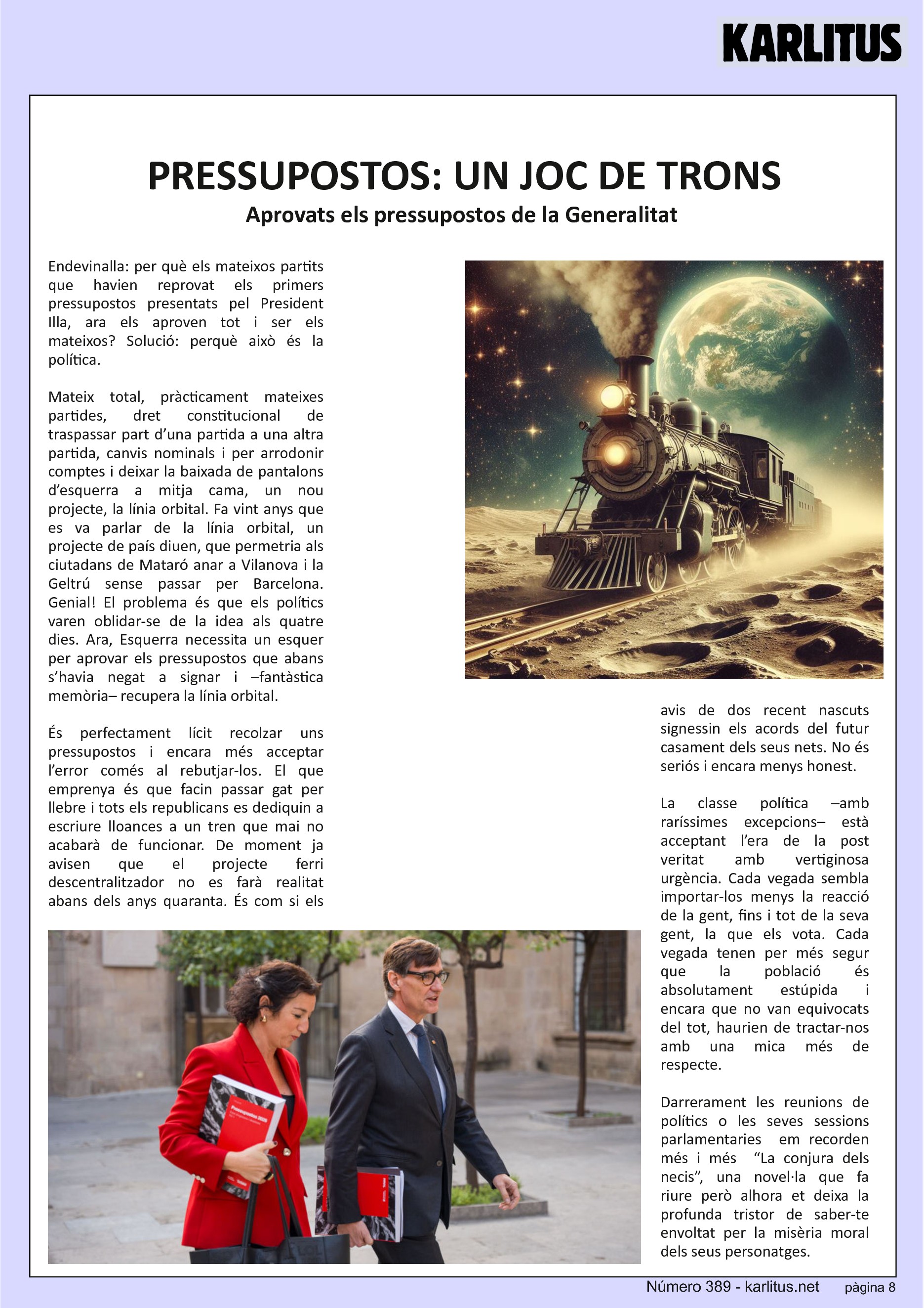 VUITENA PÀGINA


PRESSUPOSTOS: UN JOC DE TRONS
Aprovats els pressupostos de la Generalitat 
Endevinalla: per què els mateixos partits que havien reprovat els primers pressupostos presentats pel President Illa, ara els aproven tot i ser els mateixos? Solució: perquè això és la política.

Mateix total, pràcticament mateixes partides, dret constitucional de traspassar part d’una partida a una altra partida, canvis nominals i per arrodonir comptes i deixar la baixada de pantalons d’esquerra a mitja cama, un nou projecte, la línia orbital. Fa vint anys que es va parlar de la línia orbital, un projecte de país diuen, que permetria als ciutadans de Mataró anar a Vilanova i la Geltrú sense passar per Barcelona. Genial! El problema és que els polítics varen oblidar-se de la idea als quatre dies. Ara, Esquerra necessita un esquer per aprovar els pressupostos que abans s’havia negat a signar i –fantàstica memòria– recupera la línia orbital.

És perfectament lícit recolzar uns pressupostos i encara més acceptar l’error comés al rebutjar-los. El que emprenya és que facin passar gat per llebre i tots els republicans es dediquin a escriure lloances a un tren que mai no acabarà de funcionar. De moment ja avisen que el projecte ferri descentralitzador no es farà realitat abans dels anys quaranta. És com si els avis de dos recent nascuts signessin els acords del futur casament dels seus nets. No és seriós i encara menys honest.

La classe política –amb raríssimes excepcions– està acceptant l’era de la post veritat amb vertiginosa urgència. Cada vegada sembla importar-los menys la reacció de la gent, fins i tot de la seva gent, la que els vota. Cada vegada tenen per més segur que la població és absolutament estúpida i encara que no van equivocats del tot, haurien de tractar-nos amb una mica més de respecte.

Darrerament les reunions de polítics o les seves sessions parlamentaries  em recorden més i més  “La conjura dels necis”, una novel·la que fa riure però alhora et deixa la profunda tristor de saber-te envoltat per la misèria moral dels seus personatges.


