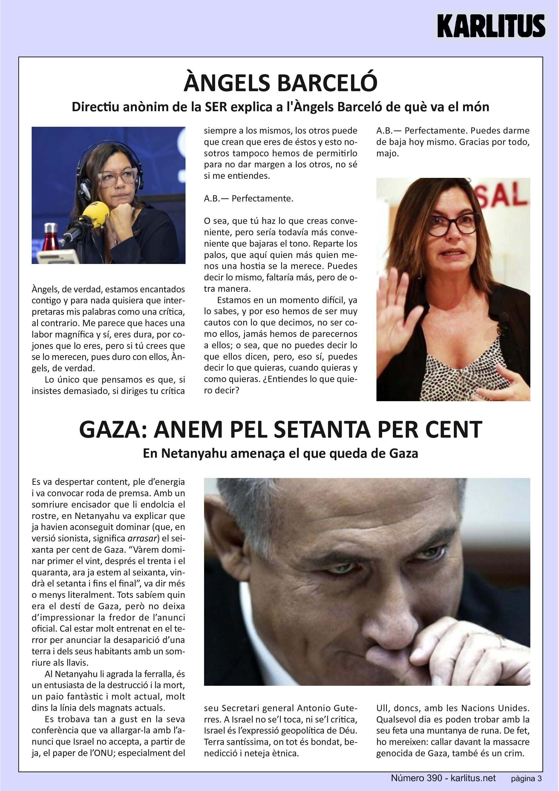 TERCERA PÀGINA
ÀNGELS BARCELÓ
Directiu anònim de la SER explica a l'Àngels Barceló de què va el món
Àngels, de verdad, estamos encantados contigo y para nada quisiera que interpretaras mis palabras como una crítica, al contrario. Me parece que haces una labor magnífica y sí, eres dura, por cojones que lo eres, pero si tú crees que se lo merecen, pues duro con ellos, Àngels, de verdad.
Lo único que pensamos es que, si insistes demasiado, si diriges tu crítica siempre a los mismos, los otros puede que crean que eres de éstos y esto nosotros tampoco hemos de permitirlo para no dar margen a los otros, no sé si me entiendes.
A.B.— Perfectamente.
O sea, que tú haz lo que creas conveniente, pero sería todavía más conveniente que bajaras el tono. Reparte los palos, que aquí quien más quien menos una hostia se la merece. Puedes decir lo mismo, faltaría más, pero de otra manera.
Estamos en un momento difícil, ya lo sabes, y por eso hemos de ser muy cautos con lo que decimos, no ser como ellos, jamás hemos de parecernos a ellos; o sea, que no puedes decir lo que ellos dicen, pero, eso sí, puedes decir lo que quieras, cuando quieras y como quieras. ¿Entiendes lo que quiero decir?
A.B.— Perfectamente. Puedes darme de baja hoy mismo. Gracias por todo, majo.
GAZA: ANEM PEL SETANTA PER CENT
En Netanyahu amenaça el que queda de Gaza
Es va despertar content, ple d’energia i va convocar roda de premsa. Amb un somriure encisador que li endolcia el rostre, en Netanyahu va explicar que ja havien aconseguit dominar (que, en versió sionista, significa arrasar) el seixanta per cent de Gaza. “Vàrem dominar primer el vint, després el trenta i el quaranta, ara ja estem al seixanta, vindrà el setanta i fins el final”, va dir més o menys literalment. Tots sabíem quin era el destí de Gaza, però no deixa d’impressionar la fredor de l’anunci oficial. Cal estar molt entrenat en el terror per anunciar la desaparició d’una terra i dels seus habitants amb un somriure als llavis.
Al Netanyahu li agrada la ferralla, és un entusiasta de la destrucció i la mort, un paio fantàstic i molt actual, molt dins la línia dels magnats actuals.
Es trobava tan a gust en la seva conferència que va allargar-la amb l’anunci que Israel no accepta, a partir de ja, el paper de l’ONU; especialment del seu Secretari general Antonio Guterres. A Israel no se’l toca, ni se’l critica, Israel és l’expressió geopolítica de Déu. Terra santíssima, on tot és bondat, benedicció i neteja ètnica.
Ull, doncs, amb les Nacions Unides. Qualsevol dia es poden trobar amb la seu feta una muntanya de runa. De fet, ho mereixen: callar davant la massacre genocida de Gaza, també és un crim.