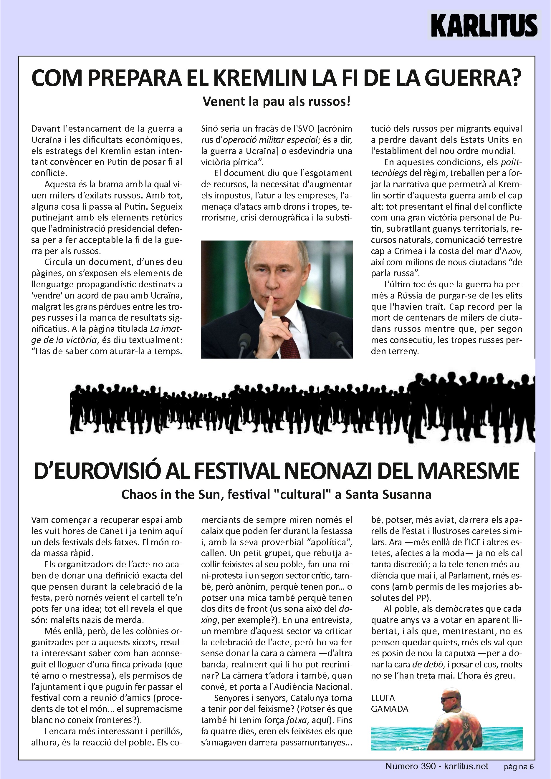 SISENA PÀGINA

COM PREPARA EL KREMLIN LA FI DE LA GUERRA?
Venent la pau als russos!

Davant l'estancament de la guerra a Ucraïna i les dificultats econòmiques, els estrategs del Kremlin estan intentant convèncer en Putin de posar fi al conflicte.  

Aquesta és la brama amb la qual viuen milers d’exilats russos. Amb tot, alguna cosa li passa al Putin. Segueix putinejant amb els elements retòrics que l'administració presidencial defensa per a fer acceptable la fi de la guerra per als russos. 

Circula un document, d’unes deu pàgines, on s’exposen els elements de llenguatge propagandístic destinats a 'vendre' un acord de pau amb Ucraïna, malgrat les grans pèrdues entre les tropes russes i la manca de resultats significatius. A la pàgina titulada La imatge de la victòria, és diu textualment: “Has de saber com aturar-la a temps. Sinó seria un fracàs de l'SVO [acrònim rus d’operació militar especial; és a dir, la guerra a Ucraïna] o esdevindria una victòria pírrica”.

El document diu que l'esgotament de recursos, la necessitat d'augmentar els impostos, l’atur a les empreses, l'amenaça d'atacs amb drons i tropes, terrorisme, crisi demogràfica i la substitució dels russos per migrants equival a perdre davant dels Estats Units en l'establiment del nou ordre mundial.

En aquestes condicions, els polittecnòlegs del règim, treballen per a forjar la narrativa que permetrà al Kremlin sortir d'aquesta guerra amb el cap alt; tot presentant el final del conflicte com una gran victòria personal de Putin, subratllant guanys territorials, recursos naturals, comunicació terrestre cap a Crimea i la costa del mar d'Azov, així com milions de nous ciutadans “de parla russa”.

L’últim toc és que la guerra ha permès a Rússia de purgar-se de les elits que l'havien traït. Cap record per la mort de centenars de milers de ciutadans russos mentre que, per segon mes consecutiu, les tropes russes perden terreny.


D’EUROVISIÓ AL FESTIVAL NEONAZI DEL MARESME
Chaos in the Sun, festival cultural a Santa Susanna

Vam començar a recuperar espai amb les vuit hores de Canet i ja tenim aquí un dels festivals dels fatxes. El món roda massa ràpid. 

Els organitzadors de l’acte no acaben de donar una definició exacta del que pensen durant la celebració de la festa, però només veient el cartell te’n pots fer una idea; tot ell revela el que són: maleïts nazis de merda.

Més enllà, però, de les colònies organitzades per a aquests xicots, resulta interessant saber com han aconseguit el lloguer d’una finca privada (que té amo o mestressa), els permisos de l’ajuntament i que puguin fer passar el festival com a reunió d’amics (procedents de tot el món... el supremacisme blanc no coneix fronteres?).

I encara més interessant i perillós, alhora, és la reacció del poble. Els comerciants de sempre miren només el calaix que poden fer durant la festassa i, amb la seva proverbial “apolítica”, callen. Un petit grupet, que rebutja acollir feixistes al seu poble, fan una mini-protesta i un segon sector crític, també, però anònim, perquè tenen por... o potser una mica també perquè tenen dos dits de front (us sona això del doxing, per exemple?). En una entrevista, un membre d’aquest sector va criticar la celebració de l’acte, però ho va fer sense donar la cara a càmera —d’altra banda, realment qui li ho pot recriminar? La càmera t’adora i també, quan convé, et porta a l'Audiència Nacional.

Senyores i senyors, Catalunya torna a tenir por del feixisme? (Potser és que també hi tenim força fatxa, aquí). Fins fa quatre dies, eren els feixistes els que s’amagaven darrera passamuntanyes... bé, potser, més aviat, darrera els aparells de l’estat i llustroses caretes similars. Ara —més enllà de l’ICE i altres estetes, afectes a la moda— ja no els cal tanta discreció; a la tele tenen més audiència que mai i, al Parlament, més escons (amb permís de les majories absolutes del PP).

Al poble, als demòcrates que cada quatre anys va a votar en aparent llibertat, i als que, mentrestant, no es pensen quedar quiets, més els val que es posin de nou la caputxa —per a donar la cara de debò, i posar el cos, molts no se l’han treta mai. L’hora és greu.

LLUFA GAMADA


