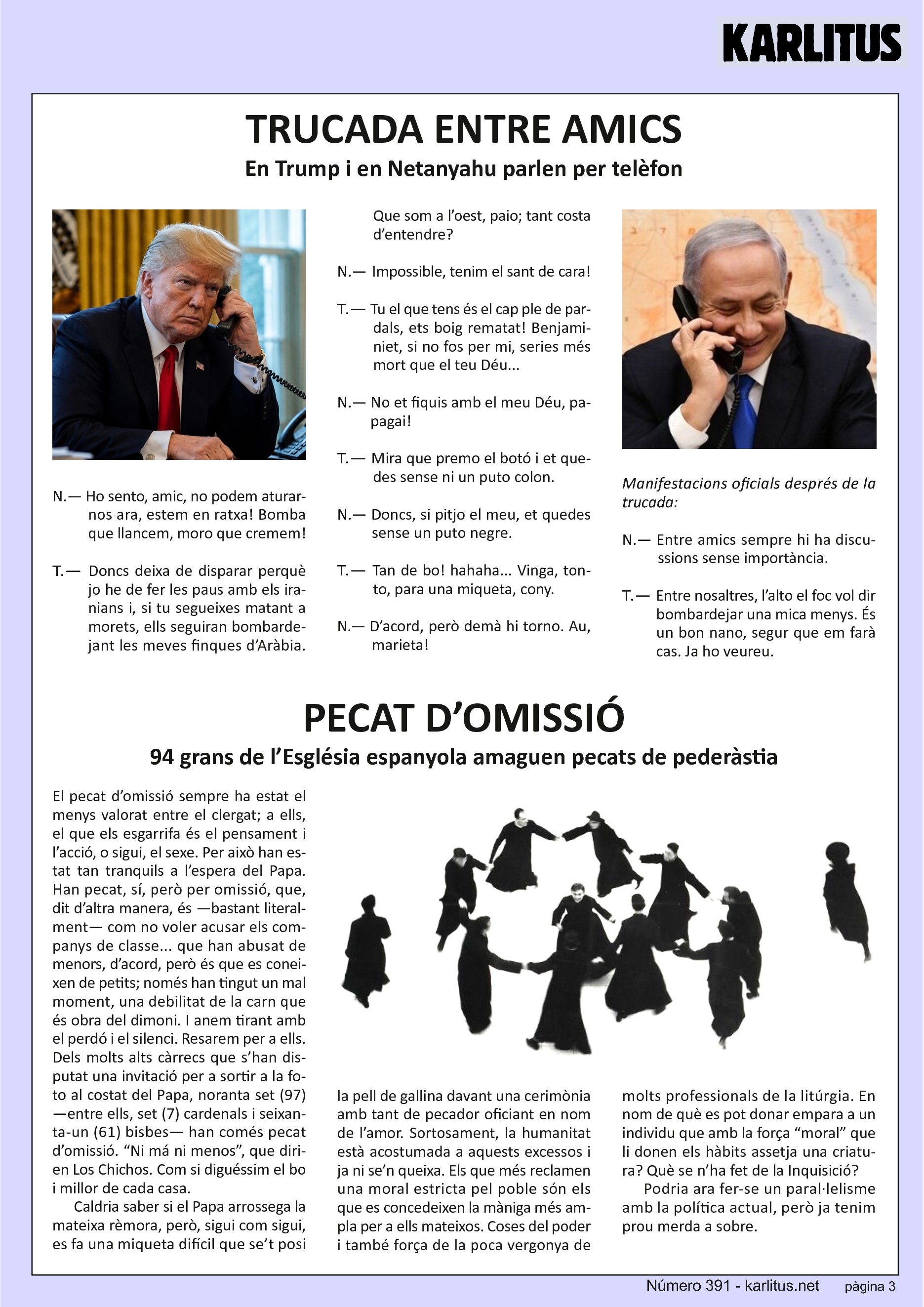 TERCERA PÀGINA
TRUCADA ENTRE AMICS
En Trump i en Netanyahu parlen per telèfon
N.— Ho sento, amic, no podem aturar-nos ara, estem en ratxa! Bomba que llancem, moro que cremem!
T.— Doncs deixa de disparar perquè jo he de fer les paus amb els iranians i, si tu segueixes matant a morets, ells seguiran bombardejant les meves finques d’Aràbia. Que som a l’oest, paio; tant costa d’entendre?
N.— Impossible, tenim el sant de cara!
T.— Tu el que tens és el cap ple de pardals, ets boig rematat! Benjaminiet, si no fos per mi, series més mort que el teu Déu...
N.— No et fiquis amb el meu Déu, papagai!
T.— Mira que premo el botó i et quedes sense ni un puto colon.
N.— Doncs, si pitjo el meu, et quedes sense un puto negre.
T.— Tan de bo! hahaha... Vinga, tonto, para una miqueta, cony.
N.— D’acord, però demà hi torno. Au, marieta!
Manifestacions oficials després de la trucada:
N.— Entre amics sempre hi ha discussions sense importància.
T.— Entre nosaltres, l’alto el foc vol dir bombardejar una mica menys. És un bon nano, segur que em farà cas. Ja ho veureu.
PECAT D’OMISSIÓ
94 grans de l’Església espanyola amaguen pecats de pederàstia
El pecat d’omissió sempre ha estat el menys valorat entre el clergat; a ells, el que els esgarrifa és el pensament i l’acció, o sigui, el sexe. Per això han estat tan tranquils a l’espera del Papa. Han pecat, sí, però per omissió, que, dit d’altra manera, és —bastant literalment— com no voler acusar els companys de classe... que han abusat de menors, d’acord, però és que es coneixen de petits; només han tingut un mal moment, una debilitat de la carn que és obra del dimoni. I anem tirant amb el perdó i el silenci. Resarem per a ells.
Dels molts alts càrrecs que s’han disputat una invitació per a sortir a la foto al costat del Papa, noranta set (97) —entre ells, set (7) cardenals i seixanta-un (61) bisbes— han comés pecat d’omissió. “Ni má ni menos”, que dirien Los Chichos. Com si diguéssim el bo i millor de cada casa.
Caldria saber si el Papa arrossega la mateixa rèmora, però, sigui com sigui, es fa una miqueta difícil que se’t posi la pell de gallina davant una cerimònia amb tant de pecador oficiant en nom de l’amor. Sortosament, la humanitat està acostumada a aquests excessos i ja ni se’n queixa. Els que més reclamen una moral estricta pel poble són els que es concedeixen la màniga més ampla per a ells mateixos. Coses del poder i també força de la poca vergonya de molts professionals de la litúrgia. En nom de què es pot donar empara a un individu que amb la força “moral” que li donen els hàbits assetja una criatura? Què se n’ha fet de la Inquisició? Podria ara fer-se un paral·lelisme amb la política actual, però ja tenim prou merda a sobre.