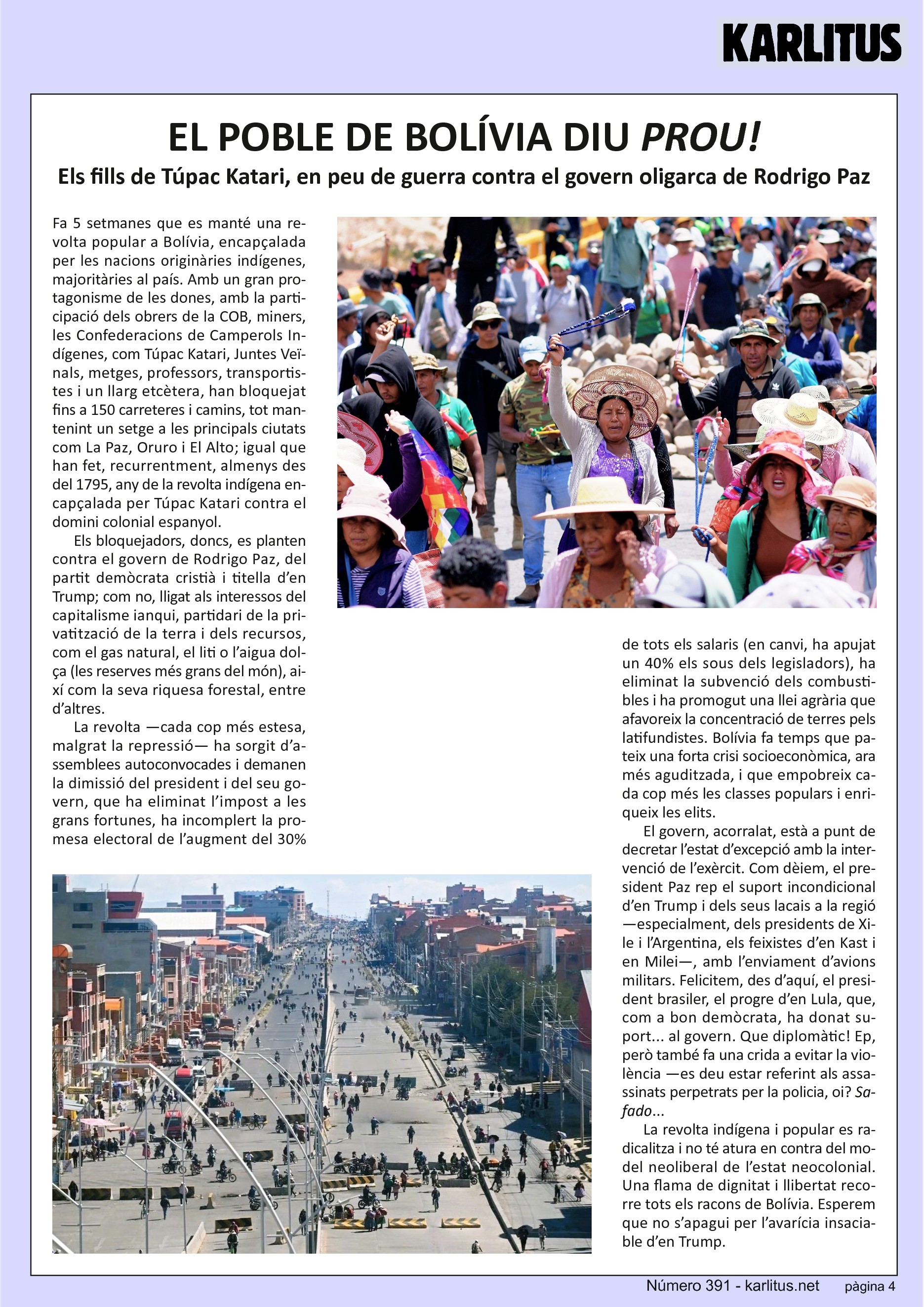 QUARTA PÀGINA
EL POBLE DE BOLÍVIA DIU PROU!
Els fills de Túpac Katari, en peu de guerra contra el govern oligarca de Rodrigo Paz
Fa 5 setmanes que es manté una revolta popular a Bolívia, encapçalada per les nacions originàries indígenes, majoritàries al país. Amb un gran protagonisme de les dones, amb la participació dels obrers de la COB, miners, les Confederacions de Camperols Indígenes, com Túpac Katari, Juntes Veïnals, metges, professors, transportistes i un llarg etcètera, han bloquejat fins a 150 carreteres i camins, tot mantenint un setge a les principals ciutats com La Paz, Oruro i El Alto; igual que han fet, recurrentment, almenys des del 1795, any de la revolta indígena encapçalada per Túpac Katari contra el domini colonial espanyol.
Els bloquejadors, doncs, es planten contra el govern de Rodrigo Paz, del partit demòcrata cristià i titella d’en Trump; com no, lligat als interessos del capitalisme ianqui, partidari de la privatització de la terra i dels recursos, com el gas natural, el liti o l’aigua dolça (les reserves més grans del món), així com la seva riquesa forestal, entre d’altres.
La revolta —cada cop més estesa, malgrat la repressió— ha sorgit d’assemblees autoconvocades i demanen la dimissió del president i del seu govern, que ha eliminat l’impost a les grans fortunes, ha incomplert la promesa electoral de l’augment del 30% de tots els salaris (en canvi, ha apujat un 40% els sous dels legisladors), ha eliminat la subvenció dels combustibles i ha promogut una llei agrària que afavoreix la concentració de terres pels latifundistes. Bolívia fa temps que pateix una forta crisi socioeconòmica, ara més aguditzada, i que empobreix cada cop més les classes populars i enriqueix les elits.
El govern, acorralat, està a punt de decretar l’estat d’excepció amb la intervenció de l’exèrcit. Com dèiem, el president Paz rep el suport incondicional d’en Trump i dels seus lacais a la regió —especialment, dels presidents de Xile i l’Argentina, els feixistes d’en Kast i en Milei—, amb l’enviament d’avions militars. Felicitem, des d’aquí, el president brasiler, el progre d’en Lula, que, com a bon demòcrata, ha donat suport... al govern. Que diplomàtic! Ep, però també fa una crida a evitar la violència —es deu estar referint als assassinats perpetrats per la policia, oi? Safado...
La revolta indígena i popular es radicalitza i no té atura en contra del model neoliberal de l’estat neocolonial. Una flama de dignitat i llibertat recorre tots els racons de Bolívia. Esperem que no s’apagui per l’avarícia insaciable d’en Trump.