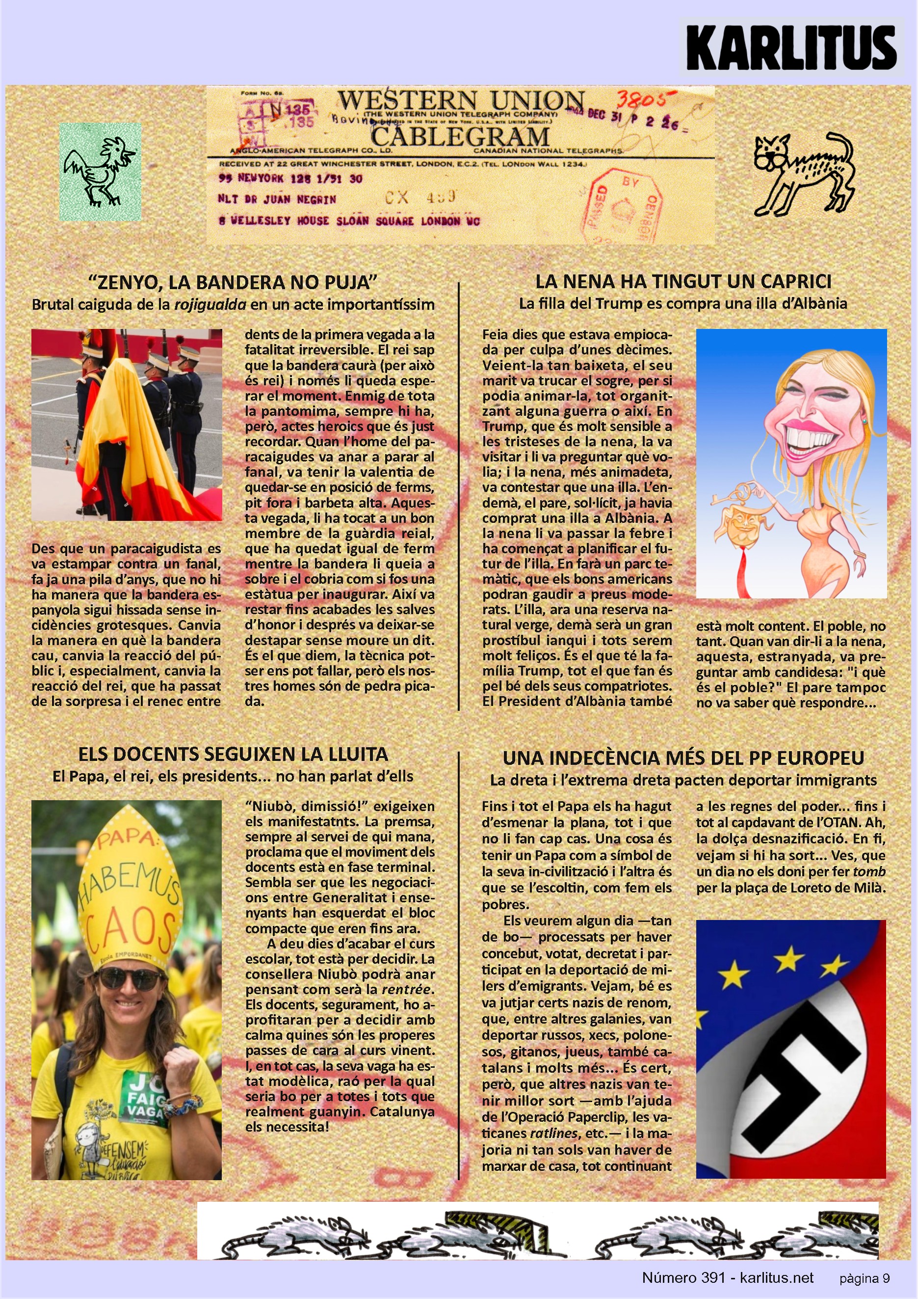 NOVENA PÀGINA
“ZENYO, LA BANDERA NO PUJA”
Brutal caiguda de la rojigualda en un acte importantíssim
Des que un paracaigudista es va estampar contra un fanal, fa ja una pila d’anys, que no hi ha manera que la bandera espanyola sigui hissada sense incidències grotesques. Canvia la manera en què la bandera cau, canvia la reacció del públic i, especialment, canvia la reacció del rei, que ha passat de la sorpresa i el renec entre dents de la primera vegada a la fatalitat irreversible. El rei sap que la bandera caurà (per això és rei) i només li queda esperar el moment. Enmig de tota la pantomima, sempre hi ha, però, actes heroics que és just recordar. Quan l’home del paracaigudes va anar a parar al fanal, va tenir la valentia de quedar-se en posició de ferms, pit fora i barbeta alta. Aquesta vegada, li ha tocat a un bon membre de la guàrdia reial, que ha quedat igual de ferm mentre la bandera li queia a sobre i el cobria com si fos una estàtua per inaugurar. Així va restar fins acabades les salves d’honor i després va deixar-se destapar sense moure un dit. És el que diem, la tècnica potser ens pot fallar, però els nostres homes són de pedra picada.
LA NENA HA TINGUT UN CAPRICI
La filla del Trump es compra una illa d’Albània
Feia dies que estava empiocada per culpa d’unes dècimes. Veient-la tan baixeta, el seu marit va trucar el sogre, per si podia animar-la, tot organitzant alguna guerra o així. En Trump, que és molt sensible a les tristeses de la nena, la va visitar i li va preguntar què volia; i la nena, més animadeta, va contestar que una illa. L’endemà, el pare, sol·lícit, ja havia comprat una illa a Albània. A la nena li va passar la febre i ha començat a planificar el futur de l’illa. En farà un parc temàtic, que els bons americans podran gaudir a preus moderats. L’illa, ara una reserva natural verge, demà serà un gran prostíbul ianqui i tots serem molt feliços. És el que té la família Trump, tot el que fan és pel bé dels seus compatriotes. El President d’Albània també està molt content. El poble, no tant. Quan van dir-li a la nena, aquesta, estranyada, va preguntar amb candidesa: i què és el poble? El pare tampoc no va saber què respondre...
ELS DOCENTS SEGUIXEN LA LLUITA
El Papa, el rei, els presidents... no han parlat d’ells
“Niubò, dimissió!” exigeixen els manifestatnts. La premsa, sempre al servei de qui mana, proclama que el moviment dels docents està en fase terminal. Sembla ser que les negociacions entre Generalitat i ensenyants han esquerdat el bloc compacte que eren fins ara.
A deu dies d’acabar el curs escolar, tot està per decidir. La consellera Niubò podrà anar pensant com serà la rentrée. Els docents, segurament, ho aprofitaran per a decidir amb calma quines són les properes passes de cara al curs vinent. I, en tot cas, la seva vaga ha estat modèlica, raó per la qual seria bo per a totes i tots que realment guanyin. Catalunya els necessita!
UNA INDECÈNCIA MÉS DEL PP EUROPEU
La dreta i l’extrema dreta pacten deportar immigrants
Fins i tot el Papa els ha hagut d’esmenar la plana, tot i que no li fan cap cas. Una cosa és tenir un Papa com a símbol de la seva incivilització i l’altra és que se l’escoltin, com fem els pobres.
Els veurem algun dia —tan de bo— processats per haver concebut, votat, decretat i participat en la deportació de milers d’emigrants. Vejam, bé es va jutjar certs nazis de renom, que, entre altres galanies, van deportar russos, xecs, polonesos, gitanos, jueus, també catalans i molts més... És cert, però, que altres nazis van tenir millor sort —amb l’ajuda de l’Operació Paperclip, les vaticanes ratlines, etc.— i la majoria ni tan sols van haver de marxar de casa, tot continuant a les regnes del poder... fins i tot al capdavant de l’OTAN. Ah, la dolça desnazificació. En fi, vejam si hi ha sort... Ves, que un dia no els doni per fer tomb per la plaça de Loreto de Milà.