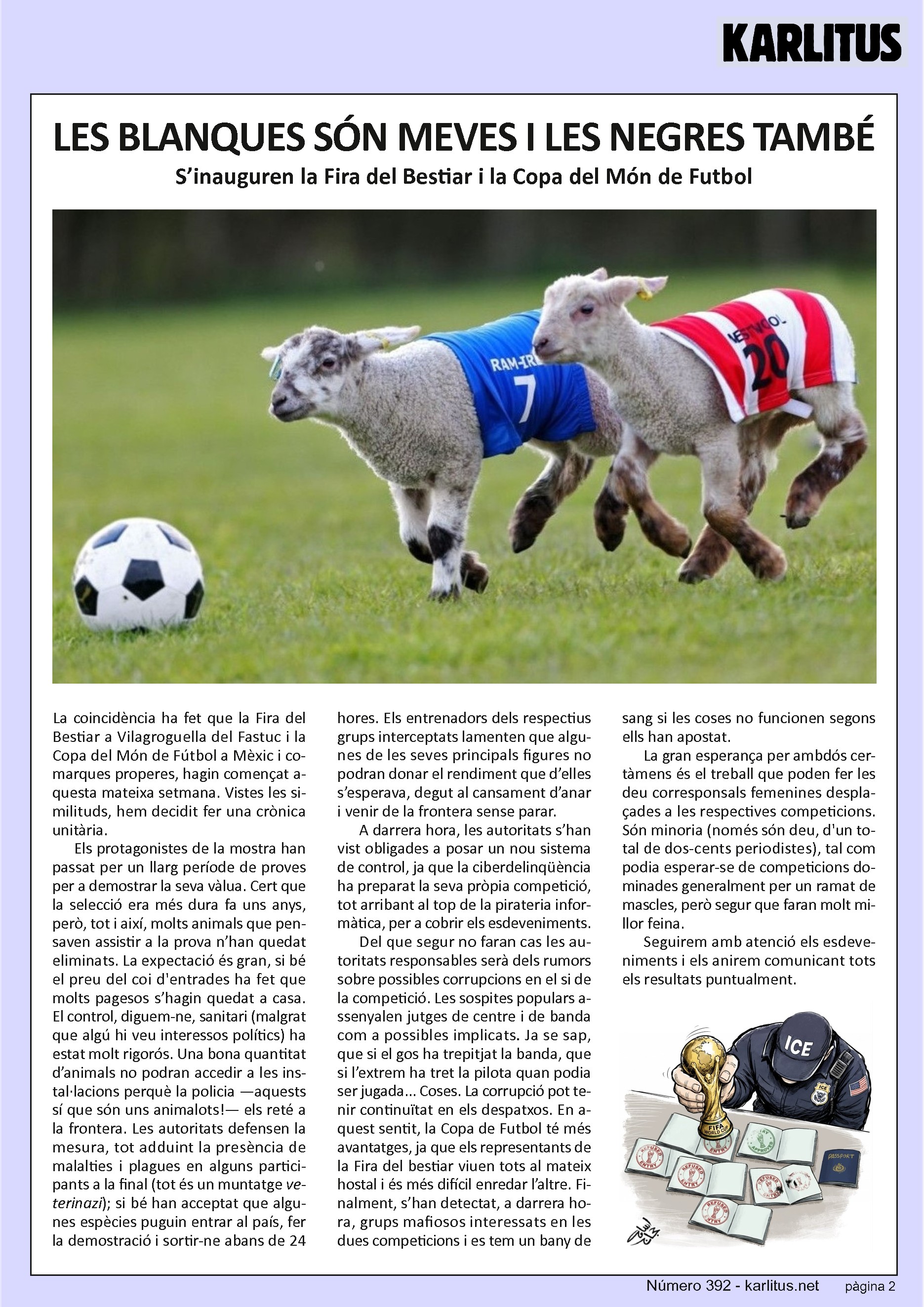 SEGONA PÀGINA
LES BLANQUES SÓN MEVES I LES NEGRES TAMBÉ
S’inauguren la Fira del Bestiar i la Copa del Món de Futbol
La coincidència ha fet que la Fira del Bestiar a Vilagroguella del Fastuc i la Copa del Món de Fútbol a Mèxic i comarques properes, hagin començat aquesta mateixa setmana. Vistes les similituds, hem decidit fer una crònica unitària.
Els protagonistes de la mostra han passat per un llarg període de proves per a demostrar la seva vàlua. Cert que la selecció era més dura fa uns anys, però, tot i així, molts animals que pensaven assistir a la prova n’han quedat eliminats. La expectació és gran, si bé el preu del coi d'entrades ha fet que molts pagesos s’hagin quedat a casa. El control, diguem-ne, sanitari (malgrat que algú hi veu interessos polítics) ha estat molt rigorós. Una bona quantitat d’animals no podran accedir a les instal·lacions perquè la policia —aquests sí que són uns animalots!— els reté a la frontera. Les autoritats defensen la mesura, tot adduint la presència de malalties i plagues en alguns participants a la final (tot és un muntatge veterinazi); si bé han acceptat que algunes espècies puguin entrar al país, fer la demostració i sortir-ne abans de 24 hores. Els entrenadors dels respectius grups interceptats lamenten que algunes de les seves principals figures no podran donar el rendiment que d’elles s’esperava, degut al cansament d’anar i venir de la frontera sense parar.
A darrera hora, les autoritats s’han vist obligades a posar un nou sistema de control, ja que la ciberdelinqüència ha preparat la seva pròpia competició, tot arribant al top de la pirateria informàtica, per a cobrir els esdeveniments.
Del que segur no faran cas les autoritats responsables serà dels rumors sobre possibles corrupcions en el si de la competició. Les sospites populars assenyalen jutges de centre i de banda com a possibles implicats. Ja se sap, que si el gos ha trepitjat la banda, que si l’extrem ha tret la pilota quan podia ser jugada... Coses. La corrupció pot tenir continuïtat en els despatxos. En aquest sentit, la Copa de Futbol té més avantatges, ja que els representants de la Fira del bestiar viuen tots al mateix hostal i és més difícil enredar l’altre. Finalment, s’han detectat, a darrera hora, grups mafiosos interessats en les dues competicions i es tem un bany de sang si les coses no funcionen segons ells han apostat.
La gran esperança per ambdós certàmens és el treball que poden fer les deu corresponsals femenines desplaçades a les respectives competicions. Són minoria (només són deu, d'un total de dos-cents periodistes), tal com podia esperar-se de competicions dominades generalment per un ramat de mascles, però segur que faran molt millor feina.
Seguirem amb atenció els esdeveniments i els anirem comunicant tots els resultats puntualment.