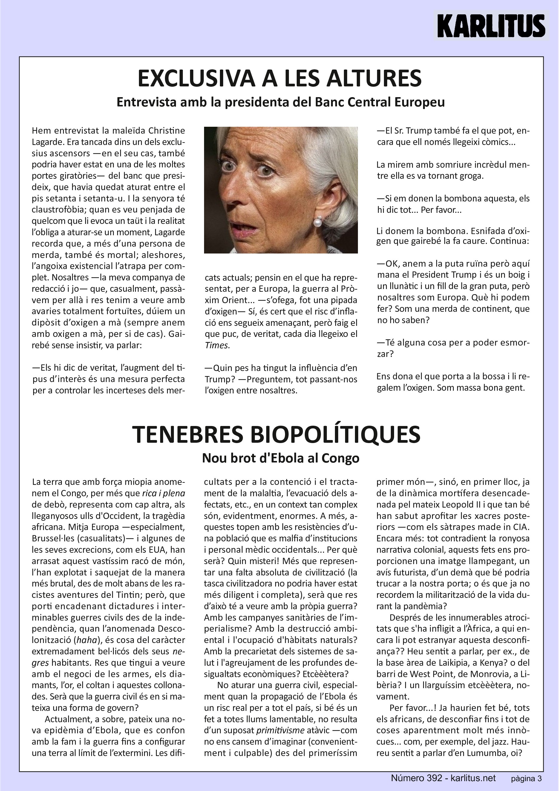 TERCERA PÀGINA
EXCLUSIVA A LES ALTURES
Entrevista amb la presidenta del Banc Central Europeu
Hem entrevistat la maleïda Christine Lagarde. Era tancada dins un dels exclusius ascensors —en el seu cas, també podria haver estat en una de les moltes portes giratòries— del banc que presideix, que havia quedat aturat entre el pis setanta i setanta-u. I la senyora té claustrofòbia; quan es veu penjada de quelcom que li evoca un taüt i la realitat l’obliga a aturar-se un moment, Lagarde recorda que, a més d’una persona de merda, també és mortal; aleshores, l’angoixa existencial l’atrapa per complet. Nosaltres —la meva companya de redacció i jo— que, casualment, passàvem per allà i res tenim a veure amb avaries totalment fortuïtes, dúiem un dipòsit d’oxigen a mà (sempre anem amb oxigen a mà, per si de cas). Gairebé sense insistir, va parlar:
—Els hi dic de veritat, l’augment del tipus d’interès és una mesura perfecta per a controlar les incerteses dels mercats actuals; pensin en el que ha representat, per a Europa, la guerra al Pròxim Orient... —s’ofega, fot una pipada d’oxigen— Sí, és cert que el risc d’inflació ens segueix amenaçant, però faig el que puc, de veritat, cada dia llegeixo el Times.
—Quin pes ha tingut la influència d’en Trump? —Preguntem, tot passant-nos l’oxigen entre nosaltres.
—El Sr. Trump també fa el que pot, encara que ell només llegeixi còmics...
La mirem amb somriure incrèdul mentre ella es va tornant groga.
—Si em donen la bombona aquesta, els hi dic tot... Per favor...
Li donem la bombona. Esnifada d’oxigen que gairebé la fa caure. Continua:
—OK, anem a la puta ruïna però aquí mana el President Trump i és un boig i un llunàtic i un fill de la gran puta, però nosaltres som Europa. Què hi podem fer? Som una merda de continent, que no ho saben?
—Té alguna cosa per a poder esmorzar?
Ens dona el que porta a la bossa i li regalem l’oxigen. Som massa bona gent.
TENEBRES BIOPOLÍTIQUES
Nou brot d'Ebola al Congo
La terra que amb força miopia anomenem el Congo, per més que rica i plena de debò, representa com cap altra, als lleganyosos ulls d'Occident, la tragèdia africana. Mitja Europa —especialment, Brussel·les (casualitats)— i algunes de les seves excrecions, com els EUA, han arrasat aquest vastíssim racó de món, l’han explotat i saquejat de la manera més brutal, des de molt abans de les racistes aventures del Tintin; però, que porti encadenant dictadures i interminables guerres civils des de la independència, quan l’anomenada Descolonització (haha), és cosa del caràcter extremadament bel·licós dels seus negres habitants. Res que tingui a veure amb el negoci de les armes, els diamants, l’or, el coltan i aquestes collonades. Serà que la guerra civil és en si mateixa una forma de govern?
Actualment, a sobre, pateix una nova epidèmia d’Ebola, que es confon amb la fam i la guerra fins a configurar una terra al límit de l’extermini. Les dificultats per a la contenció i el tractament de la malaltia, l’evacuació dels afectats, etc., en un context tan complex són, evidentment, enormes. A més, aquestes topen amb les resistències d’una població que es malfia d’institucions i personal mèdic occidentals... Per què serà? Quin misteri! Més que representar una falta absoluta de civilització (la tasca civilitzadora no podria haver estat més diligent i completa), serà que res d’això té a veure amb la pròpia guerra? Amb les campanyes sanitàries de l’imperialisme? Amb la destrucció ambiental i l'ocupació d'hàbitats naturals? Amb la precarietat dels sistemes de salut i l'agreujament de les profundes desigualtats econòmiques? Etcèèètera?
No aturar una guerra civil, especialment quan la propagació de l’Ebola és un risc real per a tot el país, si bé és un fet a totes llums lamentable, no resulta d’un suposat primitivisme atàvic —com no ens cansem d’imaginar (convenientment i culpable) des del primeríssim primer món—, sinó, en primer lloc, ja de la dinàmica mortífera desencadenada pel mateix Leopold II i que tan bé han sabut aprofitar les xacres posteriors —com els sàtrapes made in CIA. Encara més: tot contradient la ronyosa narrativa colonial, aquests fets ens proporcionen una imatge llampegant, un avís futurista, d’un demà que bé podria trucar a la nostra porta; o és que ja no recordem la militarització de la vida durant la pandèmia?
Després de les innumerables atrocitats que s'ha infligit a l’Àfrica, a qui encara li pot estranyar aquesta desconfiança?? Heu sentit a parlar, per ex., de la base àrea de Laikipia, a Kenya? o del barri de West Point, de Monrovia, a Libèria? I un llarguíssim etcèèètera, novament.
Per favor...! Ja haurien fet bé, tots els africans, de desconfiar fins i tot de coses aparentment molt més innòcues... com, per exemple, del jazz. Haureu sentit a parlar d’en Lumumba, oi?