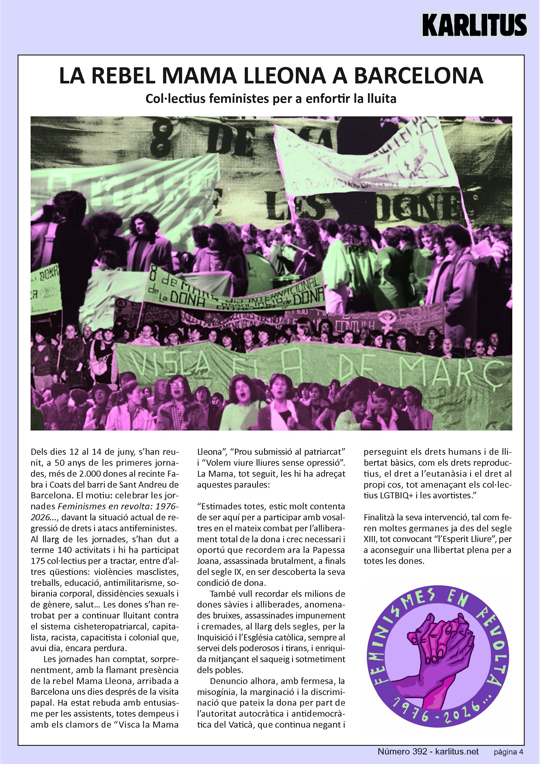 QUARTA PÀGINA
LA REBEL MAMA LLEONA A BARCELONA
Col·lectius feministes per a enfortir la lluita
Dels dies 12 al 14 de juny, s’han reunit, a 50 anys de les primeres jornades, més de 2.000 dones al recinte Fabra i Coats del barri de Sant Andreu de Barcelona. El motiu: celebrar les jornades Feminismes en revolta: 1976-2026..., davant la situació actual de regressió de drets i atacs antifeministes.
Al llarg de les jornades, s’han dut a terme 140 activitats i hi ha participat 175 col·lectius per a tractar, entre d’altres qüestions: violències masclistes, treballs, educació, antimilitarisme, sobirania corporal, dissidències sexuals i de gènere, salut… Les dones s’han retrobat per a continuar lluitant contra el sistema cisheteropatriarcal, capitalista, racista, capacitista i colonial que, avui dia, encara perdura.
Les jornades han comptat, sorprenentment, amb la flamant presència de la rebel Mama Lleona, arribada a Barcelona uns dies després de la visita papal. Ha estat rebuda amb entusiasme per les assistents, totes dempeus i amb els clamors de “Visca la Mama Lleona”, “Prou submissió al patriarcat” i “Volem viure lliures sense opressió”. La Mama, tot seguit, les hi ha adreçat aquestes paraules:
“Estimades totes, estic molt contenta de ser aquí per a participar amb vosaltres en el mateix combat per l’alliberament total de la dona i crec necessari i oportú que recordem ara la Papessa Joana, assassinada brutalment, a finals del segle IX, en ser descoberta la seva condició de dona. Denuncio alhora, amb fermesa, la misogínia, la marginació i la discriminació que pateix la dona per part de l’autoritat autocràtica i antidemocràtica del Vaticà, que continua negant i perseguint els drets humans i de llibertat bàsics, com els drets reproductius, el dret a l’eutanàsia i el dret al propi cos, tot amenaçant els col·lectius LGTBIQ+ i les avortistes.”
Finalitzà la seva intervenció, tal com feren moltes germanes ja des del segle XIII, tot convocant “l’Esperit Lliure”, per a aconseguir una llibertat plena per a totes les dones.