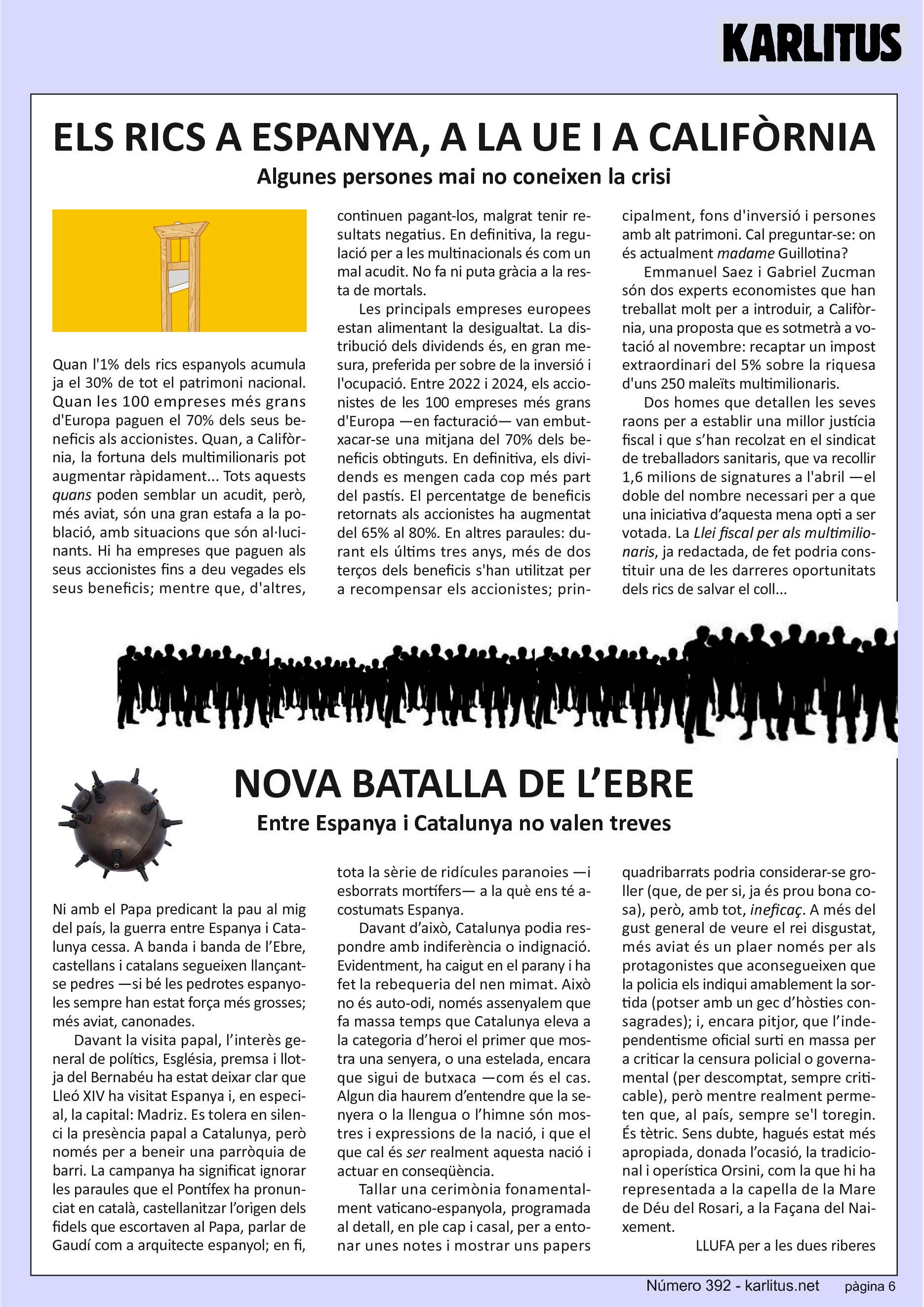 SISENA PÀGINA
ELS RICS A ESPANYA, A LA UE I A CALIFÒRNIA
Algunes persones mai no coneixen la crisi
Quan l'1% dels rics espanyols acumula ja el 30% de tot el patrimoni nacional. Quan les 100 empreses més grans d'Europa paguen el 70% dels seus beneficis als accionistes. Quan, a Califòrnia, la fortuna dels multimilionaris pot augmentar ràpidament... Tots aquests quans poden semblar un acudit, però, més aviat, són una gran estafa a la població, amb situacions que són al·lucinants. Hi ha empreses que paguen als seus accionistes fins a deu vegades els seus beneficis; mentre que, d'altres, continuen pagant-los, malgrat tenir resultats negatius. En definitiva, la regulació per a les multinacionals és com un mal acudit. No fa ni puta gràcia a la resta de mortals.
Les principals empreses europees estan alimentant la desigualtat. La distribució dels dividends és, en gran mesura, preferida per sobre de la inversió i l'ocupació. Entre 2022 i 2024, els accionistes de les 100 empreses més grans d'Europa —en facturació— van embutxacar-se una mitjana del 70% dels beneficis obtinguts. En definitiva, els dividends es mengen cada cop més part del pastís. El percentatge de beneficis retornats als accionistes ha augmentat del 65% al 80%. En altres paraules: durant els últims tres anys, més de dos terços dels beneficis s'han utilitzat per a recompensar els accionistes; principalment, fons d'inversió i persones amb alt patrimoni. Cal preguntar-se: on és actualment madame Guillotina?
Emmanuel Saez i Gabriel Zucman són dos experts economistes que han treballat molt per a introduir, a Califòrnia, una proposta que es sotmetrà a votació al novembre: recaptar un impost extraordinari del 5% sobre la riquesa d'uns 250 maleïts multimilionaris.
Dos homes que detallen les seves raons per a establir una millor justícia fiscal i que s’han recolzat en el sindicat de treballadors sanitaris, que va recollir 1,6 milions de signatures a l'abril —el doble del nombre necessari per a que una iniciativa d’aquesta mena opti a ser votada. La Llei fiscal per als multimilionaris, ja redactada, de fet podria constituir una de les darreres oportunitats dels rics de salvar el coll...
NOVA BATALLA DE L’EBRE
Entre Espanya i Catalunya no valen treves
Ni amb el Papa predicant la pau al mig del país, la guerra entre Espanya i Catalunya cessa. A banda i banda de l’Ebre, castellans i catalans segueixen llançant-se pedres —si bé les pedrotes espanyoles sempre han estat força més grosses; més aviat, canonades.
Davant la visita papal, l’interès general de polítics, Església, premsa i llotja del Bernabéu ha estat deixar clar que Lleó XIV ha visitat Espanya i, en especial, la capital: Madriz. Es tolera en silenci la presència papal a Catalunya, però només per a beneir una parròquia de barri. La campanya ha significat ignorar les paraules que el Pontífex ha pronunciat en català, castellanitzar l’origen dels fidels que escortaven al Papa, parlar de Gaudí com a arquitecte espanyol; en fi, tota la sèrie de ridícules paranoies —i esborrats mortífers— a la què ens té acostumats Espanya.
Davant d’això, Catalunya podia respondre amb indiferència o indignació. Evidentment, ha caigut en el parany i ha fet la rebequeria del nen mimat. Això no és auto-odi, només assenyalem que fa massa temps que Catalunya eleva a la categoria d’heroi el primer que mostra una senyera, o una estelada, encara que sigui de butxaca —com és el cas. Algun dia haurem d’entendre que la senyera o la llengua o l’himne són mostres i expressions de la nació, i que el que cal és ser realment aquesta nació i actuar en conseqüència.
Tallar una cerimònia fonamentalment vaticano-espanyola, programada al detall, en ple cap i casal, per a entonar unes notes i mostrar uns papers quadribarrats podria considerar-se groller (que, de per si, ja és prou bona cosa), però, amb tot, ineficaç. A més del gust general de veure el rei disgustat, més aviat és un plaer només per als protagonistes que aconsegueixen que la policia els indiqui amablement la sortida (potser amb un gec d’hòsties consagrades); i, encara pitjor, que l’independentisme oficial surti en massa per a criticar la censura policial o governamental (per descomptat, sempre criticable), però mentre realment permeten que, al país, sempre se'l toregin. És tètric. Sens dubte, hagués estat més apropiada, donada l’ocasió, la tradicional i operística Orsini, com la que hi ha representada a la capella de la Mare de Déu del Rosari, a la Façana del Naixement.
LLUFA per a les dues riberes