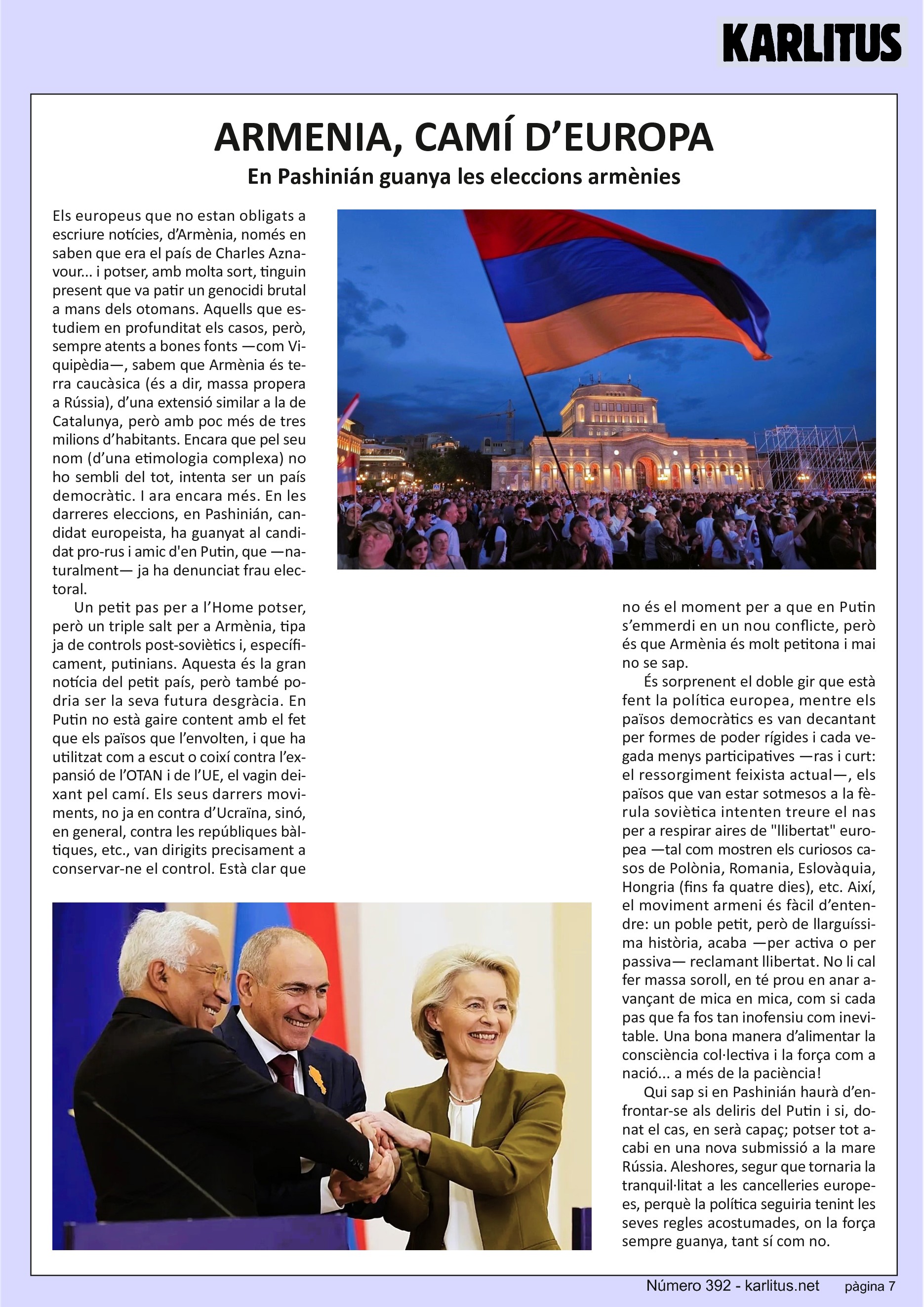 SETENA PÀGINA
ARMENIA, CAMÍ D’EUROPA
En Pashinián guanya les eleccions armènies
Els europeus que no estan obligats a escriure notícies, d’Armènia, només en saben que era el país de Charles Aznavour... i potser, amb molta sort, tinguin present que va patir un genocidi brutal a mans dels otomans. Aquells que estudiem en profunditat els casos, però, sempre atents a bones fonts —com Viquipèdia—, sabem que Armènia és terra caucàsica (és a dir, massa propera a Rússia), d’una extensió similar a la de Catalunya, però amb poc més de tres milions d’habitants. Encara que pel seu nom (d’una etimologia complexa) no ho sembli del tot, intenta ser un país democràtic. I ara encara més. En les darreres eleccions, en Pashinián, candidat europeista, ha guanyat al candidat pro-rus i amic d'en Putin, que —naturalment— ja ha denunciat frau electoral.
Un petit pas per a l’Home potser, però un triple salt per a Armènia, tipa ja de controls post-soviètics i, específicament, putinians. Aquesta és la gran notícia del petit país, però també podria ser la seva futura desgràcia. En Putin no està gaire content amb el fet que els països que l’envolten, i que ha utilitzat com a escut o coixí contra l’expansió de l’OTAN i de l’UE, el vagin deixant pel camí. Els seus darrers moviments, no ja en contra d’Ucraïna, sinó, en general, contra les repúbliques bàltiques, etc., van dirigits precisament a conservar-ne el control. Està clar que no és el moment per a que en Putin s’emmerdi en un nou conflicte, però és que Armènia és molt petitona i mai no se sap.
És sorprenent el doble gir que està fent la política europea, mentre els països democràtics es van decantant per formes de poder rígides i cada vegada menys participatives —ras i curt: el ressorgiment feixista actual—, els països que van estar sotmesos a la fèrula soviètica intenten treure el nas per a respirar aires de llibertat europea —tal com mostren els curiosos casos de Polònia, Romania, Eslovàquia, Hongria (fins fa quatre dies), etc. Així, el moviment armeni és fàcil d’entendre: un poble petit, però de llarguíssima història, acaba —per activa o per passiva— reclamant llibertat. No li cal fer massa soroll, en té prou en anar avançant de mica en mica, com si cada pas que fa fos tan inofensiu com inevitable. Una bona manera d’alimentar la consciència col·lectiva i la força com a nació... a més de la paciència!
Qui sap si en Pashinián haurà d’enfrontar-se als deliris del Putin i si, donat el cas, en serà capaç; potser tot acabi en una nova submissió a la mare Rússia. Aleshores, segur que tornaria la tranquil·litat a les cancelleries europees, perquè la política seguiria tenint les seves regles acostumades, on la força sempre guanya, tant sí com no.