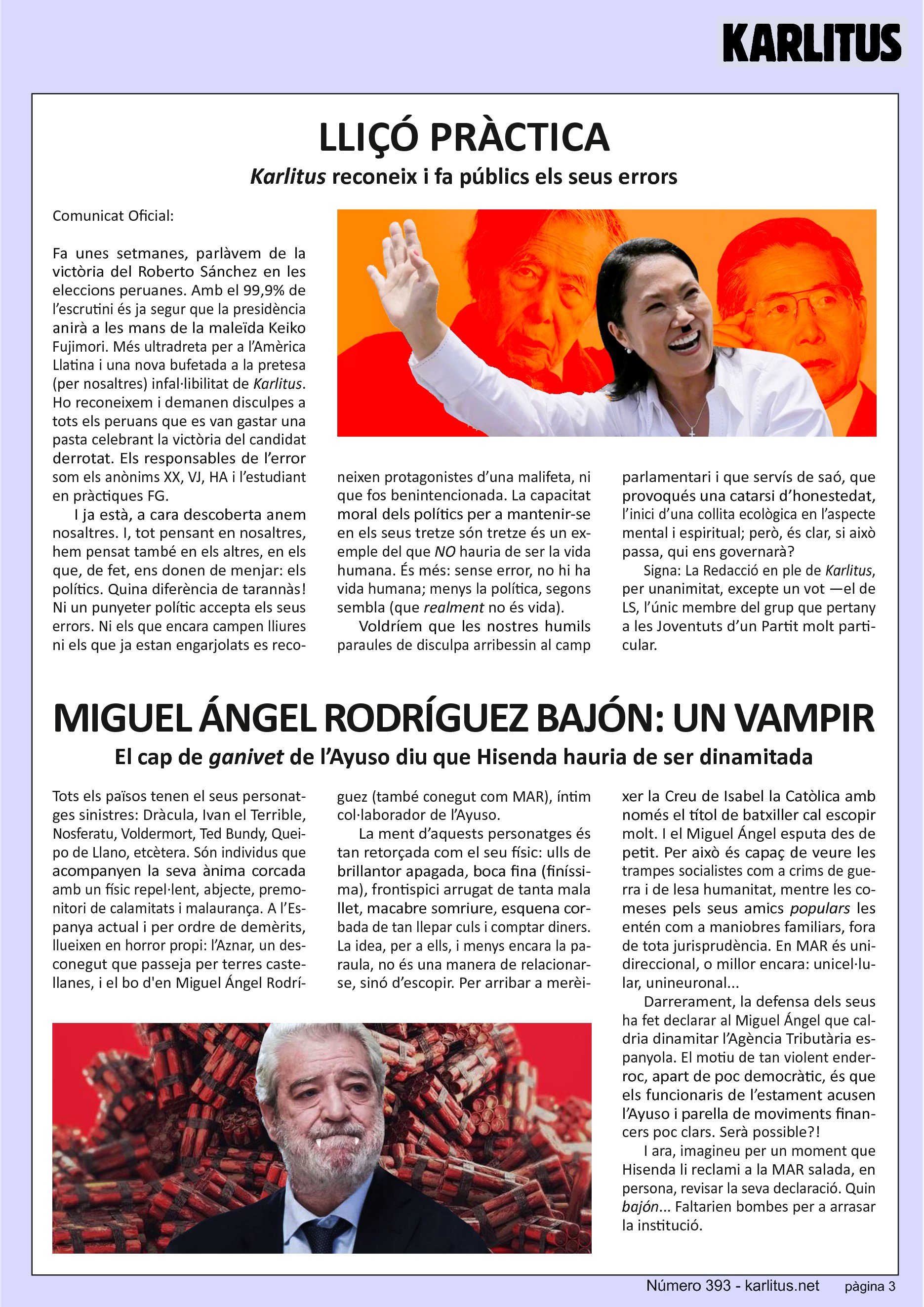 TERCERA PÀGINA

LLIÇÓ PRÀCTICA
Karlitus reconeix i fa públics els seus errors

Comunicat Oficial:

Fa unes setmanes, parlàvem de la victòria del Roberto Sánchez en les eleccions peruanes. Amb el 99,9% de l’escrutini és ja segur que la presidència anirà a les mans de la maleïda Keiko Fujimori. Més ultradreta per a l’Amèrica Llatina i una nova bufetada a la pretesa (per nosaltres) infal·libilitat de Karlitus. Ho reconeixem i demanen disculpes a tots els peruans que es van gastar una pasta celebrant la victòria del candidat derrotat. Els responsables de l’error som els anònims XX, VJ, HA i l’estudiant en pràctiques FG.

I ja està, a cara descoberta anem nosaltres. I, tot pensant en nosaltres, hem pensat també en els altres, en els que, de fet, ens donen de menjar: els polítics. Quina diferència de tarannàs! Ni un punyeter polític accepta els seus errors. Ni els que encara campen lliures ni els que ja estan engarjolats es reconeixen protagonistes d’una malifeta, ni que fos benintencionada. La capacitat moral dels polítics per a mantenir-se en els seus tretze són tretze és un exemple del que NO hauria de ser la vida humana. És més: sense error, no hi ha vida humana; menys la política, segons sembla (que realment no és vida).

Voldríem que les nostres humils paraules de disculpa arribessin al camp parlamentari i que servís de saó, que provoqués una catarsi d’honestedat, l’inici d’una collita ecològica en l’aspecte mental i espiritual; però, és clar, si això passa, qui ens governarà?

Signa: La Redacció en ple de Karlitus, per unanimitat, excepte un vot —el de LS, l’únic membre del grup que pertany a les Joventuts d’un Partit molt particular.  


MIGUEL ÁNGEL RODRÍGUEZ BAJÓN: UN VAMPIR
El cap de 'ganivet' de l’Ayuso diu que Hisenda hauria de ser dinamitada

Tots els països tenen el seus personatges sinistres: Dràcula, Ivan el Terrible, Nosferatu, Voldermort, Ted Bundy, Queipo de Llano, etcètera. Són individus que acompanyen la seva ànima corcada amb un físic repel·lent, abjecte, premonitori de calamitats i malaurança. A l’Espanya actual i per ordre de demèrits, llueixen en horror propi: l’Aznar, un desconegut que passeja per terres castellanes, i el bo d'en Miguel Ángel Rodríguez (també conegut com MAR), íntim col·laborador de l’Ayuso.

La ment d’aquests personatges és tan retorçada com el seu físic: ulls de brillantor apagada, boca fina (finíssima), frontispici arrugat de tanta mala llet, macabre somriure, esquena corbada de tan llepar culs i comptar diners. La idea, per a ells, i menys encara la paraula, no és una manera de relacionar-se, sinó d’escopir. Per arribar a merèixer la Creu de Isabel la Catòlica amb només el títol de batxiller cal escopir molt. I el Miguel Ángel esputa des de petit. Per això és capaç de veure les trampes socialistes com a crims de guerra i de lesa humanitat, mentre les comeses pels seus amics populars les entén com a maniobres familiars, fora de tota jurisprudència. En MAR és unidireccional, o millor encara: unicel·lular, unineuronal...

Darrerament, la defensa dels seus ha fet declarar al Miguel Ángel que caldria dinamitar l’Agència Tributària espanyola. El motiu de tan violent enderroc, apart de poc democràtic, és que els funcionaris de l’estament acusen l’Ayuso i parella de moviments financers poc clars. Serà possible?!

I ara, imagineu per un moment que Hisenda li reclami a la MAR salada, en persona, revisar la seva declaració. Quin bajón... Faltarien bombes per a arrasar la institució.


