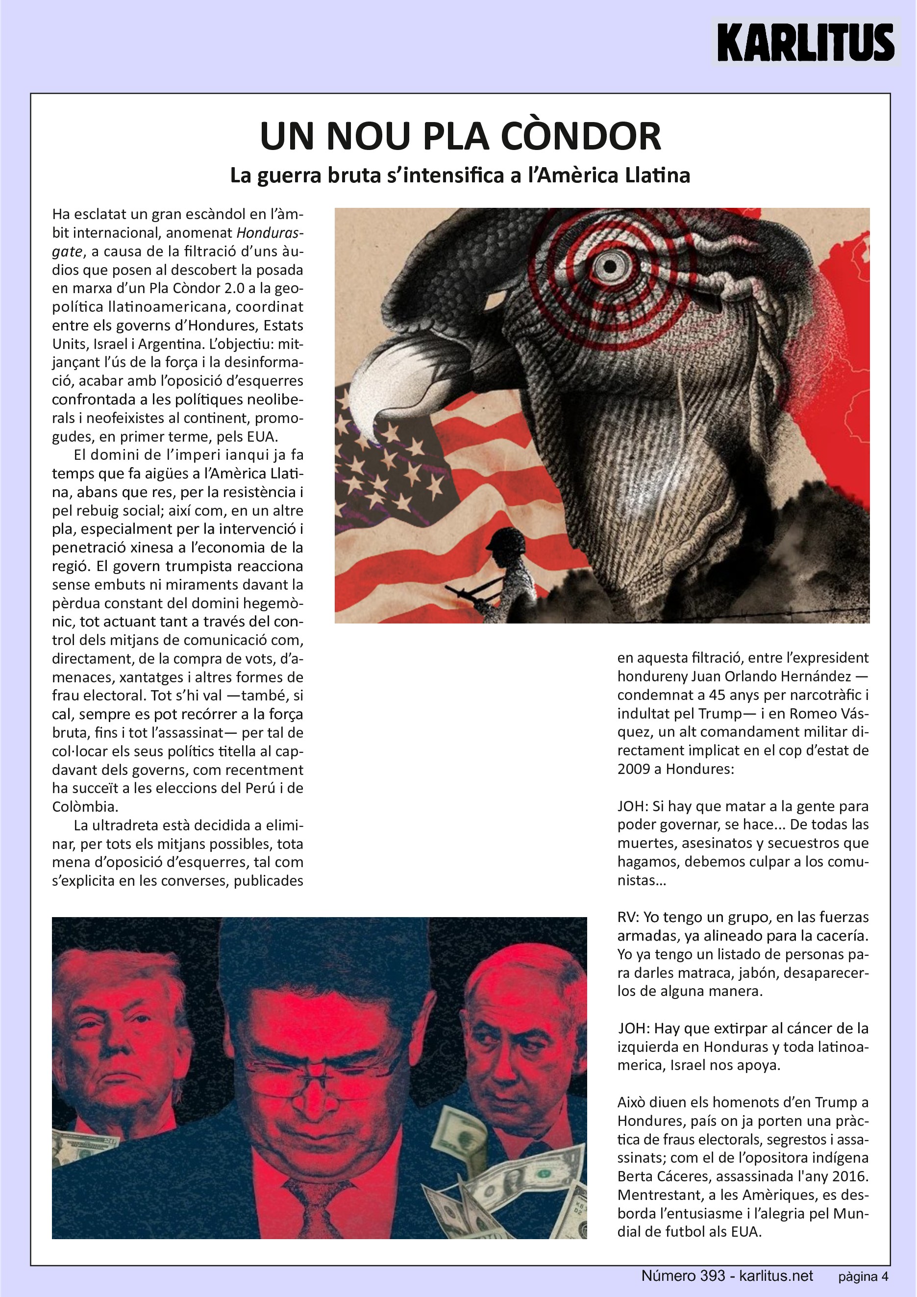 QUARTA PÀGINA

UN NOU PLA CÒNDOR
La guerra bruta s’intensifica a l’Amèrica Llatina

Ha esclatat un gran escàndol en l’àmbit internacional, anomenat Hondurasgate, a causa de la filtració d’uns àudios que posen al descobert la posada en marxa d’un Pla Còndor 2.0 a la geopolítica llatinoamericana, coordinat entre els governs d’Hondures, Estats Units, Israel i Argentina. L’objectiu: mitjançant l’ús de la força i la desinformació, acabar amb l’oposició d’esquerres confrontada a les polítiques neoliberals i neofeixistes al continent, promogudes, en primer terme, pels EUA.

El domini de l’imperi ianqui ja fa temps que fa aigües a l’Amèrica Llatina, abans que res, per la resistència i pel rebuig social; així com, en un altre pla, especialment per la intervenció i penetració xinesa a l’economia de la regió. El govern trumpista reacciona sense embuts ni miraments davant la pèrdua constant del domini hegemònic, tot actuant tant a través del control dels mitjans de comunicació com, directament, de la compra de vots, d’amenaces, xantatges i altres formes de frau electoral. Tot s’hi val —també, si cal, sempre es pot recórrer a la força bruta, fins i tot l’assassinat— per tal de col·locar els seus polítics titella al capdavant dels governs, com recentment ha succeït a les eleccions del Perú i de Colòmbia.

La ultradreta està decidida a eliminar, per tots els mitjans possibles, tota mena d’oposició d’esquerres, tal com s’explicita en les converses, publicades en aquesta filtració, entre l’expresident hondureny Juan Orlando Hernández —condemnat a 45 anys per narcotràfic i indultat pel Trump— i en Romeo Vásquez, un alt comandament militar directament implicat en el cop d’estat de 2009 a Hondures:

JOH: Si hay que matar a la gente para poder governar, se hace... De todas las muertes, asesinatos y secuestros que hagamos, debemos culpar a los comunistas…

RV: Yo tengo un grupo, en las fuerzas armadas, ya alineado para la cacería. Yo ya tengo un listado de personas para darles matraca, jabón, desaparecerlos de alguna manera.

JOH: Hay que extirpar al cáncer de la izquierda en Honduras y toda latinoamerica, Israel nos apoya.

Això diuen els homenots d’en Trump a Hondures, país on ja porten una pràctica de fraus electorals, segrestos i assassinats; com el de l’opositora indígena Berta Cáceres, assassinada l'any 2016. Mentrestant, a les Amèriques, es desborda l’entusiasme i l’alegria pel Mundial de futbol als EUA.


