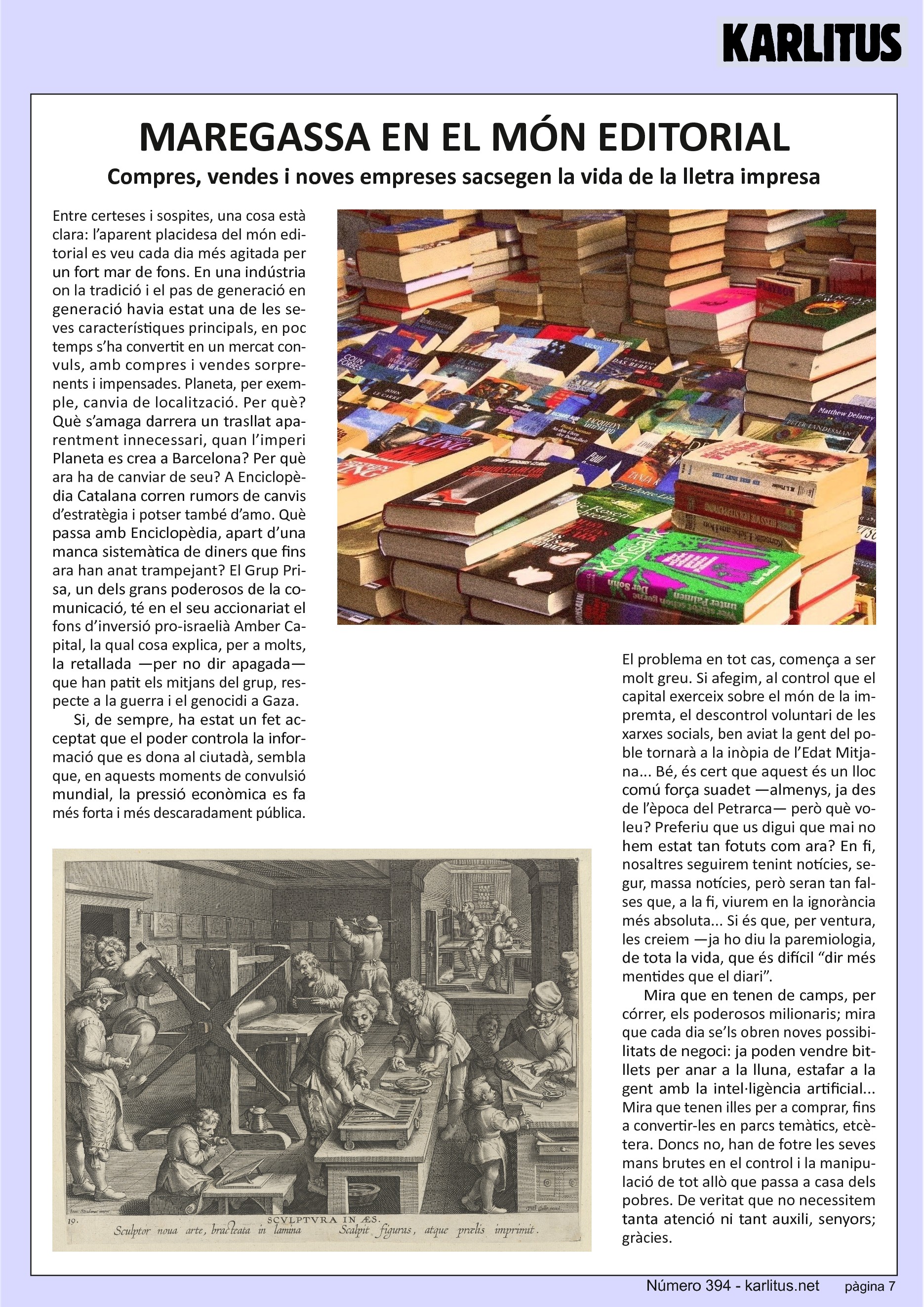 SETENA PÀGINA
MAREGASSA EN EL MÓN EDITORIAL
Compres, vendes i noves empreses sacsegen la vida de la lletra impresa
Entre certeses i sospites, una cosa està clara: l’aparent placidesa del món editorial es veu cada dia més agitada per un fort mar de fons. En una indústria on la tradició i el pas de generació en generació havia estat una de les seves característiques principals, en poc temps s’ha convertit en un mercat convuls, amb compres i vendes sorprenents i impensades. Planeta, per exemple, canvia de localització. Per què? Què s’amaga darrera un trasllat aparentment innecessari, quan l’imperi Planeta es crea a Barcelona? Per què ara ha de canviar de seu? A Enciclopèdia Catalana corren rumors de canvis d’estratègia i potser també d’amo. Què passa amb Enciclopèdia, apart d’una manca sistemàtica de diners que fins ara han anat trampejant? El Grup Prisa, un dels grans poderosos de la comunicació, té en el seu accionariat el fons d’inversió pro-israelià Amber Capital, la qual cosa explica, per a molts, la retallada —per no dir apagada— que han patit els mitjans del grup, respecte a la guerra i el genocidi a Gaza.
Si, de sempre, ha estat un fet acceptat que el poder controla la informació que es dona al ciutadà, sembla que, en aquests moments de convulsió mundial, la pressió econòmica es fa més forta i més descaradament pública. El problema en tot cas, comença a ser molt greu. Si afegim, al control que el capital exerceix sobre el món de la impremta, el descontrol voluntari de les xarxes socials, ben aviat la gent del poble tornarà a la inòpia de l’Edat Mitjana... Bé, és cert que aquest és un lloc comú força suadet —almenys, ja des de l’època del Petrarca— però què voleu? Preferiu que us digui que mai no hem estat tan fotuts com ara? En fi, nosaltres seguirem tenint notícies, segur, massa notícies, però seran tan falses que, a la fi, viurem en la ignorància més absoluta... Si és que, per ventura, les creiem —ja ho diu la paremiologia, de tota la vida, que és difícil “dir més mentides que el diari”.
Mira que en tenen de camps, per córrer, els poderosos milionaris; mira que cada dia se’ls obren noves possibilitats de negoci: ja poden vendre bitllets per anar a la lluna, estafar a la gent amb la intel·ligència artificial... Mira que tenen illes per a comprar, fins a convertir-les en parcs temàtics, etcètera. Doncs no, han de fotre les seves mans brutes en el control i la manipulació de tot allò que passa a casa dels pobres. De veritat que no necessitem tanta atenció ni tant auxili, senyors; gràcies.