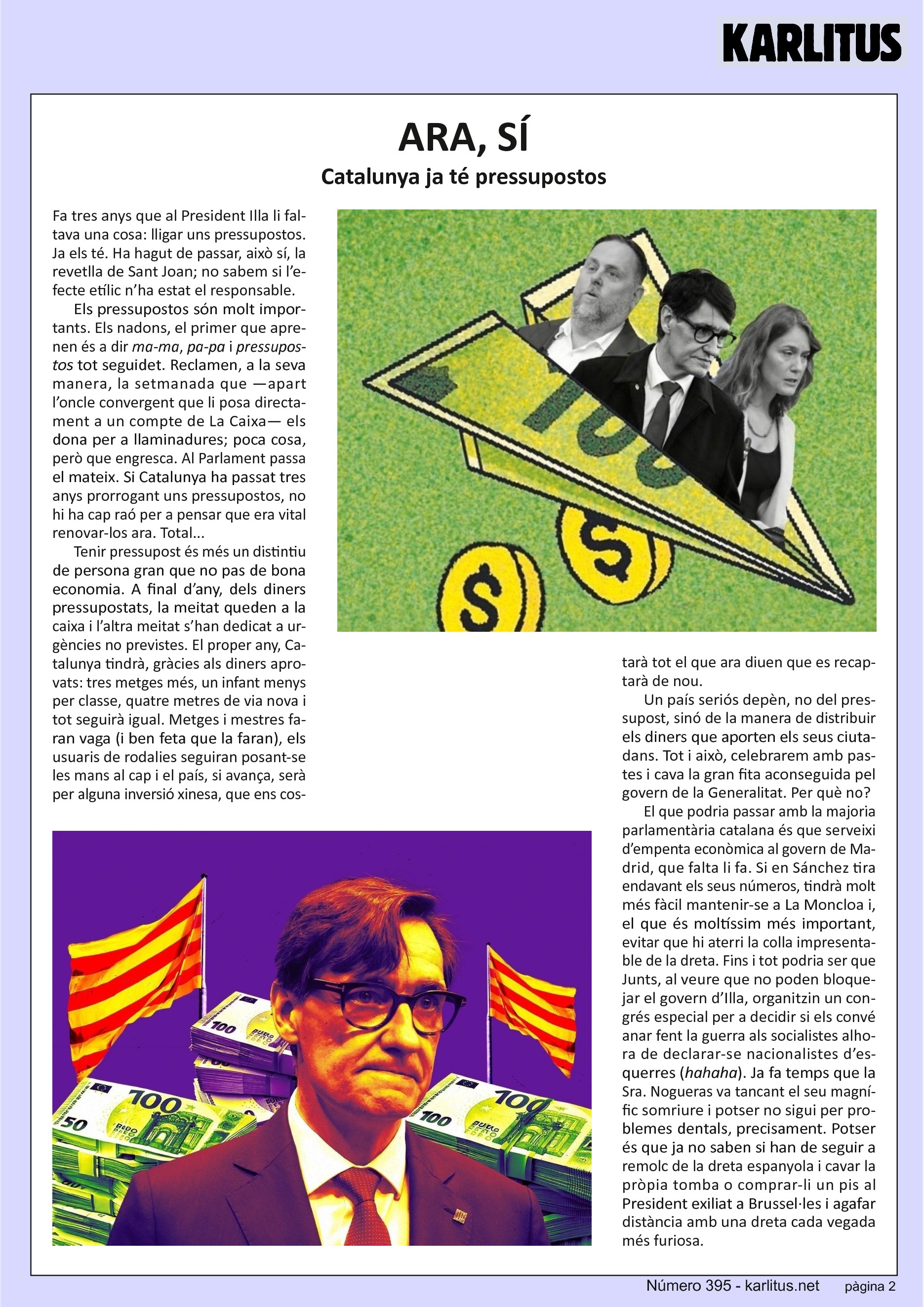 SEGONA PÀGINA
ARA, SÍ
Catalunya ja té pressupostos
Fa tres anys que al President Illa li faltava una cosa: lligar uns pressupostos. Ja els té. Ha hagut de passar, això sí, la revetlla de Sant Joan; no sabem si l’efecte etílic n’ha estat el responsable.
Els pressupostos són molt importants. Els nadons, el primer que aprenen és a dir ma-ma, pa-pa i pressupostos tot seguidet. Reclamen, a la seva manera, la setmanada que —apart l’oncle convergent que li posa directament a un compte de La Caixa— els dona per a llaminadures; poca cosa, però que engresca. Al Parlament passa el mateix. Si Catalunya ha passat tres anys prorrogant uns pressupostos, no hi ha cap raó per a pensar que era vital renovar-los ara. Total...
Tenir pressupost és més un distintiu de persona gran que no pas de bona economia. A final d’any, dels diners pressupostats, la meitat queden a la caixa i l’altra meitat s’han dedicat a urgències no previstes. El proper any, Catalunya tindrà, gràcies als diners aprovats: tres metges més, un infant menys per classe, quatre metres de via nova i tot seguirà igual. Metges i mestres faran vaga (i ben feta que la faran), els usuaris de rodalies seguiran posant-se les mans al cap i el país, si avança, serà per alguna inversió xinesa, que ens costarà tot el que ara diuen que es recaptarà de nou.
Un país seriós depèn, no del pressupost, sinó de la manera de distribuir els diners que aporten els seus ciutadans. Tot i això, celebrarem amb pastes i cava la gran fita aconseguida pel govern de la Generalitat. Per què no?
El que podria passar amb la majoria parlamentària catalana és que serveixi d’empenta econòmica al govern de Madrid, que falta li fa. Si en Sánchez tira endavant els seus números, tindrà molt més fàcil mantenir-se a La Moncloa i, el que és moltíssim més important, evitar que hi aterri la colla impresentable de la dreta. Fins i tot podria ser que Junts, al veure que no poden bloquejar el govern d’Illa, organitzin un congrés especial per a decidir si els convé anar fent la guerra als socialistes alhora de declarar-se nacionalistes d’esquerres (hahaha). Ja fa temps que la Sra. Nogueras va tancant el seu magnífic somriure i potser no sigui per problemes dentals, precisament. Potser és que ja no saben si han de seguir a remolc de la dreta espanyola i cavar la pròpia tomba o comprar-li un pis al President exiliat a Brussel·les i agafar distància amb una dreta cada vegada més furiosa.
