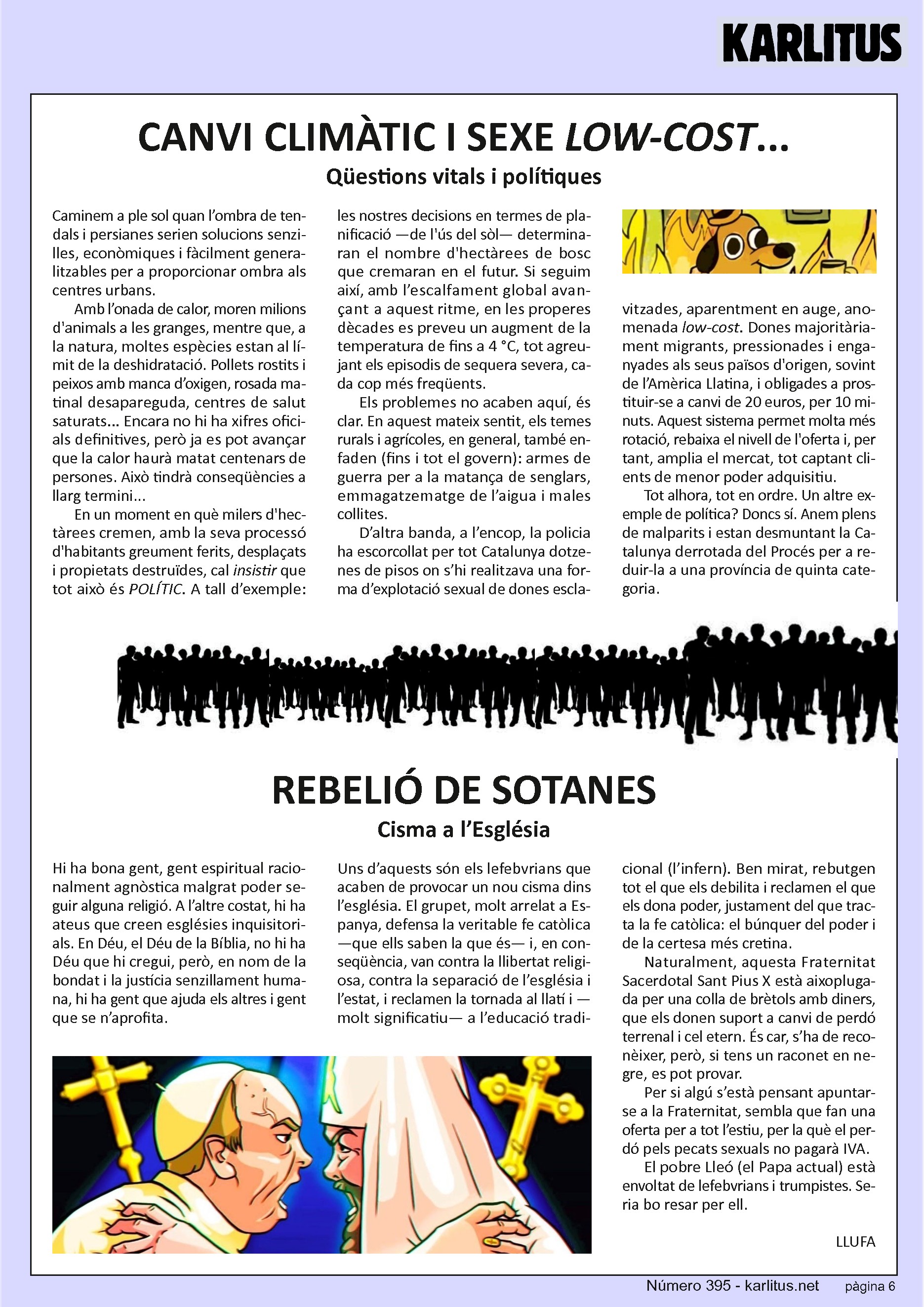 SISENA PÀGINA
CANVI CLIMÀTIC I SEXE LOW-COST...
Qüestions vitals i polítiques
Caminem a ple sol quan l’ombra de tendals i persianes serien solucions senzilles, econòmiques i fàcilment generalitzables per a proporcionar ombra als centres urbans.
Amb l’onada de calor, moren milions d'animals a les granges, mentre que, a la natura, moltes espècies estan al límit de la deshidratació. Pollets rostits i peixos amb manca d’oxigen, rosada matinal desapareguda, centres de salut saturats... Encara no hi ha xifres oficials definitives, però ja es pot avançar que la calor haurà matat centenars de persones. Això tindrà conseqüències a llarg termini...
En un moment en què milers d'hectàrees cremen, amb la seva processó d'habitants greument ferits, desplaçats i propietats destruïdes, cal insistir que tot això és POLÍTIC. A tall d’exemple: les nostres decisions en termes de planificació —de l'ús del sòl— determinaran el nombre d'hectàrees de bosc que cremaran en el futur. Si seguim així, amb l’escalfament global avançant a aquest ritme, en les properes dècades es preveu un augment de la temperatura de fins a 4 °C, tot agreujant els episodis de sequera severa, cada cop més freqüents.
Els problemes no acaben aquí, és clar. En aquest mateix sentit, els temes rurals i agrícoles, en general, també enfaden (fins i tot el govern): armes de guerra per a la matança de senglars, emmagatzematge de l’aigua i males collites.
D’altra banda, a l’encop, la policia ha escorcollat per tot Catalunya dotzenes de pisos on s’hi realitzava una forma d’explotació sexual de dones esclavitzades, aparentment en auge, anomenada low-cost. Dones majoritàriament migrants, pressionades i enganyades als seus països d'origen, sovint de l’Amèrica Llatina, i obligades a prostituir-se a canvi de 20 euros, per 10 minuts. Aquest sistema permet molta més rotació, rebaixa el nivell de l'oferta i, per tant, amplia el mercat, tot captant clients de menor poder adquisitiu.
Tot alhora, tot en ordre. Un altre exemple de política? Doncs sí. Anem plens de malparits i estan desmuntant la Catalunya derrotada del Procés per a reduir-la a una província de quinta categoria.
REBELIÓ DE SOTANES
Cisma a l’Església
Hi ha bona gent, gent espiritual racionalment agnòstica malgrat poder seguir alguna religió. A l’altre costat, hi ha ateus que creen esglésies inquisitorials. En Déu, el Déu de la Bíblia, no hi ha Déu que hi cregui, però, en nom de la bondat i la justícia senzillament humana, hi ha gent que ajuda els altres i gent que se n’aprofita.
Uns d’aquests són els lefebvrians que acaben de provocar un nou cisma dins l’església. El grupet, molt arrelat a Espanya, defensa la veritable fe catòlica —que ells saben la que és— i, en conseqüència, van contra la llibertat religiosa, contra la separació de l’església i l’estat, i reclamen la tornada al llatí i —molt significatiu— a l’educació tradicional (l’infern). Ben mirat, rebutgen tot el que els debilita i reclamen el que els dona poder, justament del que tracta la fe catòlica: el búnquer del poder i de la certesa més cretina.
Naturalment, aquesta Fraternitat Sacerdotal Sant Pius X està aixoplugada per una colla de brètols amb diners, que els donen suport a canvi de perdó terrenal i cel etern. És car, s’ha de reconèixer, però, si tens un raconet en negre, es pot provar.
Per si algú s’està pensant apuntar-se a la Fraternitat, sembla que fan una oferta per a tot l’estiu, per la què el perdó pels pecats sexuals no pagarà IVA.
El pobre Lleó (el Papa actual) està envoltat de lefebvrians i trumpistes. Seria bo resar per ell.
LLUFA