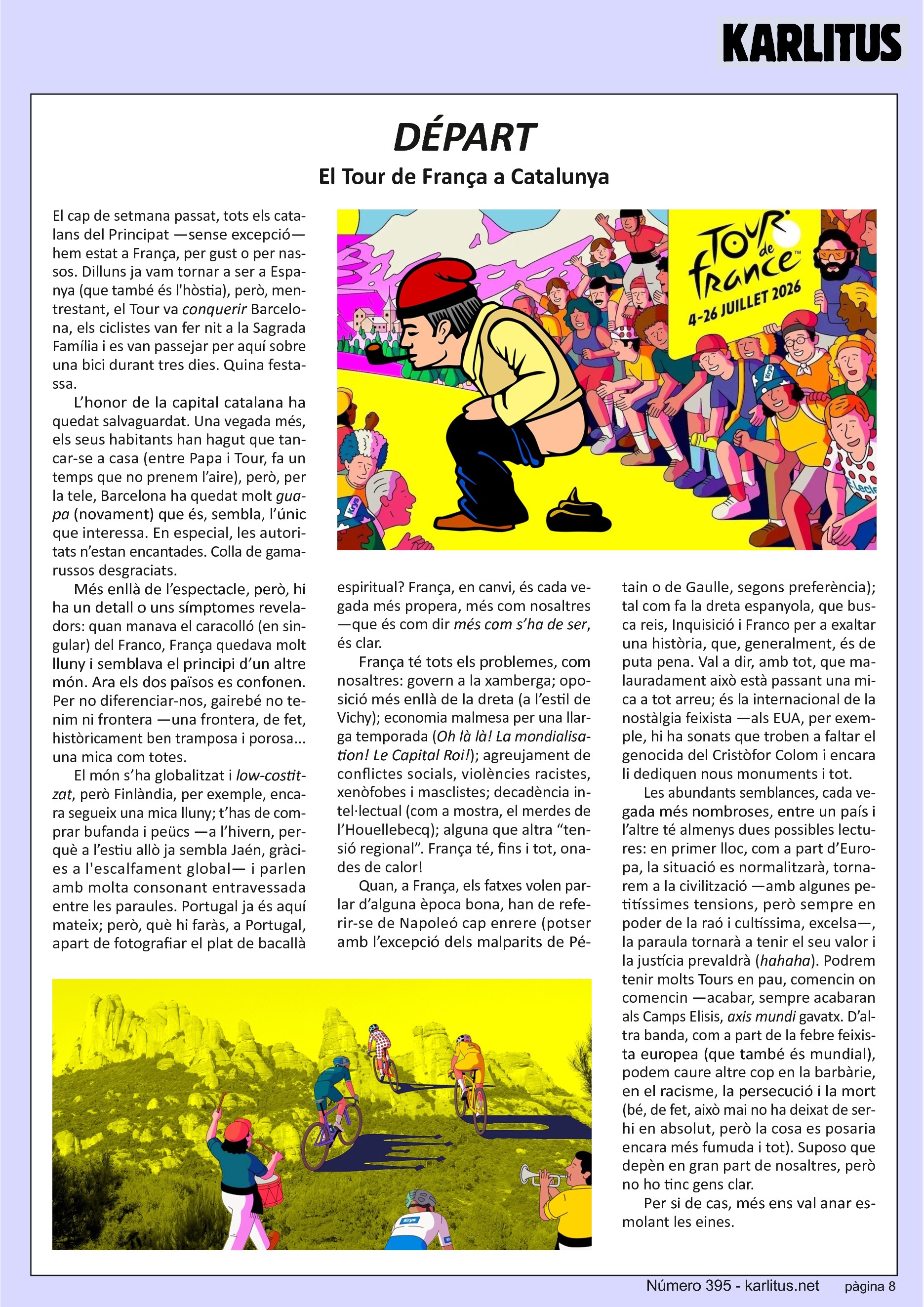 VUITENA PÀGINA
DÉPART
El Tour de França a Catalunya
El cap de setmana passat, tots els catalans del Principat —sense excepció— hem estat a França, per gust o per nassos. Dilluns ja vam tornar a ser a Espanya (que també és l'hòstia), però, mentrestant, el Tour va conquerir Barcelona, els ciclistes van fer nit a la Sagrada Família i es van passejar per aquí sobre una bici durant tres dies. Quina festassa.
L’honor de la capital catalana ha quedat salvaguardat. Una vegada més, els seus habitants han hagut que tancar-se a casa (entre Papa i Tour, fa un temps que no prenem l’aire), però, per la tele, Barcelona ha quedat molt guapa (novament) que és, sembla, l’únic que interessa. En especial, les autoritats n’estan encantades. Colla de gamarussos desgraciats.
Més enllà de l’espectacle, però, hi ha un detall o uns símptomes reveladors: quan manava el caracolló (en singular) del Franco, França quedava molt lluny i semblava el principi d’un altre món. Ara els dos països es confonen. Per no diferenciar-nos, gairebé no tenim ni frontera —una frontera, de fet, històricament ben tramposa i porosa... una mica com totes.
El món s’ha globalitzat i low-costitzat, però Finlàndia, per exemple, encara segueix una mica lluny; t’has de comprar bufanda i peücs —a l’hivern, perquè a l’estiu allò ja sembla Jaén, gràcies a l'escalfament global— i parlen amb molta consonant entravessada entre les paraules. Portugal ja és aquí mateix; però, què hi faràs, a Portugal, apart de fotografiar el plat de bacallà espiritual? França, en canvi, és cada vegada més propera, més com nosaltres —que és com dir més com s’ha de ser, és clar.
França té tots els problemes, com nosaltres: govern a la xamberga; oposició més enllà de la dreta (a l’estil de Vichy); economia malmesa per una llarga temporada (Oh là là! La mondialisation! Le Capital Roi!); agreujament de conflictes socials, violències racistes, xenòfobes i masclistes; decadència intel·lectual (com a mostra, el merdes de l’Houellebecq); alguna que altra “tensió regional”. França té, fins i tot, onades de calor!
Quan, a França, els fatxes volen parlar d’alguna època bona, han de referir-se de Napoleó cap enrere (potser amb l’excepció dels malparits de Pétain o de Gaulle, segons preferència); tal com fa la dreta espanyola, que busca reis, Inquisició i Franco per a exaltar una història, que, generalment, és de puta pena. Val a dir, amb tot, que malauradament això està passant una mica a tot arreu; és la internacional de la nostàlgia feixista —als EUA, per exemple, hi ha sonats que troben a faltar el genocida del Cristòfor Colom i encara li dediquen nous monuments i tot.
Les abundants semblances, cada vegada més nombroses, entre un país i l’altre té almenys dues possibles lectures: en primer lloc, com a part d’Europa, la situació es normalitzarà, tornarem a la civilització —amb algunes petitíssimes tensions, però sempre en poder de la raó i cultíssima, excelsa—, la paraula tornarà a tenir el seu valor i la justícia prevaldrà (hahaha). Podrem tenir molts Tours en pau, comencin on comencin —acabar, sempre acabaran als Camps Elisis, axis mundi gavatx. D’altra banda, com a part de la febre feixista europea (que també és mundial), podem caure altre cop en la barbàrie, en el racisme, la persecució i la mort (bé, de fet, això mai no ha deixat de ser-hi en absolut, però la cosa es posaria encara més fumuda i tot). Suposo que depèn en gran part de nosaltres, però no ho tinc gens clar.
Per si de cas, més ens val anar esmolant les eines.