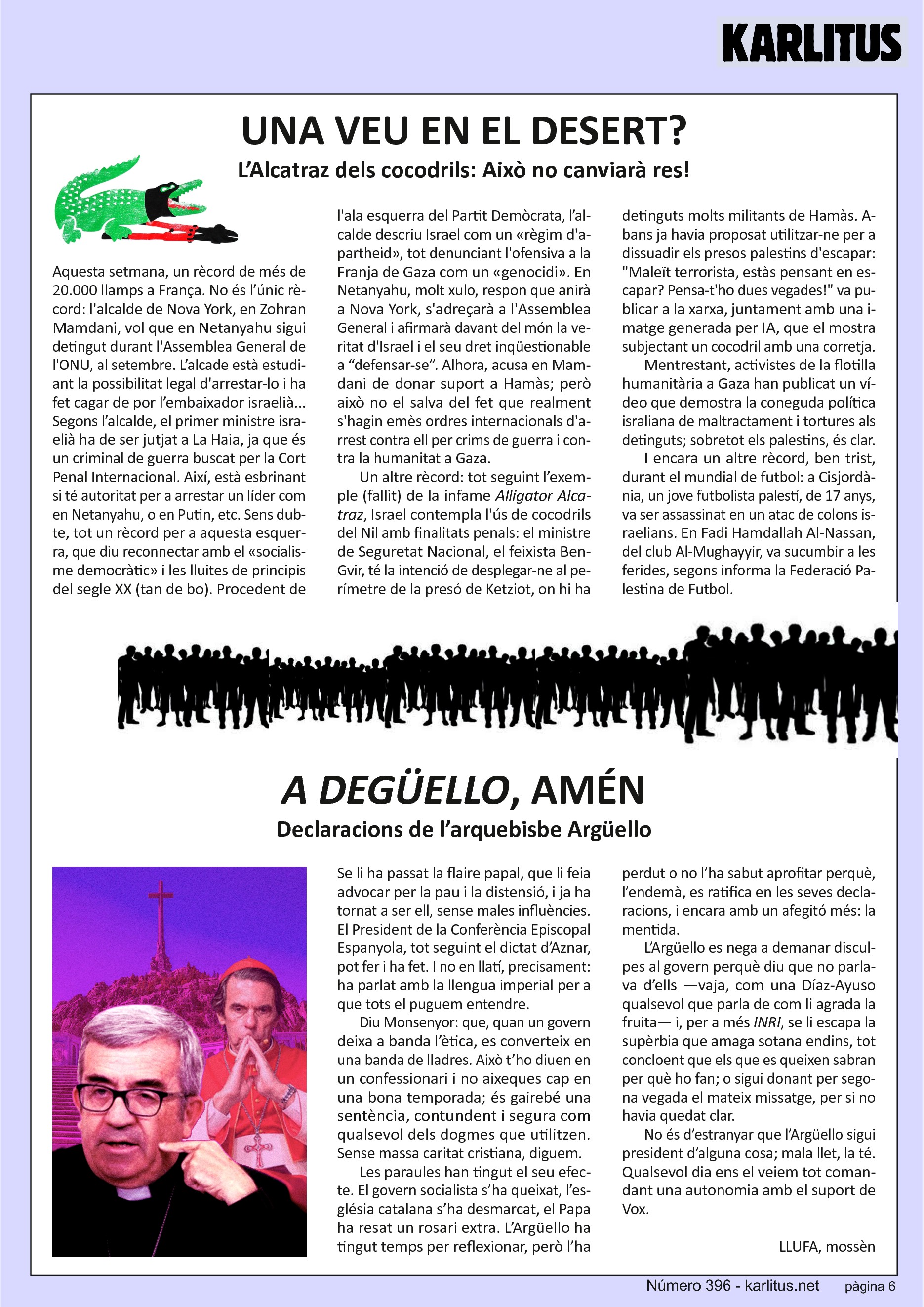 SISENA PÀGINA
UNA VEU EN EL DESERT?
L’Alcatraz dels cocodrils: Això no canviarà res!
Aquesta setmana, un rècord de més de 20.000 llamps a França. No és l’únic rècord: l'alcalde de Nova York, en Zohran Mamdani, vol que en Netanyahu sigui detingut durant l'Assemblea General de l'ONU, al setembre. L’alcade està estudiant la possibilitat legal d'arrestar-lo i ha fet cagar de por l’embaixador israelià... Segons l’alcalde, el primer ministre israelià ha de ser jutjat a La Haia, ja que és un criminal de guerra buscat per la Cort Penal Internacional. Així, està esbrinant si té autoritat per a arrestar un líder com en Netanyahu, o en Putin, etc. Sens dubte, tot un rècord per a aquesta esquerra, que diu reconnectar amb el «socialisme democràtic» i les lluites de principis del segle XX (tan de bo). Procedent de l'ala esquerra del Partit Demòcrata, l’alcalde descriu Israel com un «règim d'apartheid», tot denunciant l'ofensiva a la Franja de Gaza com un «genocidi». En Netanyahu, molt xulo, respon que anirà a Nova York, s'adreçarà a l'Assemblea General i afirmarà davant del món la veritat d'Israel i el seu dret inqüestionable a “defensar-se”. Alhora, acusa en Mamdani de donar suport a Hamàs; però això no el salva del fet que realment s'hagin emès ordres internacionals d'arrest contra ell per crims de guerra i contra la humanitat a Gaza.
Un altre rècord: tot seguint l’exemple (fallit) de la infame Alligator Alcatraz, Israel contempla l'ús de cocodrils del Nil amb finalitats penals: el ministre de Seguretat Nacional, el feixista Ben-Gvir, té la intenció de desplegar-ne al perímetre de la presó de Ketziot, on hi ha detinguts molts militants de Hamàs. Abans ja havia proposat utilitzar-ne per a dissuadir els presos palestins d'escapar: Maleït terrorista, estàs pensant en escapar? Pensa-t'ho dues vegades! va publicar a la xarxa, juntament amb una imatge generada per IA, que el mostra subjectant un cocodril amb una corretja.
Mentrestant, activistes de la flotilla humanitària a Gaza han publicat un vídeo que demostra la coneguda política israliana de maltractament i tortures als detinguts; sobretot els palestins, és clar.
I encara un altre rècord, ben trist, durant el mundial de futbol: a Cisjordània, un jove futbolista palestí, de 17 anys, va ser assassinat en un atac de colons israelians. En Fadi Hamdallah Al-Nassan, del club Al-Mughayyir, va sucumbir a les ferides, segons informa la Federació Palestina de Futbol.
A DEGÜELLO, AMÉN
Declaracions de l’arquebisbe Argüello
Se li ha passat la flaire papal, que li feia advocar per la pau i la distensió, i ja ha tornat a ser ell, sense males influències. El President de la Conferència Episcopal Espanyola, tot seguint el dictat d’Aznar, pot fer i ha fet. I no en llatí, precisament: ha parlat amb la llengua imperial per a que tots el puguem entendre.
Diu Monsenyor: que, quan un govern deixa a banda l’ètica, es converteix en una banda de lladres. Això t’ho diuen en un confessionari i no aixeques cap en una bona temporada; és gairebé una sentència, contundent i segura com qualsevol dels dogmes que utilitzen. Sense massa caritat cristiana, diguem.
Les paraules han tingut el seu efecte. El govern socialista s’ha queixat, l’església catalana s’ha desmarcat, el Papa ha resat un rosari extra. L’Argüello ha tingut temps per reflexionar, però l’ha perdut o no l’ha sabut aprofitar perquè, l’endemà, es ratifica en les seves declaracions, i encara amb un afegitó més: la mentida.
L’Argüello es nega a demanar disculpes al govern perquè diu que no parlava d’ells —vaja, com una Díaz-Ayuso qualsevol que parla de com li agrada la fruita— i, per a més INRI, se li escapa la supèrbia que amaga sotana endins, tot concloent que els que es queixen sabran per què ho fan; o sigui donant per segona vegada el mateix missatge, per si no havia quedat clar.
No és d’estranyar que l’Argüello sigui president d’alguna cosa; mala llet, la té. Qualsevol dia ens el veiem tot comandant una autonomia amb el suport de Vox.
LLUFA, mossèn