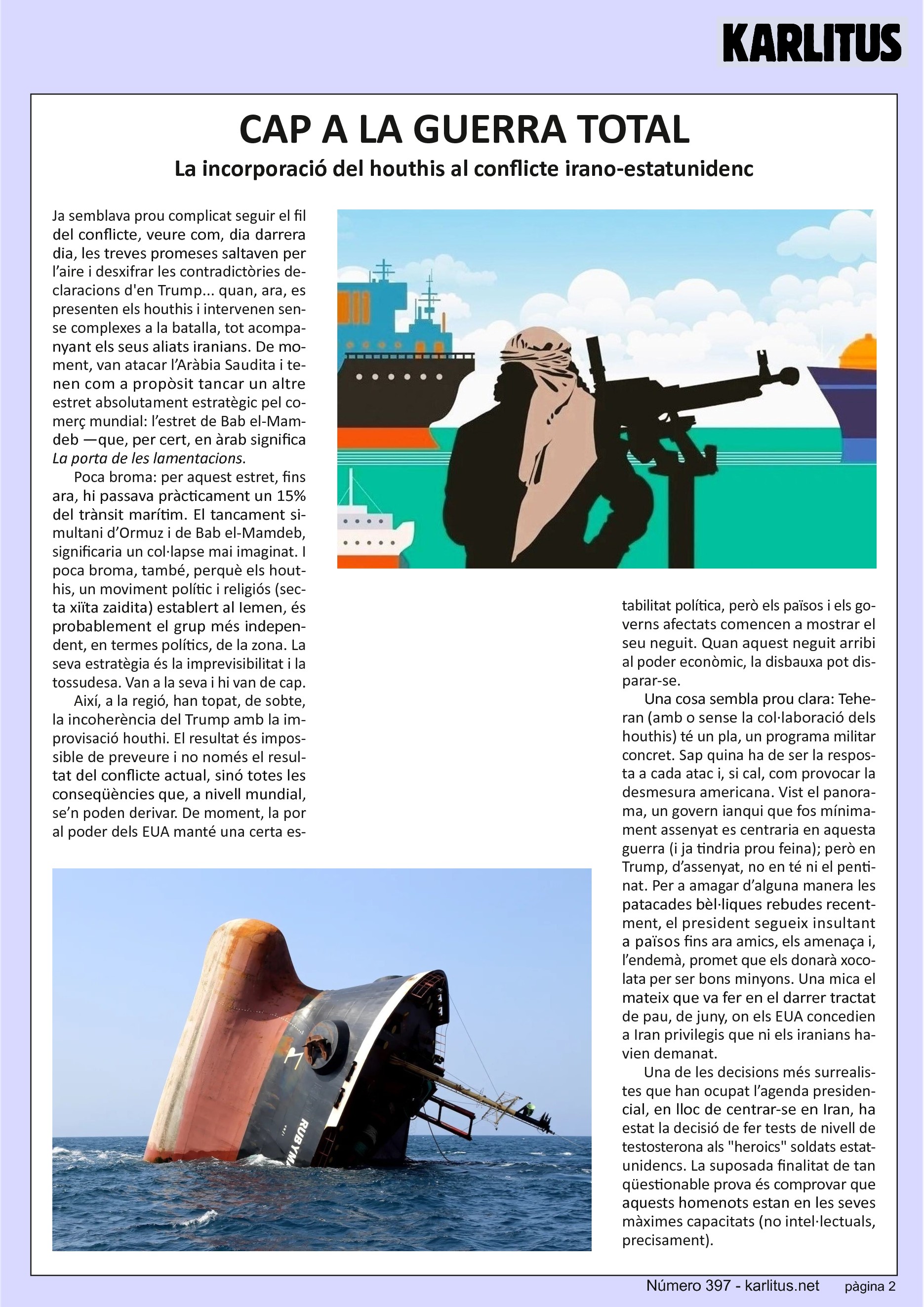 SEGONA PÀGINA
CAP A LA GUERRA TOTAL
La incorporació del houthis al conflicte irano-estatunidenc
Ja semblava prou complicat seguir el fil del conflicte, veure com, dia darrera dia, les treves promeses saltaven per l’aire i desxifrar les contradictòries declaracions d'en Trump... quan, ara, es presenten els houthis i intervenen sense complexes a la batalla, tot acompanyant els seus aliats iranians. De moment, van atacar l’Aràbia Saudita i tenen com a propòsit tancar un altre estret absolutament estratègic pel comerç mundial: l’estret de Bab el-Mamdeb —que, per cert, en àrab significa ‘La porta de les lamentacions’.
Poca broma: per aquest estret, fins ara, hi passava pràcticament un 15% del trànsit marítim. El tancament simultani d’Ormuz i de Bab el-Mamdeb, significaria un col·lapse mai imaginat. I poca broma, també, perquè els houthis, un moviment polític i religiós (secta xiïta zaidita) establert al Iemen, és probablement el grup més independent, en termes polítics, de la zona. La seva estratègia és la imprevisibilitat i la tossudesa. Van a la seva i hi van de cap.
Així, a la regió, han topat, de sobte, la incoherència del Trump amb la improvisació houthi. El resultat és impossible de preveure i no només el resultat del conflicte actual, sinó totes les conseqüències que, a nivell mundial, se’n poden derivar. De moment, la por al poder dels EUA manté una certa estabilitat política, però els països i els governs afectats comencen a mostrar el seu neguit. Quan aquest neguit arribi al poder econòmic, la disbauxa pot disparar-se.
Una cosa sembla prou clara: Teheran (amb o sense la col·laboració dels houthis) té un pla, un programa militar concret. Sap quina ha de ser la resposta a cada atac i, si cal, com provocar la desmesura americana. Vist el panorama, un govern ianqui que fos mínimament assenyat es centraria en aquesta guerra (i ja tindria prou feina); però en Trump, d’assenyat, no en té ni el pentinat. Per a amagar d’alguna manera les patacades bèl·liques rebudes recentment, el president segueix insultant a països fins ara amics, els amenaça i, l’endemà, promet que els donarà xocolata per ser bons minyons. Una mica el mateix que va fer en el darrer tractat de pau, de juny, on els EUA concedien a Iran privilegis que ni els iranians havien demanat.
Una de les decisions més surrealistes que han ocupat l’agenda presidencial, en lloc de centrar-se en Iran, ha estat la decisió de fer tests de nivell de testosterona als heroics soldats estatunidencs. La suposada finalitat de tan qüestionable prova és comprovar que aquests homenots estan en les seves màximes capacitats (no intel·lectuals, precisament).