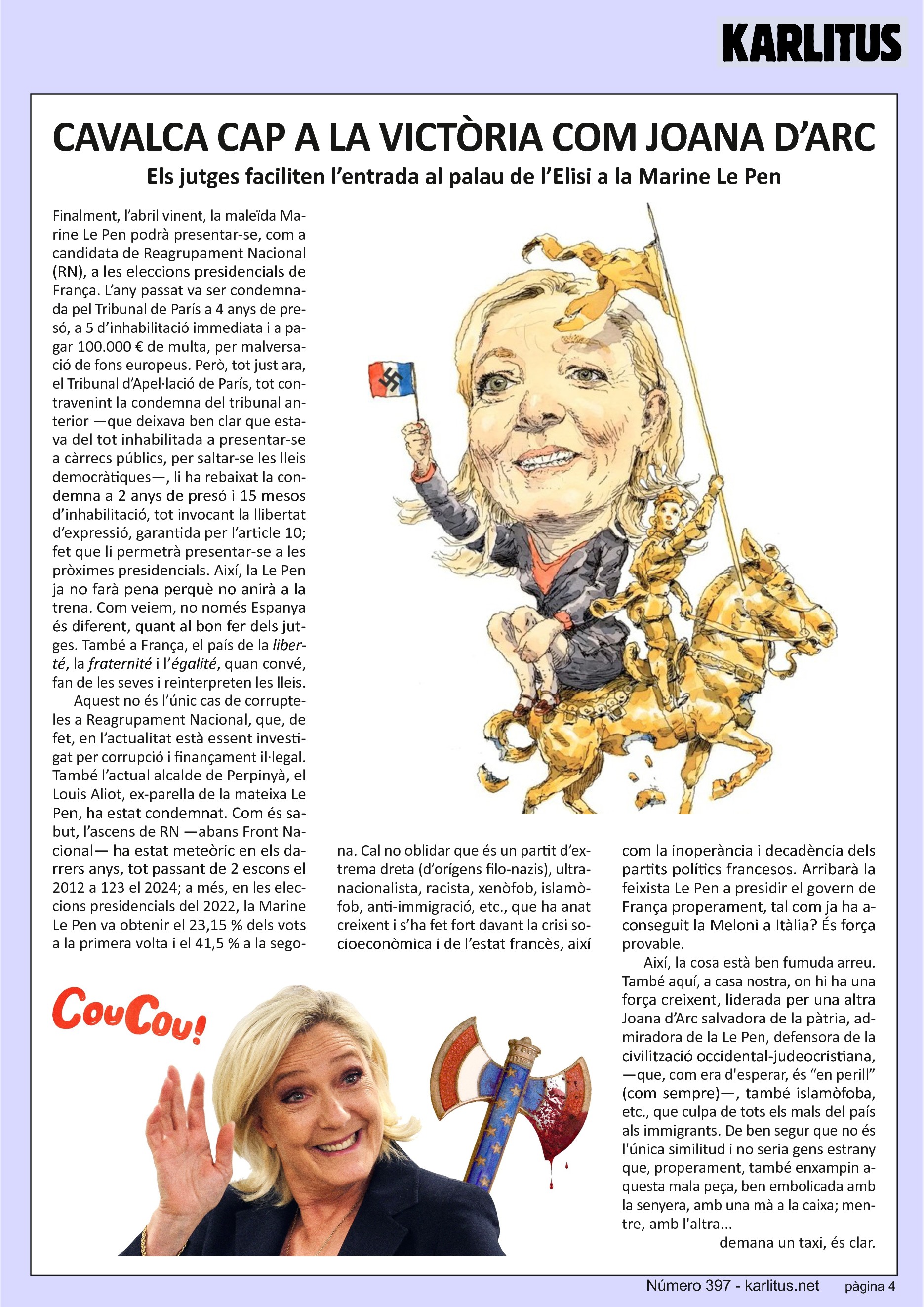 QUARTA PÀGINA
CAVALCA CAP A LA VICTÒRIA COM JOANA D’ARC
Els jutges faciliten l’entrada al palau de l’Elisi a la Marine Le Pen
Finalment, l’abril vinent, la maleïda Marine Le Pen podrà presentar-se, com a candidata de Reagrupament Nacional (RN), a les eleccions presidencials de França. L’any passat va ser condemnada pel Tribunal de París a 4 anys de presó, a 5 d’inhabilitació immediata i a pagar 100.000 € de multa, per malversació de fons europeus. Però, tot just ara, el Tribunal d’Apel·lació de París, tot contravenint la condemna del tribunal anterior —que deixava ben clar que estava del tot inhabilitada a presentar-se a càrrecs públics, per saltar-se les lleis democràtiques—, li ha rebaixat la condemna a 2 anys de presó i 15 mesos d’inhabilitació, tot invocant la llibertat d’expressió, garantida per l’article 10; fet que li permetrà presentar-se a les pròximes presidencials. Així, la Le Pen ja no farà pena perquè no anirà a la trena. Com veiem, no només Espanya és diferent, quant al bon fer dels jutges. També a França, el país de la liberté, la fraternité i l’égalité, quan convé, fan de les seves i reinterpreten les lleis.
Aquest no és l’únic cas de corrupteles a Reagrupament Nacional, que, de fet, en l’actualitat està essent investigat per corrupció i finançament il·legal. També l’actual alcalde de Perpinyà, el Louis Aliot, ex-parella de la mateixa Le Pen, ha estat condemnat. Com és sabut, l’ascens de RN —abans Front Nacional— ha estat meteòric en els darrers anys, tot passant de 2 escons el 2012 a 123 el 2024; a més, en les eleccions presidencials del 2022, la Marine Le Pen va obtenir el 23,15 % dels vots a la primera volta i el 41,5 % a la segona. Cal no oblidar que és un partit d’extrema dreta (d’orígens filo-nazis), ultranacionalista, racista, xenòfob, islamòfob, anti-immigració, etc., que ha anat creixent i s’ha fet fort davant la crisi socioeconòmica i de l’estat francès, així com la inoperància i decadència dels partits polítics francesos. Arribarà la feixista Le Pen a presidir el govern de França properament, tal com ja ha aconseguit la Meloni a Itàlia? És força provable.
Així, la cosa està ben fumuda arreu. També aquí, a casa nostra, on hi ha una força creixent, liderada per una altra Joana d’Arc salvadora de la pàtria, admiradora de la Le Pen, defensora de la civilització occidental-judeocristiana, —que, com era d'esperar, és “en perill” (com sempre)—, també islamòfoba, etc., que culpa de tots els mals del país als immigrants. De ben segur que no és l'única similitud i no seria gens estrany que, properament, també enxampin aquesta mala peça, ben embolicada amb la senyera, amb una mà a la caixa; mentre, amb l'altra... demana un taxi, és clar.