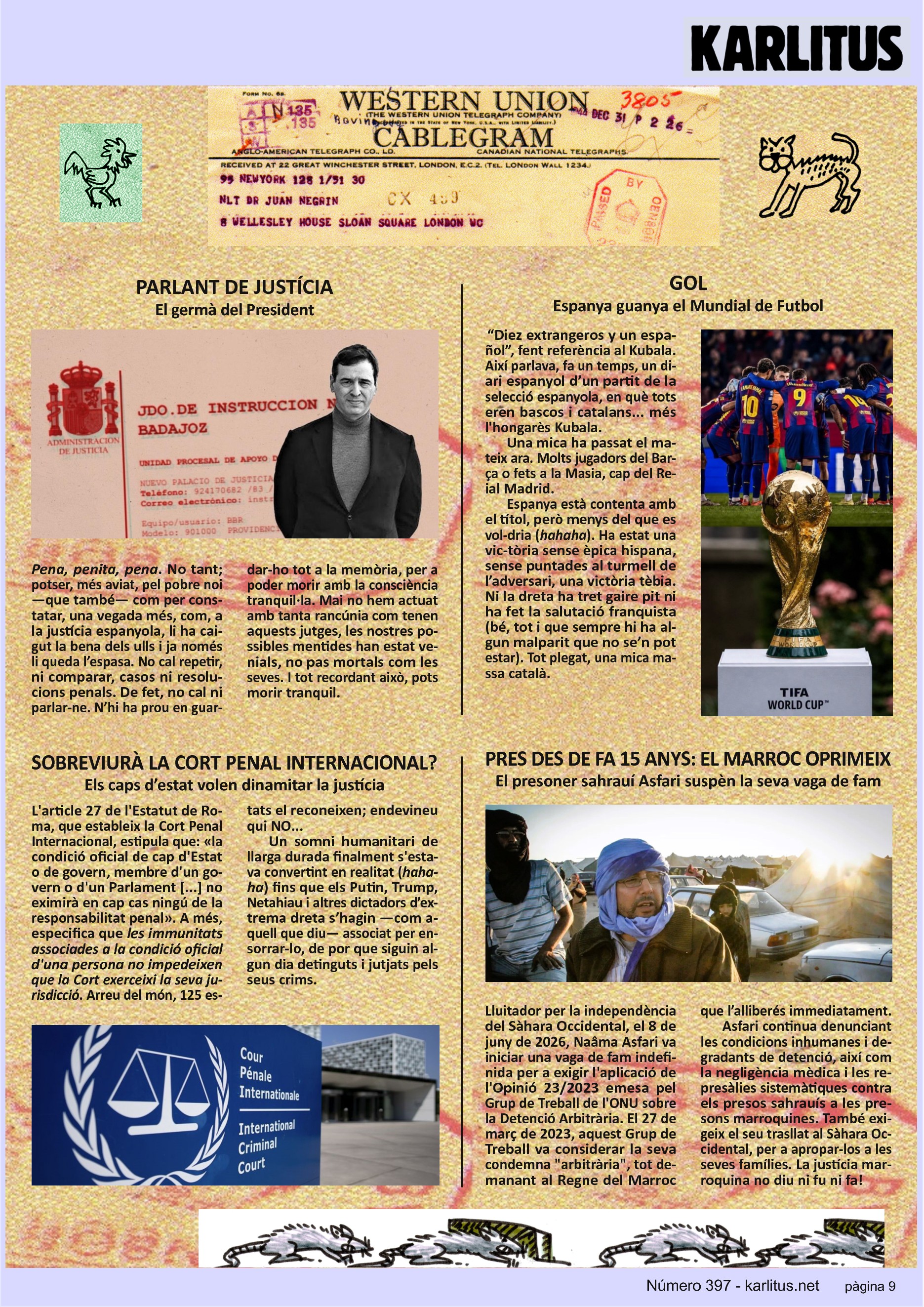 NOVENA PÀGINA

PARLANT DE JUSTÍCIA
El germà del President

Pena, penita, pena. No tant; potser, més aviat, pel pobre noi —que també— com per constatar, una vegada més, com, a la justícia espanyola, li ha caigut la bena dels ulls i ja només li queda l’espasa. No cal repetir, ni comparar, casos ni resolucions penals. De fet, no cal ni parlar-ne. N’hi ha prou en guardar-ho tot a la memòria, per a poder morir amb la consciència tranquil·la. Mai no hem actuat amb tanta rancúnia com tenen aquests jutges, les nostres possibles mentides han estat venials, no pas mortals com les seves. I tot recordant això, pots morir tranquil.


GOL
Espanya guanya el Mundial de Futbol

“Diez extrangeros y un español”, fent referència al Kubala. Així parlava, fa un temps, un diari espanyol d’un partit de la selecció espanyola, en què tots eren bascos i catalans... més l'hongarès Kubala.

Una mica ha passat el mateix ara. Molts jugadors del Barça o fets a la Masia, cap del Reial Madrid.

Espanya està contenta amb el títol, però menys del que es voldria (hahaha). Ha estat una victòria sense èpica hispana, sense puntades al turmell de l’adversari, una victòria tèbia. Ni la dreta ha tret gaire pit ni ha fet la salutació franquista (bé, tot i que sempre hi ha algun malparit que no se’n pot estar). Tot plegat, una mica massa català.


SOBREVIURÀ LA CORT PENAL INTERNACIONAL?
Els caps d’estat volen dinamitar la justícia

L'article 27 de l'Estatut de Roma, que estableix la Cort Penal Internacional, estipula que: «la condició oficial de cap d'Estat o de govern, membre d'un govern o d'un Parlament [...] no eximirà en cap cas ningú de la responsabilitat penal». A més, especifica que les immunitats associades a la condició oficial d'una persona no impedeixen que la Cort exerceixi la seva jurisdicció. Arreu del món, 125 estats el reconeixen; endevineu qui NO...

Un somni humanitari de llarga durada finalment s'estava convertint en realitat (hahaha) fins que els Putin, Trump, Netahiau i altres dictadors d’extrema dreta s’hagin —com aquell que diu— associat per ensorrar-lo, de por que siguin algun dia detinguts i jutjats pels seus crims.


PRES DES DE FA 15 ANYS: EL MARROC OPRIMEIX
El presoner sahrauí Asfari suspèn la seva vaga de fam

Lluitador per la independència del Sàhara Occidental, el 8 de juny de 2026, Naâma Asfari va iniciar una vaga de fam indefinida per a exigir l'aplicació de l'Opinió 23/2023 emesa pel Grup de Treball de l'ONU sobre la Detenció Arbitrària. El 27 de març de 2023, aquest Grup de Treball va considerar la seva condemna arbitrària, tot demanant al Regne del Marroc que l’alliberés immediatament.

Asfari continua denunciant les condicions inhumanes i degradants de detenció, així com la negligència mèdica i les represàlies sistemàtiques contra els presos sahrauís a les presons marroquines. També exigeix el seu trasllat al Sàhara Occidental, per a apropar-los a les seves famílies. La justícia marroquina no diu ni fu ni fa!


