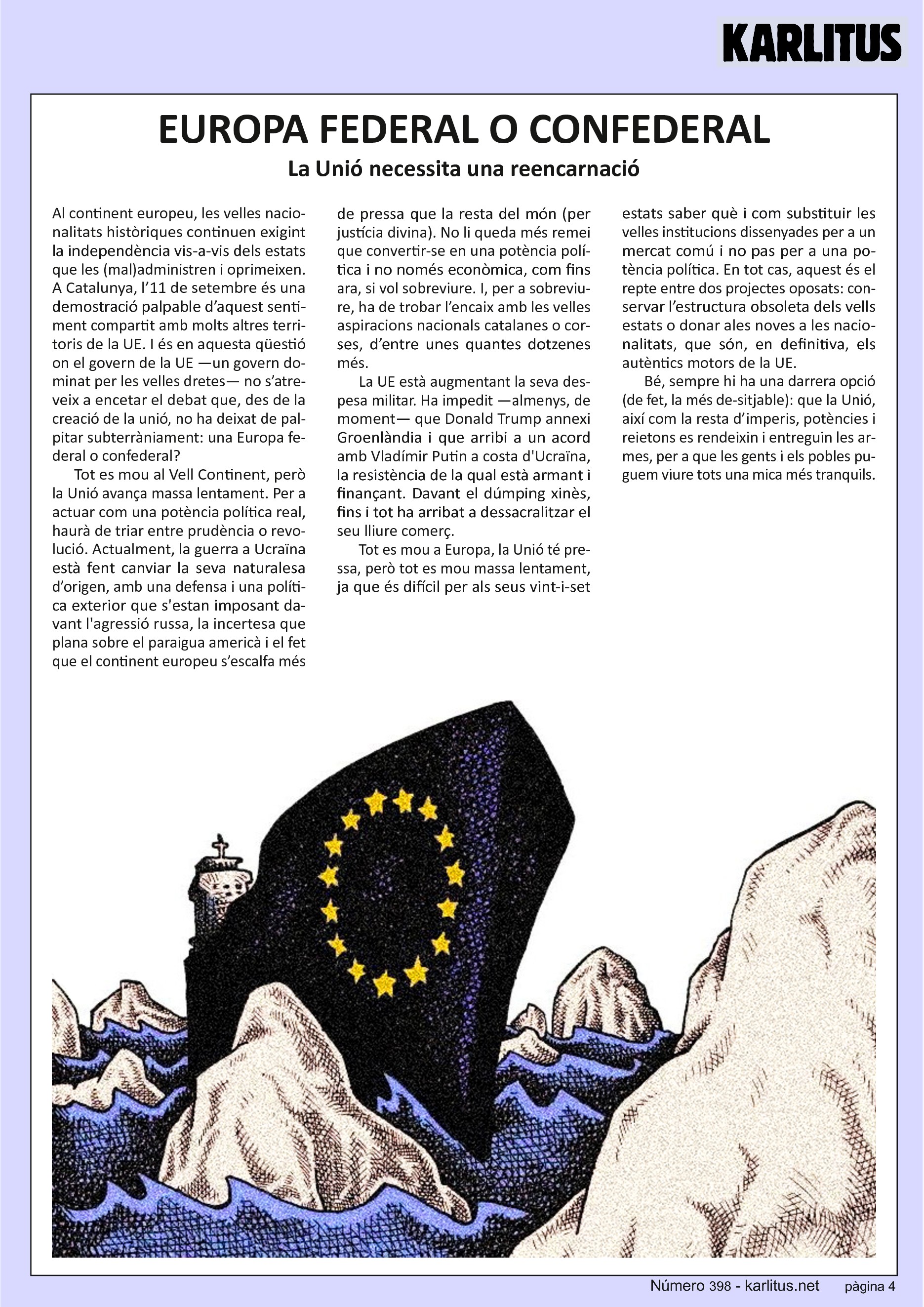 QUARTA PÀGINA
EUROPA FEDERAL O CONFEDERAL
La Unió necessita una reencarnació
Al continent europeu, les velles nacionalitats històriques continuen exigint la independència vis-a-vis dels estats que les (mal)administren i oprimeixen. A Catalunya, l’11 de setembre és una demostració palpable d’aquest sentiment compartit amb molts altres territoris de la UE. I és en aquesta qüestió on el govern de la UE —un govern dominat per les velles dretes— no s’atreveix a encetar el debat que, des de la creació de la unió, no ha deixat de palpitar subterràniament: una Europa federal o confederal?
Tot es mou al Vell Continent, però la Unió avança massa lentament. Per a actuar com una potència política real, haurà de triar entre prudència o revolució. Actualment, la guerra a Ucraïna està fent canviar la seva naturalesa d’origen, amb una defensa i una política exterior que s'estan imposant davant l'agressió russa, la incertesa que plana sobre el paraigua americà i el fet que el continent europeu s’escalfa més de pressa que la resta del món (per justícia divina). No li queda més remei que convertir-se en una potència política i no només econòmica, com fins ara, si vol sobreviure. I, per a sobreviure, ha de trobar l’encaix amb les velles aspiracions nacionals catalanes o corses, d’entre unes quantes dotzenes més.
La UE està augmentant la seva despesa militar. Ha impedit —almenys, de moment— que Donald Trump annexi Groenlàndia i que arribi a un acord amb Vladímir Putin a costa d'Ucraïna, la resistència de la qual està armant i finançant. Davant el dúmping xinès, fins i tot ha arribat a dessacralitzar el seu lliure comerç.
Tot es mou a Europa, la Unió té pressa, però tot es mou massa lentament, ja que és difícil per als seus vint-i-set estats saber què i com substituir les velles institucions dissenyades per a un mercat comú i no pas per a una potència política. En tot cas, aquest és el repte entre dos projectes oposats: conservar l’estructura obsoleta dels vells estats o donar ales noves a les nacionalitats, que són, en definitiva, els autèntics motors de la UE.
Bé, sempre hi ha una darrera opció (de fet, la més desitjable): que la Unió, així com la resta d’imperis, potències i reietons es rendeixin i entreguin les armes, per a que les gents i els pobles puguem viure tots una mica més tranquils.