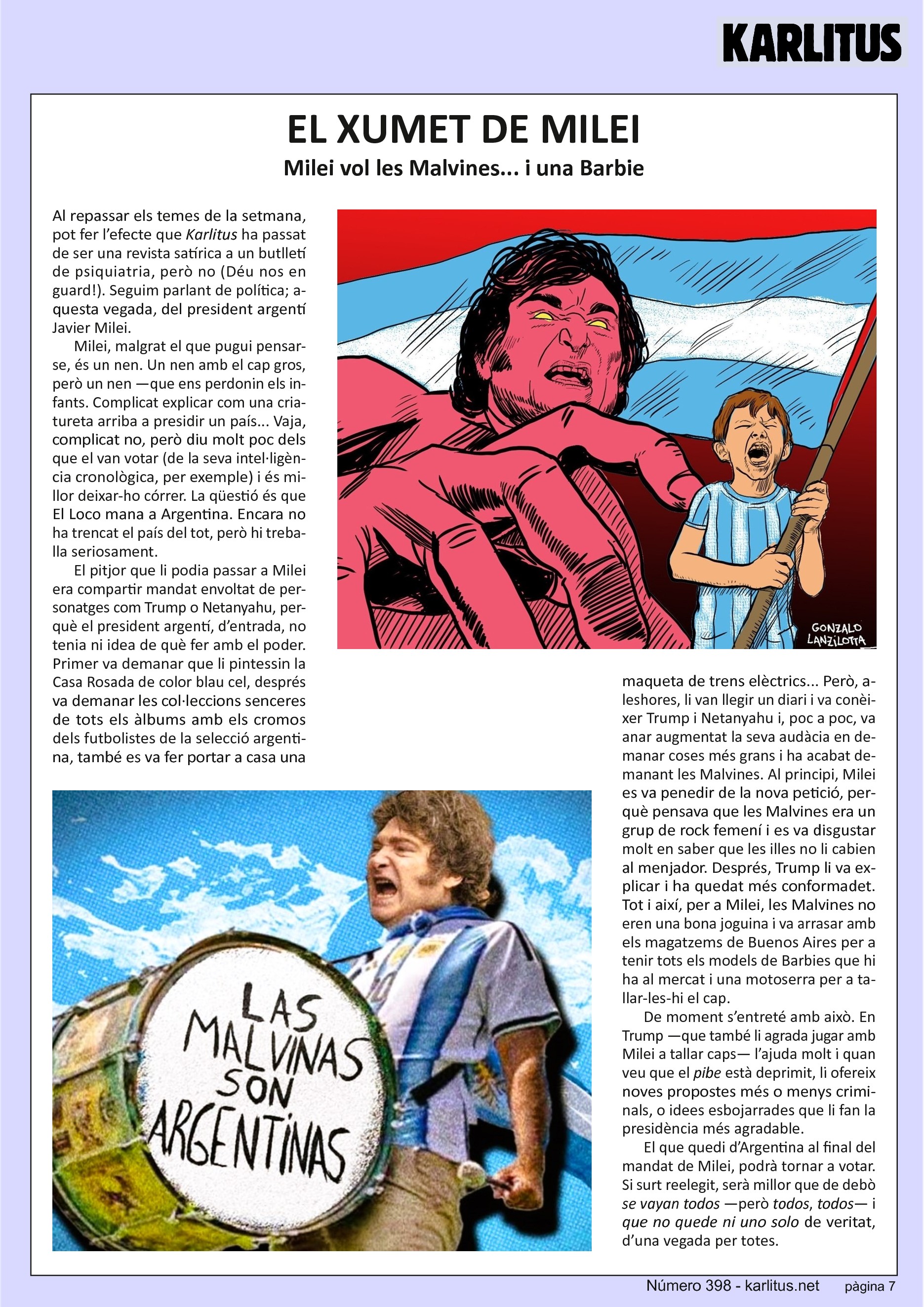 SETENA PÀGINA
EL XUMET DE MILEI
Milei vol les Malvines... i una Barbie
Al repassar els temes de la setmana, pot fer l’efecte que Karlitus ha passat de ser una revista satírica a un butlletí de psiquiatria, però no (Déu nos en guard!). Seguim parlant de política; aquesta vegada, del president argentí Javier Milei.
Milei, malgrat el que pugui pensar-se, és un nen. Un nen amb el cap gros, però un nen —que ens perdonin els infants. Complicat explicar com una criatureta arriba a presidir un país... Vaja, complicat no, però diu molt poc dels que el van votar (de la seva intel·ligència cronològica, per exemple) i és millor deixar-ho córrer. La qüestió és que El Loco mana a Argentina. Encara no ha trencat el país del tot, però hi treballa seriosament.
El pitjor que li podia passar a Milei era compartir mandat envoltat de personatges com Trump o Netanyahu, perquè el president argentí, d’entrada, no tenia ni idea de què fer amb el poder. Primer va demanar que li pintessin la Casa Rosada de color blau cel, després va demanar les col·leccions senceres de tots els àlbums amb els cromos dels futbolistes de la selecció argentina, també es va fer portar a casa una maqueta de trens elèctrics... Però, aleshores, li van llegir un diari i va conèixer Trump i Netanyahu i, poc a poc, va anar augmentat la seva audàcia en demanar coses més grans i ha acabat demanant les Malvines. Al principi, Milei es va penedir de la nova petició, perquè pensava que les Malvines era un grup de rock femení i es va disgustar molt en saber que les illes no li cabien al menjador. Després, Trump li va explicar i ha quedat més conformadet. Tot i així, per a Milei, les Malvines no eren una bona joguina i va arrasar amb els magatzems de Buenos Aires per a tenir tots els models de Barbies que hi ha al mercat i una motoserra per a tallar-les-hi el cap.
De moment s’entreté amb això. En Trump —que també li agrada jugar amb Milei a tallar caps— l’ajuda molt i quan veu que el pibe està deprimit, li ofereix noves propostes més o menys criminals, o idees esbojarrades que li fan la presidència més agradable.
El que quedi d’Argentina al final del mandat de Milei, podrà tornar a votar. Si surt reelegit, serà millor que de debò se vayan todos —però todos, todos— i que no quede ni uno solo de veritat, d’una vegada per totes.