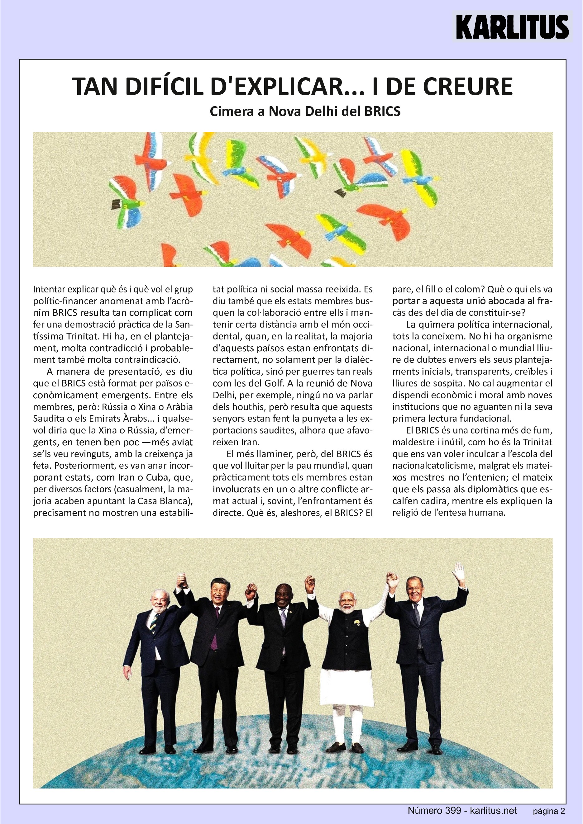 SEGONA PÀGINA
TAN DIFÍCIL D'EXPLICAR... I DE CREURE
Cimera a Nova Delhi del BRICS
Intentar explicar què és i què vol el grup polític‐financer anomenat amb l’acrònim BRICS resulta tan complicat com fer una demostració pràctica de la Santíssima Trinitat. Hi ha, en el plantejament, molta contradicció i probablement també molta contraindicació.
A manera de presentació, es diu que el BRICS està format per països econòmicament emergents. Entre els membres, però: Rússia o Xina o Aràbia Saudita o els Emirats Àrabs... i qualsevol diria que la Xina o Rússia, d’emergents, en tenen ben poc —més aviat se’ls veu revinguts, amb la creixença ja feta. Posteriorment, es van anar incorporant estats, com Iran o Cuba, que, per diversos factors (casualment, la majoria acaben apuntant la Casa Blanca), precisament no mostren una estabilitat política ni social massa reeixida. Es diu també que els estats membres busquen la col∙laboració entre ells i mantenir certa distància amb el món occidental, quan, en la realitat, la majoria d’aquests països estan enfrontats directament, no solament per la dialèctica política, sinó per guerres tan reals com les del Golf. A la reunió de Nova Delhi, per exemple, ningú no va parlar dels houthis, però resulta que aquests senyors estan fent la punyeta a les exportacions saudites, alhora que afavoreixen Iran.
El més llaminer, però, del BRICS és que vol lluitar per la pau mundial, quan
pràcticament tots els membres estan involucrats en un o altre conflicte ar‐
mat actual i, sovint, l’enfrontament és directe. Què és, aleshores, el BRICS? El pare, el fill o el colom? Què o qui els va portar a aquesta unió abocada al fracàs des del dia de constituir‐se?
La quimera política internacional, tots la coneixem. No hi ha organisme
nacional, internacional o mundial lliure de dubtes envers els seus planteja‐
ments inicials, transparents, creïbles i lliures de sospita. No cal augmentar el dispendi econòmic i moral amb noves institucions que no aguanten ni la seva primera lectura fundacional.
El BRICS és una cortina més de fum, maldestre i inútil, com ho és la Trinitat
que ens van voler inculcar a l’escola del nacionalcatolicisme, malgrat els mateixos mestres no l’entenien; el mateix que els passa als diplomàtics que escalfen cadira, mentre els expliquen la religió de l’entesa humana.
