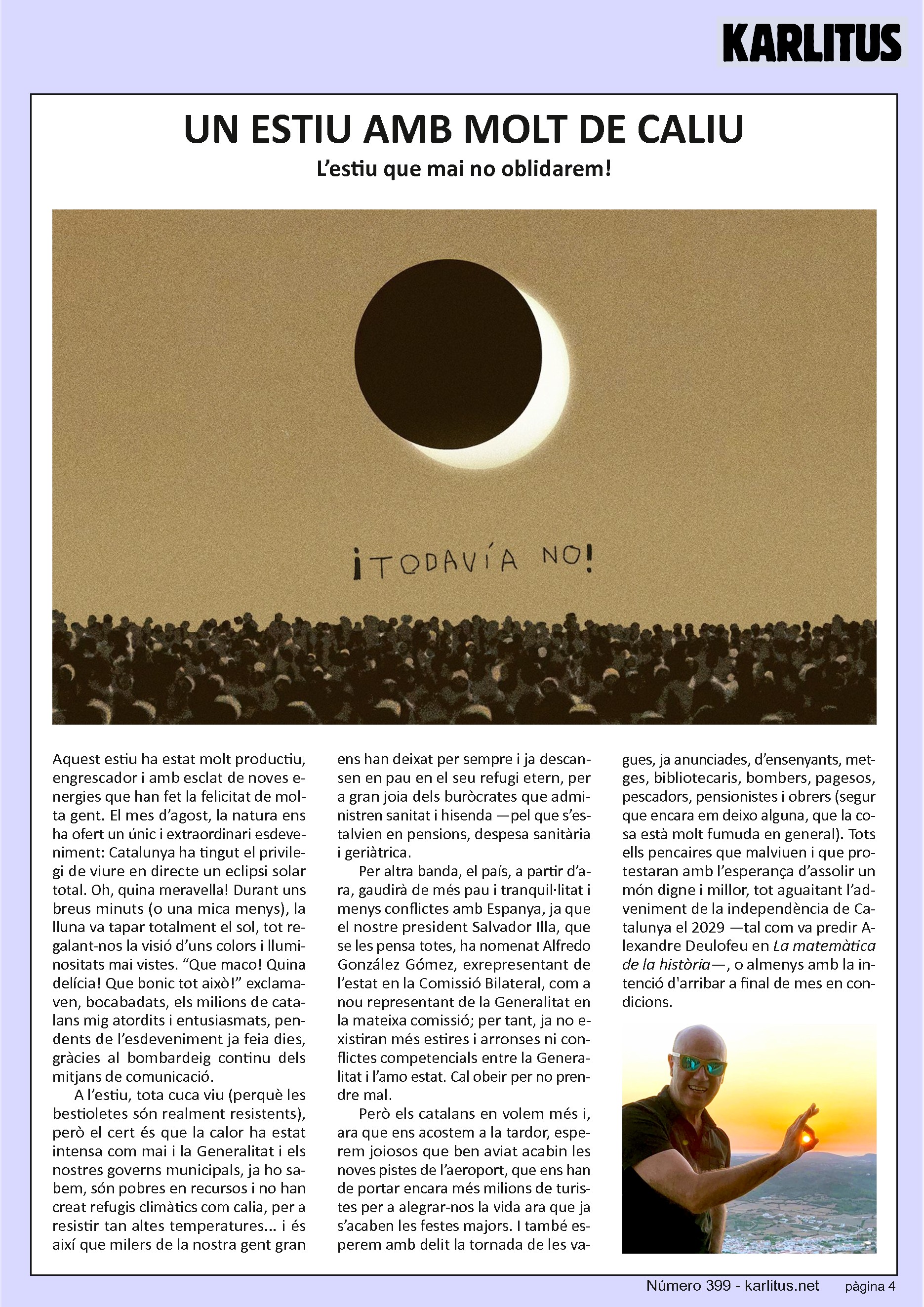 QUARTA PÀGINA
UN ESTIU AMB MOLT DE CALIU
L’estiu que mai no oblidarem!
Aquest estiu ha estat molt productiu, engrescador i amb esclat de noves energies que han fet la felicitat de molta gent. El mes d’agost, la natura ens ha ofert un únic i extraordinari esdeveniment: Catalunya ha tingut el privilegi de viure en directe un eclipsi solar total. Oh, quina meravella! Durant uns breus minuts (o una mica menys), la lluna va tapar totalment el sol, tot regalant‐nos la visió d’uns colors i lluminositats mai vistes. “Que maco! Quina delícia! Que bonic tot això!” exclamaven, bocabadats, els milions de catalans mig atordits i entusiasmats, pendents de l’esdeveniment ja feia dies, gràcies al bombardeig continu dels mitjans de comunicació.
A l’estiu, tota cuca viu (perquè les bestioletes són realment resistents),
però el cert és que la calor ha estat intensa com mai i la Generalitat i els
nostres governs municipals, ja ho sabem, són pobres en recursos i no han
creat refugis climàtics com calia, per a resistir tan altes temperatures... i és
així que milers de la nostra gent gran ens han deixat per sempre i ja descansen en pau en el seu refugi etern, per a gran joia dels buròcrates que administren sanitat i hisenda —pel que s’estalvien en pensions, despesa sanitària i geriàtrica.
Per altra banda, el país, a partir d’ara, gaudirà de més pau i tranquil∙litat i menys conflictes amb Espanya, ja que el nostre president Salvador Illa, que se les pensa totes, ha nomenat Alfredo González Gómez, exrepresentant de l’estat en la Comissió Bilateral, com a nou representant de la Generalitat en la mateixa comissió; per tant, ja no existiran més estires i arronses ni conflictes competencials entre la Generalitat i l’amo estat. Cal obeir per no prendre mal.
Però els catalans en volem més i, ara que ens acostem a la tardor, esperem joiosos que ben aviat acabin les noves pistes de l’aeroport, que ens han de portar encara més milions de turistes per a alegrar‐nos la vida ara que ja s’acaben les festes majors. I també esperem amb delit la tornada de les vagues, ja anunciades, d’ensenyants, metges, bibliotecaris, bombers, pagesos, pescadors, pensionistes i obrers (segur que encara em deixo alguna, que la cosa està molt fumuda en general). Tots ells pencaires que malviuen i que protestaran amb l’esperança d’assolir un món digne i millor, tot aguaitant l’adveniment de la independència de Catalunya el 2029 —tal com va predir Alexandre Deulofeu en La matemàtica de la història—, o almenys amb la intenció d'arribar a final de mes en condicions.