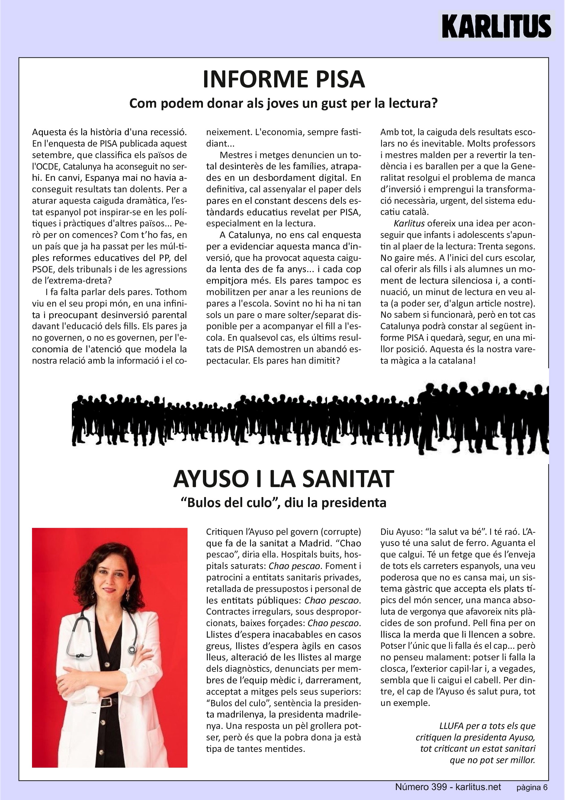 SISENA PÀGINA
INFORME PISA
Com podem donar als joves un gust per la lectura?
Aquesta és la història d'una recessió. En l'enquesta de PISA publicada aquest setembre, que classifica els països de l'OCDE, Catalunya ha aconseguit no ser-hi. En canvi, Espanya mai no havia aconseguit resultats tan dolents. Per a aturar aquesta caiguda dramàtica, l’estat espanyol pot inspirar‐se en les polítiques i pràctiques d'altres països... Però per on comences? Com t’ho fas, en un país que ja ha passat per les múl‐ti‐
ples reformes educatives del PP, del PSOE, dels tribunals i de les agressions de l’extrema‐dreta?
I fa falta parlar dels pares. Tothom viu en el seu propi món, en una infinita i preocupant desinversió parental davant l'educació dels fills. Els pares ja no governen, o no es governen, per l'economia de l'atenció que modela la nostra relació amb la informació i el coneixement. L'economia, sempre fastidiant...
Mestres i metges denuncien un total desinterès de les famílies, atrapa‐
des en un desbordament digital. En definitiva, cal assenyalar el paper dels
pares en el constant descens dels estàndards educatius revelat per PISA,
especialment en la lectura.
A Catalunya, no ens cal enquesta per a evidenciar aquesta manca d'inversió, que ha provocat aquesta caiguda lenta des de fa anys... i cada cop empitjora més. Els pares tampoc es mobilitzen per anar a les reunions de pares a l'escola. Sovint no hi ha ni tan sols un pare o mare solter/separat disponible per a acompanyar el fill a l'escola. En qualsevol cas, els últims resultats de PISA demostren un abandó espectacular. Els pares han dimitit?
Amb tot, la caiguda dels resultats escolars no és inevitable. Molts professors i mestres malden per a revertir la tendència i es barallen per a que la Generalitat resolgui el problema de manca d’inversió i emprengui la transformació necessària, urgent, del sistema educatiu català.
Karlitus ofereix una idea per aconseguir que infants i adolescents s'apuntin al plaer de la lectura: Trenta segons. No gaire més. A l'inici del curs escolar, cal oferir als fills i als alumnes un moment de lectura silenciosa i, a continuació, un minut de lectura en veu alta (a poder ser, d'algun article nostre).
No sabem si funcionarà, però en tot cas Catalunya podrà constar al següent informe PISA i quedarà, segur, en una millor posició. Aquesta és la nostra vareta màgica a la catalana!
AYUSO I LA SANITAT
“Bulos del culo”, diu la presidenta
Critiquen l’Ayuso pel govern (corrupte) que fa de la sanitat a Madrid. “Chao pescao”, diria ella. Hospitals buits, hospitals saturats: Chao pescao. Foment i patrocini a entitats sanitaris privades, retallada de pressupostos i personal de les entitats públiques: Chao pescao. Contractes irregulars, sous desproporcionats, baixes forçades: Chao pescao. Llistes d’espera inacabables en casos greus, llistes d’espera àgils en casos lleus, alteració de les llistes al marge dels diagnòstics, denunciats per membres de l’equip mèdic i, darrerament, acceptat a mitges pels seus superiors: “Bulos del culo”, sentència la presidenta madrilenya, la presidenta madrilenya. Una resposta un pèl grollera potser, però és que la pobra dona ja està tipa de tantes mentides.
Diu Ayuso: “la salut va bé”. I té raó. L’Ayuso té una salut de ferro. Aguanta el que calgui. Té un fetge que és l’enveja de tots els carreters espanyols, una veu poderosa que no es cansa mai, un sistema gàstric que accepta els plats típics del món sencer, una manca absoluta de vergonya que afavoreix nits plàcides de son profund. Pell fina per on
llisca la merda que li llencen a sobre. Potser l’únic que li falla és el cap... però no penseu malament: potser li falla la closca, l’exterior capil∙lar i, a vegades, sembla que li caigui el cabell. Per dintre, el cap de l’Ayuso és salut pura, tot un exemple.
LLUFA per a tots els que critiquen la presidenta Ayuso,
tot criticant un estat sanitari que no pot ser millor.
