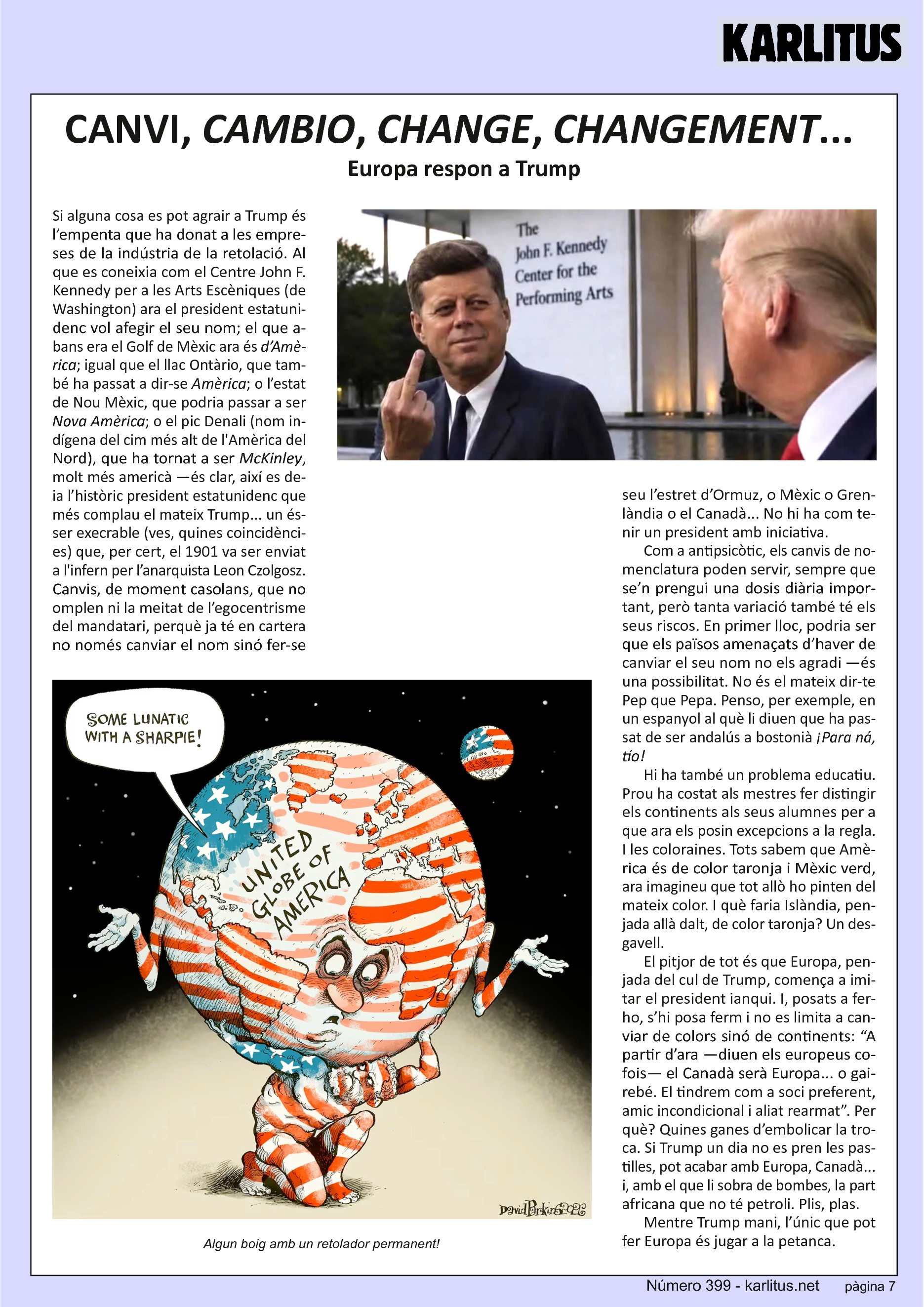 SETENA PÀGINA
CANVI, CAMBIO, CHANGE, CHANGEMENT...
Europa respon a Trump
Si alguna cosa es pot agrair a Trump és l’empenta que ha donat a les empreses de la indústria de la retolació. Al que es coneixia com el Centre John F. Kennedy per a les Arts Escèniques (de Washington) ara el president estatunidenc vol afegir el seu nom; el que abans era el Golf de Mèxic ara és d’Amèrica; igual que el llac Ontàrio, que també ha passat a dir‐se Amèrica; o l’estat de Nou Mèxic, que podria passar a ser Nova Amèrica; o el pic Denali (nom indígena del cim més alt de l'Amèrica del
Nord), que ha tornat a ser McKinley, molt més americà —és clar, així es deia l’històric president estatunidenc que més complau el mateix Trump... un ésser execrable (ves, quines coincidències) que, per cert, el 1901 va ser enviat a l'infern per l’anarquista Leon Czolgosz. Canvis, de moment casolans, que no omplen ni la meitat de l’egocentrisme del mandatari, perquè ja té en cartera no només canviar el nom sinó fer‐se seu l’estret d’Ormuz, o Mèxic o Grenlàndia o el Canadà... No hi ha com tenir un president amb iniciativa.
Com a antipsicòtic, els canvis de nomenclatura poden servir, sempre que
se’n prengui una dosis diària important, però tanta variació també té els
seus riscos. En primer lloc, podria ser que els països amenaçats d’haver de
canviar el seu nom no els agradi —és una possibilitat. No és el mateix dir-te Pep que Pepa. Penso, per exemple, en un espanyol al què li diuen que ha passat de ser andalús a bostonià ¡Para ná, tío!
Hi ha també un problema educatiu. Prou ha costat als mestres fer distingir
els continents als seus alumnes per a que ara els posin excepcions a la regla. I les coloraines. Tots sabem que Amèrica és de color taronja i Mèxic verd, ara imagineu que tot allò ho pinten del mateix color. I què faria Islàndia, penjada allà dalt, de color taronja? Un desgavell.
El pitjor de tot és que Europa, penjada del cul de Trump, comença a imi‐
tar el president ianqui. I, posats a fer‐ho, s’hi posa ferm i no es limita a canviar de colors sinó de continents: “A partir d’ara —diuen els europeus cofois— el Canadà serà Europa... o gairebé. El tindrem com a soci preferent, amic incondicional i aliat rearmat”. Per què? Quines ganes d’embolicar la troca. Si Trump un dia no es pren les pastilles, pot acabar amb Europa, Canadà... i, amb el que li sobra de bombes, la part africana que no té petroli. Plis, plas.
Mentre Trump mani, l’únic que pot fer Europa és jugar a la petanca.
