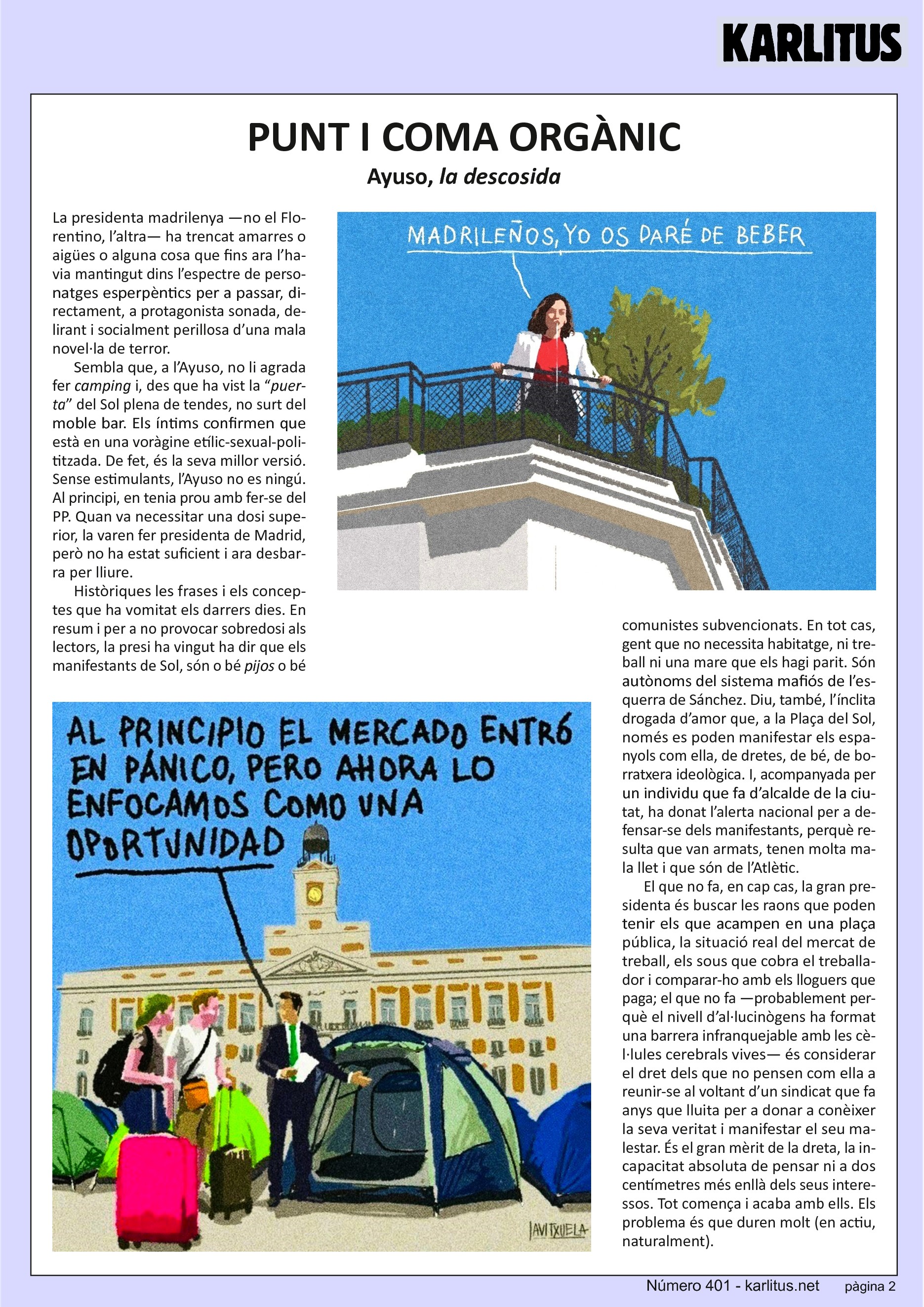 SEGONA PÀGINA
PUNT I COMA ORGÀNIC
Ayuso, la descosida
La presidenta madrilenya —no el Florentino, l’altra— ha trencat amarres o aigües o alguna cosa que fins ara l’havia mantingut dins l’espectre de personatges esperpèntics per a passar, directament, a protagonista sonada, delirant i socialment perillosa d’una mala novel·la de terror.
Sembla que, a l’Ayuso, no li agrada fer camping i, des que ha vist la “puerta” del Sol plena de tendes, no surt del moble bar. Els íntims confirmen que està en una voràgine etílic-sexual-polititzada. De fet, és la seva millor versió. Sense estimulants, l’Ayuso no es ningú. Al principi, en tenia prou amb fer-se del PP. Quan va necessitar una dosi superior, la varen fer presidenta de Madrid, però no ha estat suficient i ara desbarra per lliure.
Històriques les frases i els conceptes que ha vomitat els darrers dies. En resum i per a no provocar sobredosi als lectors, la presi ha vingut ha dir que els manifestants de Sol, són o bé pijos o bé comunistes subvencionats. En tot cas, gent que no necessita habitatge, ni treball ni una mare que els hagi parit. Són autònoms del sistema mafiós de l’esquerra de Sánchez. Diu, també, l’ínclita drogada d’amor que, a la Plaça del Sol, només es poden manifestar els espanyols com ella, de dretes, de bé, de borratxera ideològica. I, acompanyada per un individu que fa d’alcalde de la ciutat, ha donat l’alerta nacional per a defensar-se dels manifestants, perquè resulta que van armats, tenen molta mala llet i que són de l’Atlètic.
El que no fa, en cap cas, la gran presidenta és buscar les raons que poden tenir els que acampen en una plaça pública, la situació real del mercat de treball, els sous que cobra el treballador i comparar-ho amb els lloguers que paga; el que no fa —probablement perquè el nivell d’al·lucinògens ha format una barrera infranquejable amb les cèl·lules cerebrals vives— és considerar el dret dels que no pensen com ella a reunir-se al voltant d’un sindicat que fa anys que lluita per a donar a conèixer la seva veritat i manifestar el seu malestar. És el gran mèrit de la dreta, la incapacitat absoluta de pensar ni a dos centímetres més enllà dels seus interessos. Tot comença i acaba amb ells. Els problema és que duren molt (en actiu, naturalment).
