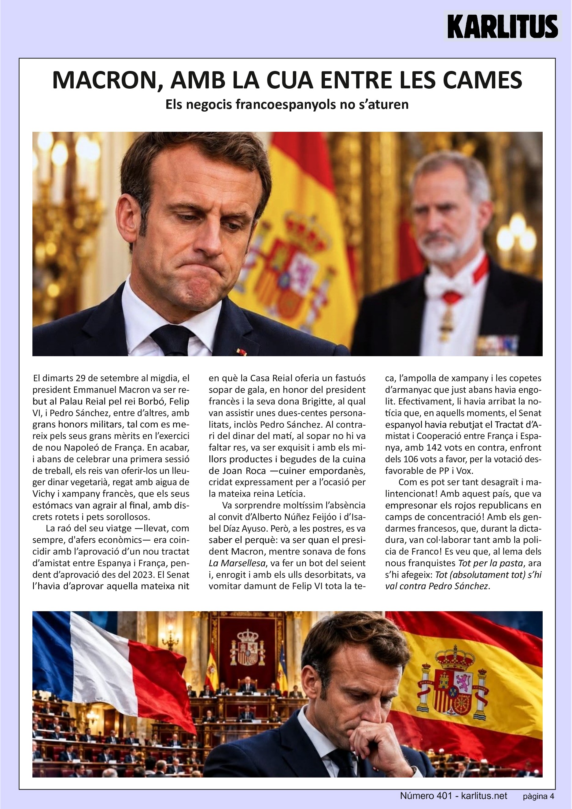 QUARTA PÀGINA
MACRON, AMB LA CUA ENTRE LES CAMES
Els negocis francoespanyols no s’aturen
El dimarts 29 de setembre al migdia, el president Emmanuel Macron va ser rebut al Palau Reial pel rei Borbó, Felip VI, i Pedro Sánchez, entre d’altres, amb grans honors militars, tal com es mereix pels seus grans mèrits en l’exercici de nou Napoleó de França. En acabar, i abans de celebrar una primera sessió de treball, els reis van oferir-los un lleuger dinar vegetarià, regat amb aigua de Vichy i xampany francès, que els seus estómacs van agrair al final, amb discrets rotets i pets sorollosos.
La raó del seu viatge —llevat, com sempre, d'afers econòmics— era coincidir amb l’aprovació d’un nou tractat d’amistat entre Espanya i França, pendent d’aprovació des del 2023. El Senat l’havia d’aprovar aquella mateixa nit en què la Casa Reial oferia un fastuós sopar de gala, en honor del president francès i la seva dona Brigitte, al qual van assistir unes dues-centes personalitats, inclòs Pedro Sánchez. Al contrari del dinar del matí, al sopar no hi va faltar res, va ser exquisit i amb els millors productes i begudes de la cuina de Joan Roca —cuiner empordanès, cridat expressament per a l’ocasió per la mateixa reina Letícia.
Va sorprendre moltíssim l’absència al convit d’Alberto Núñez Feijóo i d’Isabel Díaz Ayuso. Però, a les postres, es va saber el perquè: va ser quan el president Macron, mentre sonava de fons La Marsellesa, va fer un bot del seient i, enrogit i amb els ulls desorbitats, va vomitar damunt de Felip VI tota la teca, l’ampolla de xampany i les copetes d’armanyac que just abans havia engolit. Efectivament, li havia arribat la notícia que, en aquells moments, el Senat espanyol havia rebutjat el Tractat d’Amistat i Cooperació entre França i Espanya, amb 142 vots en contra, enfront dels 106 vots a favor, per la votació desfavorable de PP i Vox.
Com es pot ser tant desagraït i malintencionat! Amb aquest país, que va empresonar els rojos republicans en camps de concentració! Amb els gendarmes francesos, que, durant la dictadura, van col·laborar tant amb la policia de Franco! Es veu que, al lema dels nous franquistes Tot per la pasta, ara s’hi afegeix: Tot (absolutament tot) s’hi val contra Pedro Sánchez.
