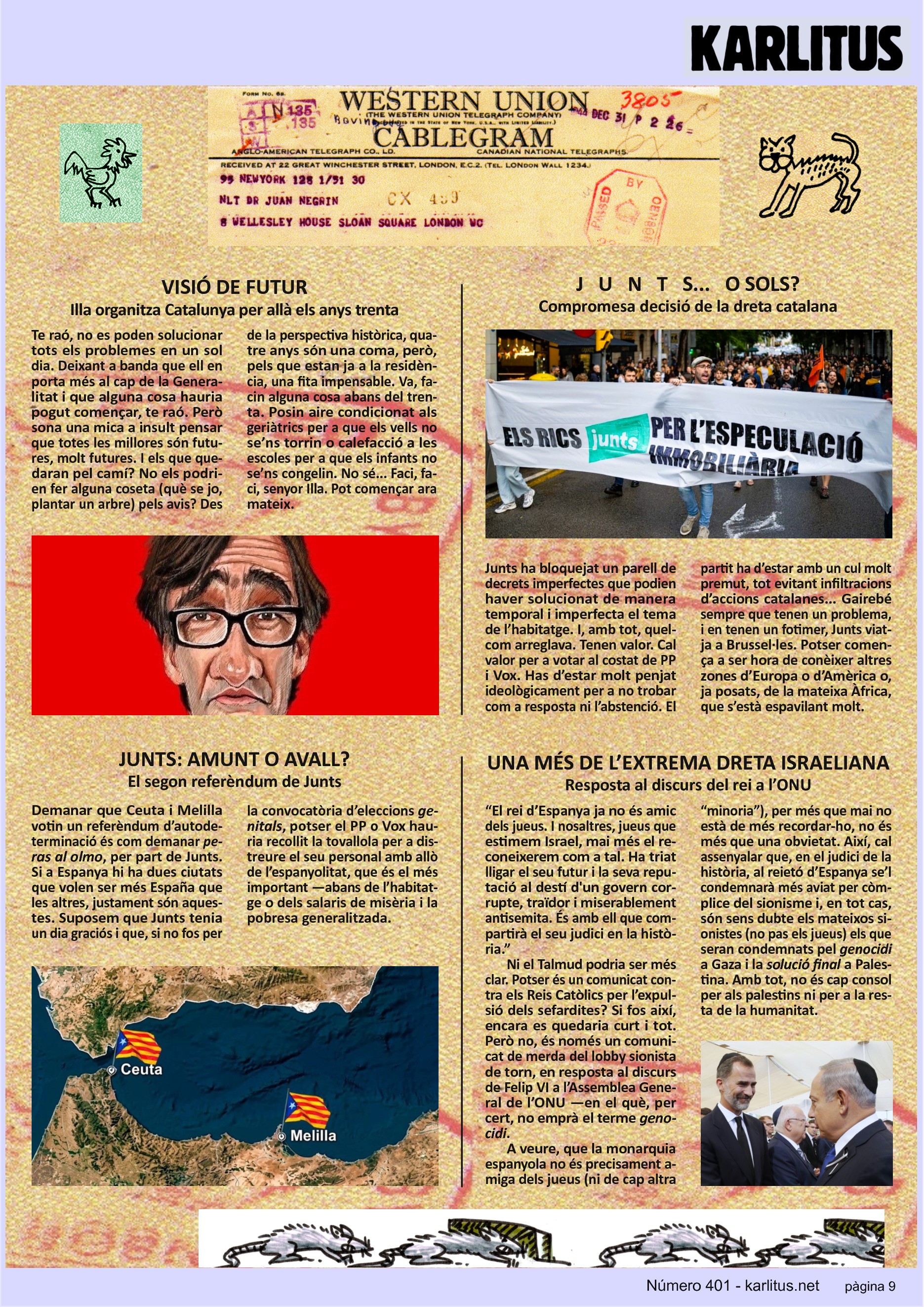 NOVENA PÀGINA
VISIÓ DE FUTUR
Illa organitza Catalunya per allà els anys trenta
Te raó, no es poden solucionar tots els problemes en un sol dia. Deixant a banda que ell en porta més al cap de la Generalitat i que alguna cosa hauria pogut començar, te raó. Però sona una mica a insult pensar que totes les millores són futures, molt futures. I els que quedaran pel camí? No els podrien fer alguna coseta (què se jo, plantar un arbre) pels avis? Des de la perspectiva històrica, quatre anys són una coma, però, pels que estan ja a la residència, una fita impensable. Va, facin alguna cosa abans del trenta. Posin aire condicionat als geriàtrics per a que els vells no se’ns torrin o calefacció a les escoles per a que els infants no se’ns congelin. No sé... Faci, faci, senyor Illa. Pot començar ara mateix.
J U N T S... O SOLS?
Compromesa decisió de la dreta catalana
Junts ha bloquejat un parell de decrets imperfectes que podien haver solucionat de manera temporal i imperfecta el tema de l’habitatge. I, amb tot, quelcom arreglava. Tenen valor. Cal valor per a votar al costat de PP i Vox. Has d’estar molt penjat ideològicament per a no trobar com a resposta ni l’abstenció. El partit ha d’estar amb un cul molt premut, tot evitant infiltracions d’accions catalanes... Gairebé sempre que tenen un problema, i en tenen un fotimer, Junts viatja a Brussel·les. Potser comença a ser hora de conèixer altres zones d’Europa o d’Amèrica o, ja posats, de la mateixa Àfrica, que s’està espavilant molt.
JUNTS: AMUNT O AVALL?
El segon referèndum de Junts
Demanar que Ceuta i Melilla votin un referèndum d’autodeterminació és com demanar peras al olmo, per part de Junts. Si a Espanya hi ha dues ciutats que volen ser més España que les altres, justament són aquestes. Suposem que Junts tenia un dia graciós i que, si no fos per la convocatòria d’eleccions genitals, potser el PP o Vox hauria recollit la tovallola per a distreure el seu personal amb allò de l’espanyolitat, que és el més important —abans de l’habitatge o dels salaris de misèria i la pobresa generalitzada.
UNA MÉS DE L’EXTREMA DRETA ISRAELIANA
Resposta al discurs del rei a l’ONU
“El rei d’Espanya ja no és amic dels jueus. I nosaltres, jueus que estimem Israel, mai més el reconeixerem com a tal. Ha triat lligar el seu futur i la seva reputació al destí d'un govern corrupte, traïdor i miserablement antisemita. És amb ell que compartirà el seu judici en la història.”
Ni el Talmud podria ser més clar. Potser és un comunicat contra els Reis Catòlics per l’expulsió dels sefardites? Si fos així, encara es quedaria curt i tot. Però no, és només un comunicat de merda del lobby sionista de torn, en resposta al discurs de Felip VI a l’Assemblea General de l’ONU —en el què, per cert, no emprà el terme genocidi.
A veure, que la monarquia espanyola no és precisament amiga dels jueus (ni de cap altra “minoria”), per més que mai no està de més recordar-ho, no és més que una obvietat. Així, cal assenyalar que, en el judici de la història, al reietó d’Espanya se’l condemnarà més aviat per còmplice del sionisme i, en tot cas, són sens dubte els mateixos sionistes (no pas els jueus) els que seran condemnats pel genocidi a Gaza i la solució final a Palestina. Amb tot, no és cap consol per als palestins ni per a la resta de la humanitat.