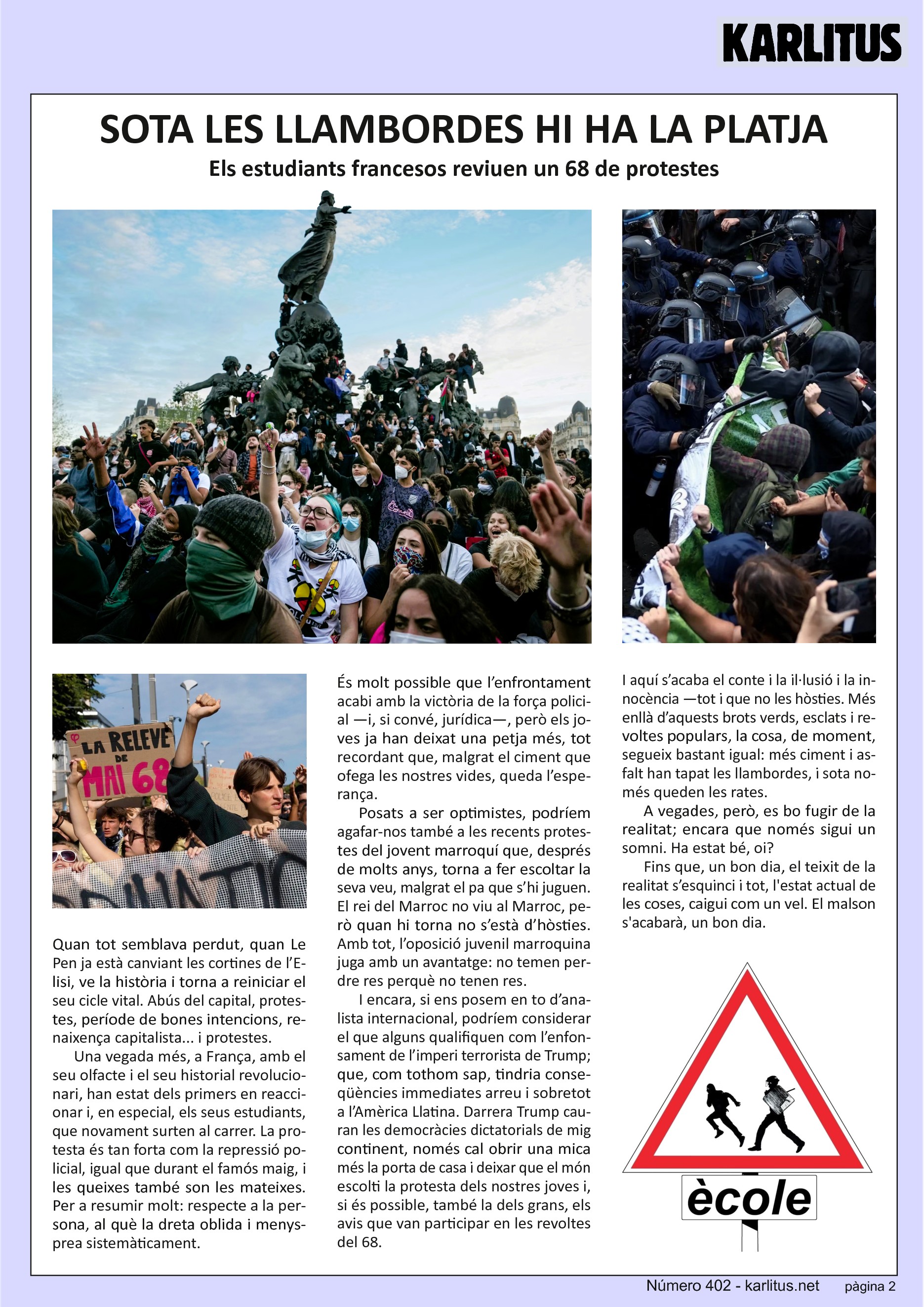 SEGONA PÀGINA
SOTA LES LLAMBORDES HI HA LA PLATJA
Els estudiants francesos reviuen un 68 de protestes
Quan tot semblava perdut, quan Le Pen ja està canviant les cortines de l’Elisi, ve la història i torna a reiniciar el seu cicle vital. Abús del capital, protestes, període de bones intencions, renaixença capitalista... i protestes.
Una vegada més, a França, amb el seu olfacte i el seu historial revolucionari, han estat dels primers en reaccionar i, en especial, els seus estudiants, que novament surten al carrer. La protesta és tan forta com la repressió policial, igual que durant el famós maig, i les queixes també son les mateixes. Per a resumir molt: respecte a la persona, al què la dreta oblida i menysprea sistemàticament.
És molt possible que l’enfrontament acabi amb la victòria de la força policial —i, si convé, jurídica—, però els joves ja han deixat una petja més, tot recordant que, malgrat el ciment que ofega les nostres vides, queda l’esperança.
Posats a ser optimistes, podríem agafar-nos també a les recents protestes del jovent marroquí que, després de molts anys, torna a fer escoltar la seva veu, malgrat el pa que s’hi juguen. El rei del Marroc no viu al Marroc, però quan hi torna no s’està d’hòsties. Amb tot, l’oposició juvenil marroquina juga amb un avantatge: no temen perdre res perquè no tenen res.
I encara, si ens posem en to d’analista internacional, podríem considerar el que alguns qualifiquen com l’enfonsament de l’imperi terrorista de Trump; que, com tothom sap, tindria conseqüències immediates arreu i sobretot a l’Amèrica Llatina. Darrera Trump cauran les democràcies dictatorials de mig continent, només cal obrir una mica més la porta de casa i deixar que el món escolti la protesta dels nostres joves i, si és possible, també la dels grans, els avis que van participar en les revoltes del 68.
I aquí s’acaba el conte i la il·lusió i la innocència —tot i que no les hòsties. Més enllà d’aquests brots verds, esclats i revoltes populars, la cosa, de moment, segueix bastant igual: més ciment i asfalt han tapat les llambordes, i sota només queden les rates.
A vegades, però, es bo fugir de la realitat; encara que només sigui un somni. Ha estat bé, oi? Fins que, un bon dia, el teixit de la realitat s’esquinci i tot, l'estat actual de les coses, caigui com un vel. El malson s'acabarà, un bon dia.