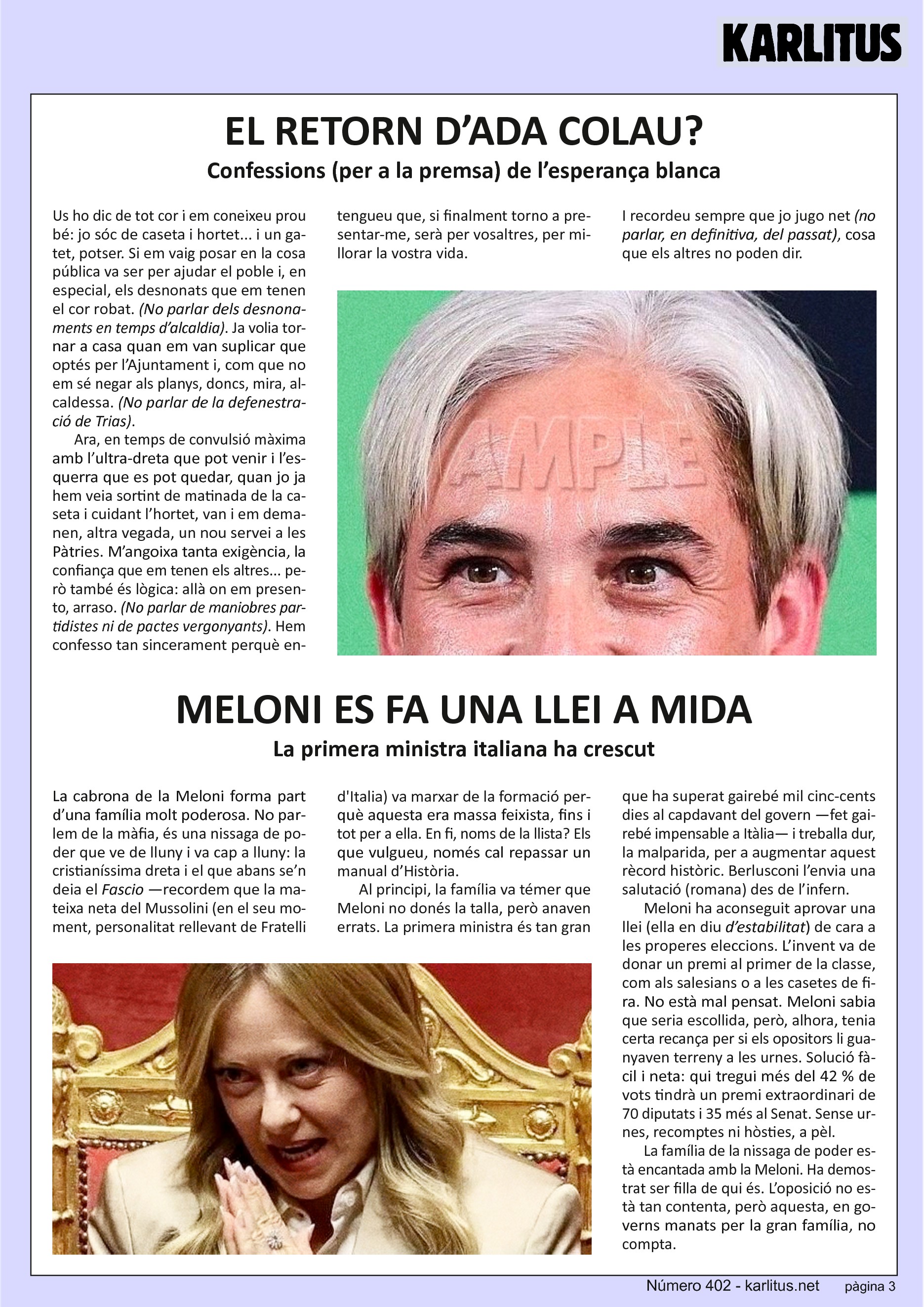 TERCERA PÀGINA
EL RETORN D’ADA COLAU?
Confessions (per a la premsa) de l’esperança blanca
Us ho dic de tot cor i em coneixeu prou bé: jo sóc de caseta i hortet... i un gatet, potser. Si em vaig posar en la cosa pública va ser per ajudar el poble i, en especial, els desnonats que em tenen el cor robat. (No parlar dels desnonaments en temps d’alcaldia). Ja volia tornar a casa quan em van suplicar que optés per l’Ajuntament i, com que no em sé negar als planys, doncs, mira, alcaldessa. (No parlar de la defenestració de Trias).
Ara, en temps de convulsió màxima amb l’ultra-dreta que pot venir i l’esquerra que es pot quedar, quan jo ja hem veia sortint de matinada de la caseta i cuidant l’hortet, van i em demanen, altra vegada, un nou servei a les Pàtries. M’angoixa tanta exigència, la confiança que em tenen els altres... però també és lògica: allà on em presento, arraso. (No parlar de maniobres partidistes ni de pactes vergonyants). Hem confesso tan sincerament perquè entengueu que, si finalment torno a presentar-me, serà per vosaltres, per millorar la vostra vida.
I recordeu sempre que jo jugo net (no parlar, en definitiva, del passat), cosa que els altres no poden dir.
MELONI ES FA UNA LLEI A MIDA
La primer ministra italiana ha crescut
La cabrona de la Meloni forma part d’una família molt poderosa. No parlem de la màfia, és una nissaga de poder que ve de lluny i va cap a lluny: la cristianíssima dreta i el que abans se’n deia el Fascio —recordem que la mateixa neta del Mussolini (en el seu moment, personalitat rellevant de Fratelli d'Italia) va marxar de la formació perquè aquesta era massa feixista, fins i tot per a ella. En fi, noms de la llista? Els que vulgueu, només cal repassar un manual d’Història.
Al principi, la família va témer que Meloni no donés la talla, però anaven errats. La primera ministra és tan gran que ha superat gairebé mil cinc-cents dies al capdavant del govern —fet gairebé impensable a Itàlia— i treballa dur, la malparida, per a augmentar aquest rècord històric. Berlusconi l’envia una salutació (romana) des de l’infern.
Meloni ha aconseguit aprovar una llei (ella en diu d’estabilitat) de cara a les properes eleccions. L’invent va de donar un premi al primer de la classe, com als salesians o a les casetes de fira. No està mal pensat. Meloni sabia que seria escollida, però, alhora, tenia certa recança per si els opositors li guanyaven terreny a les urnes. Solució fàcil i neta: qui tregui més del 42 % de vots tindrà un premi extraordinari de 70 diputats i 35 més al Senat. Sense urnes, recomptes ni hòsties, a pèl.
La família de la nissaga de poder està encantada amb la Meloni. Ha demostrat ser filla de qui és. L’oposició no està tan contenta, però aquesta, en governs manats per la gran família, no compta.