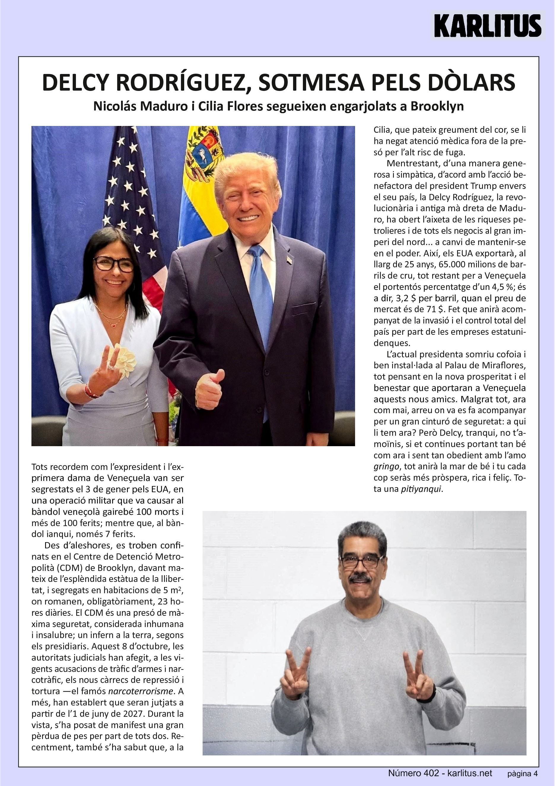 QUARTA PÀGINA
DELCY RODRÍGUEZ, SOTMESA PELS DÒLARS
Nicolás Maduro i Cilia Flores segueixen engarjolats a Brooklyn
Tots recordem com l’expresident i l’exprimera dama de Veneçuela van ser segrestats el 3 de gener pels EUA, en una operació militar que va causar al bàndol veneçolà gairebé 100 morts i més de 100 ferits; mentre que, al bàndol ianqui, només 7 ferits.
Des d’aleshores, es troben confinats en el Centre de Detenció Metropolità (CDM) de Brooklyn, davant mateix de l’esplèndida estàtua de la llibertat, i segregats en habitacions de 5 m2, on romanen, obligatòriament, 23 hores diàries. El CDM és una presó de màxima seguretat, considerada inhumana i insalubre; un infern a la terra, segons els presidiaris. Aquest 8 d’octubre, les autoritats judicials han afegit, a les vigents acusacions de tràfic d’armes i narcotràfic, els nous càrrecs de repressió i tortura —el famós narcoterrorisme. A més, han establert que seran jutjats a partir de l’1 de juny de 2027. Durant la vista, s’ha posat de manifest una gran pèrdua de pes per part de tots dos. Recentment, també s’ha sabut que, a la Cilia, que pateix greument del cor, se li ha negat atenció mèdica fora de la presó per l’alt risc de fuga.
Mentrestant, d’una manera generosa i simpàtica, d’acord amb l’acció benefactora del president Trump envers el seu país, la Delcy Rodríguez, la revolucionària i antiga mà dreta de Maduro, ha obert l’aixeta de les riqueses petrolieres i de tots els negocis al gran imperi del nord... a canvi de mantenir-se en el poder. Així, els EUA exportarà, al llarg de 25 anys, 65.000 milions de barrils de cru, tot restant per a Veneçuela el portentós percentatge d’un 4,5 %; és a dir, 3,2 $ per barril, quan el preu de mercat és de 71 $. Fet que anirà acompanyat de la invasió i el control total del país per part de les empreses estatunidenques.
L’actual presidenta somriu cofoia i ben instal·lada al Palau de Miraflores, tot pensant en la nova prosperitat i el benestar que aportaran a Veneçuela aquests nous amics. Malgrat tot, ara com mai, arreu on va es fa acompanyar per un gran cinturó de seguretat: a qui li tem ara? Però Delcy, tranqui, no t’amoïnis, si et continues portant tan bé com ara i sent tan obedient amb l’amo gringo, tot anirà la mar de bé i tu cada cop seràs més pròspera, rica i feliç. Tota una pitiyanqui.