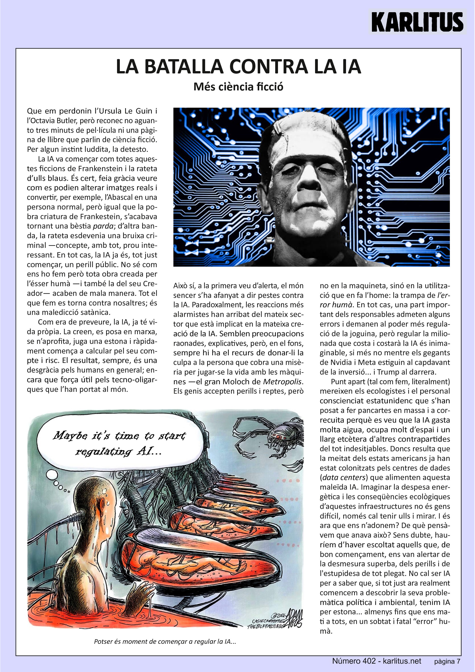 SETENA PÀGINA
LA BATALLA CONTRA LA IA
Més ciència ficció
Que em perdonin l’Ursula Le Guin i l’Octavia Butler, però reconec no aguanto tres minuts de pel·lícula ni una pàgina de llibre que parlin de ciència ficció. Per algun instint luddita, la detesto.
La IA va començar com totes aquestes ficcions de Frankenstein i la rateta d’ulls blaus. És cert, feia gràcia veure com es podien alterar imatges reals i convertir, per exemple, l’Abascal en una persona normal, però igual que la pobra criatura de Frankestein, s’acabava tornant una bèstia parda; d’altra banda, la rateta esdevenia una bruixa criminal —concepte, amb tot, prou interessant. En tot cas, la IA ja és, tot just començar, un perill públic. No sé com ens ho fem però tota obra creada per l’ésser humà —i també la del seu Creador— acaben de mala manera. Tot el que fem es torna contra nosaltres; és una maledicció satànica.
Com era de preveure, la IA, ja té vida pròpia. La creen, es posa en marxa, se n’aprofita, juga una estona i ràpidament comença a calcular pel seu compte i risc. El resultat, sempre, és una desgràcia pels humans en general; encara que força útil pels tecno-oligarques que l’han portat al món.
Això sí, a la primera veu d’alerta, el món sencer s’ha afanyat a dir pestes contra la IA. Paradoxalment, les reaccions més alarmistes han arribat del mateix sector que està implicat en la mateixa creació de la IA. Semblen preocupacions raonades, explicatives, però, en el fons, sempre hi ha el recurs de donar-li la culpa a la persona que cobra una misèria per jugar-se la vida amb les màquines —el gran Moloch de Metropolis. Els genis accepten perills i reptes, però no en la maquineta, sinó en la utilització que en fa l’home: la trampa de l’error humà. En tot cas, una part important dels responsables admeten alguns errors i demanen al poder més regulació de la joguina, però regular la milionada que costa i costarà la IA és inimaginable, si més no mentre els gegants de Nvidia i Meta estiguin al capdavant de la inversió... i Trump al darrera.
Punt apart (tal com fem, literalment) mereixen els ecologistes i el personal conscienciat estatunidenc que s'han posat a fer pancartes en massa i a correcuita perquè es veu que la IA gasta molta aigua, ocupa molt d’espai i un llarg etcètera d'altres contrapartides del tot indesitjables. Doncs resulta que la meitat dels estats americans ja han estat colonitzats pels centres de dades (data centers) que alimenten aquesta maleïda IA. Imaginar la despesa energètica i les conseqüències ecològiques d’aquestes infraestructures no és gens difícil, només cal tenir ulls i mirar. I és ara que ens n’adonem? De què pensàvem que anava això? Sens dubte, hauríem d’haver escoltat aquells que, de bon començament, ens van alertar de la desmesura superba, dels perills i de l'estupidesa de tot plegat. No cal ser IA per a saber que, si tot just ara realment comencem a descobrir la seva problemàtica política i ambiental, tenim IA per estona... almenys fins que ens mati a tots, en un sobtat i fatal “error” humà.