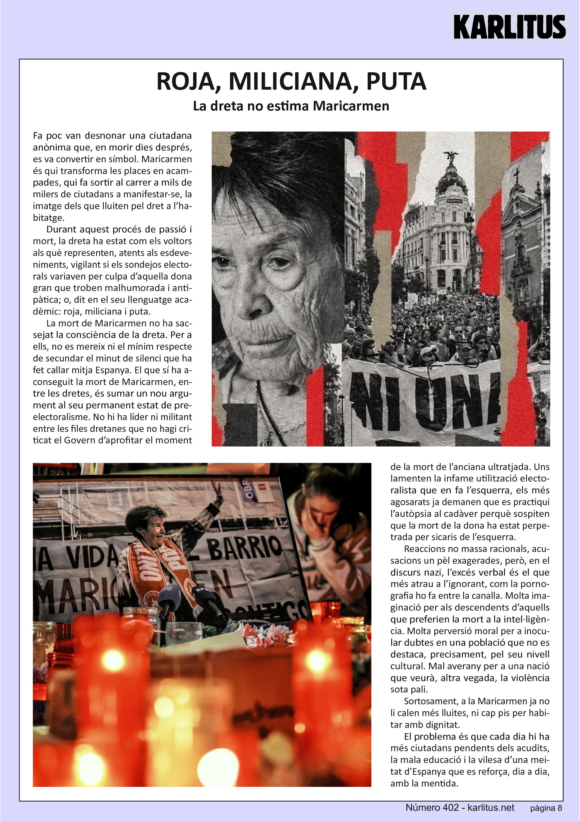 VUITENA PÀGINA
ROJA, MILICIANA, PUTA
La dreta no estima Maricarmen
Fa poc van desnonar una ciutadana anònima que, en morir dies després, es va convertir en símbol. Maricarmen és qui transforma les places en acampades, qui fa sortir al carrer a mils de milers de ciutadans a manifestar-se, la imatge dels que lluiten pel dret a l’habitatge.
Durant aquest procés de passió i mort, la dreta ha estat com els voltors als què representen, atents als esdeveniments, vigilant si els sondejos electorals variaven per culpa d’aquella dona gran que troben malhumorada i antipàtica; o, dit en el seu llenguatge acadèmic: roja, miliciana i puta.
La mort de Maricarmen no ha sacsejat la consciència de la dreta. Per a ells, no es mereix ni el mínim respecte de secundar el minut de silenci que ha fet callar mitja Espanya. El que sí ha aconseguit la mort de Maricarmen, entre les dretes, és sumar un nou argument al seu permanent estat de pre-electoralisme. No hi ha líder ni militant entre les files dretanes que no hagi criticat el Govern d’aprofitar el moment de la mort de l’anciana ultratjada. Uns lamenten la infame utilització electoralista que en fa l’esquerra, els més agosarats ja demanen que es practiqui l’autòpsia al cadàver perquè sospiten que la mort de la dona ha estat perpetrada per sicaris de l’esquerra.
Reaccions no massa racionals, acusacions un pèl exagerades, però, en el discurs nazi, l’excés verbal és el que més atrau a l’ignorant, com la pornografia ho fa entre la canalla. Molta imaginació per als descendents d’aquells que preferien la mort a la intel·ligència. Molta perversió moral per a inocular dubtes en una població que no es destaca, precisament, pel seu nivell cultural. Mal averany per a una nació que veurà, altra vegada, la violència sota pali. Sortosament, a la Maricarmen ja no li calen més lluites, ni cap pis per habitar amb dignitat. El problema és que cada dia hi ha més ciutadans pendents dels acudits, la mala educació i la vilesa d’una meitat d’Espanya que es reforça, dia a dia, amb la mentida.