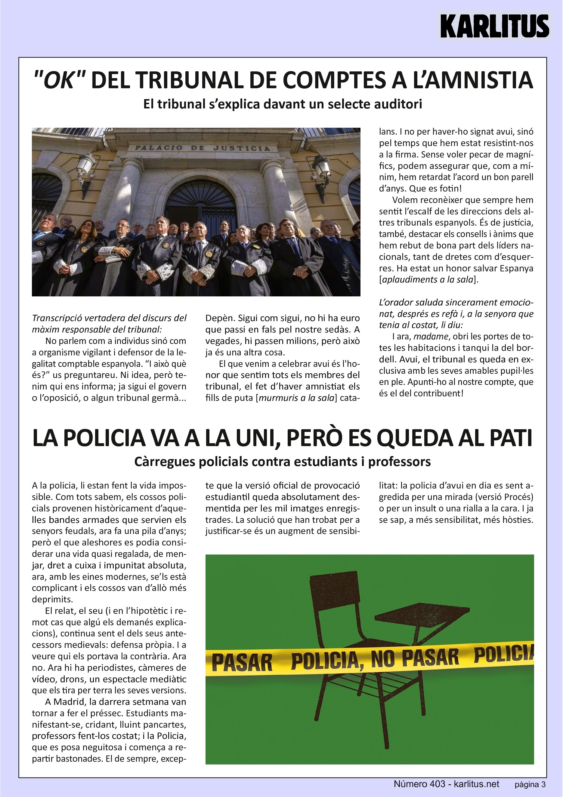 TERCERA PÀGINA

OK DEL TRIBUNAL DE COMPTES A L’AMNISTIA
El tribunal s’explica davant un selecte auditori

Transcripció vertadera del discurs del màxim responsable del tribunal:

No parlem com a individus sinó com a organisme vigilant i defensor de la legalitat comptable espanyola. “I això què és?” us preguntareu. Ni idea, però tenim qui ens informa; ja sigui el govern o l’oposició, o algun tribunal germà... Depèn. Sigui com sigui, no hi ha euro que passi en fals pel nostre sedàs. A vegades, hi passen milions, però això ja és una altra cosa.

El que venim a celebrar avui és l'honor que sentim tots els membres del tribunal, el fet d’haver amnistiat els fills de puta [murmuris a la sala] catalans. I no per haver-ho signat avui, sinó pel temps que hem estat resistint-nos a la firma. Sense voler pecar de magnífics, podem assegurar que, com a mínim, hem retardat l’acord un bon parell d’anys. Que es fotin!

Volem reconèixer que sempre hem sentit l’escalf de les direccions dels altres tribunals espanyols. És de justícia, també, destacar els consells i ànims que hem rebut de bona part dels líders nacionals, tant de dretes com d’esquerres. Ha estat un honor salvar Espanya [aplaudiments a la sala].

L’orador saluda sincerament emocionat, després es refà i, a la senyora que tenia al costat, li diu: I ara, madame, obri les portes de totes les habitacions i tanqui la del bordell. Avui, el tribunal es queda en exclusiva amb les seves amables pupil·les en ple. Apunti-ho al nostre compte, que és el del contribuent!


LA POLICIA VA A LA UNI, PERÒ ES QUEDA AL PATI
Càrregues policials contra estudiants i professors

A la policia, li estan fent la vida impossible. Com tots sabem, els cossos policials provenen històricament d’aquelles bandes armades que servien els senyors feudals, ara fa una pila d’anys; però el que aleshores es podia considerar una vida quasi regalada, de menjar, dret a cuixa i impunitat absoluta, ara, amb les eines modernes, se’ls està complicant i els cossos van d’allò més deprimits.

El relat, el seu (i en l’hipotètic i remot cas que algú els demanés explicacions), continua sent el dels seus antecessors medievals: defensa pròpia. I a veure qui els portava la contrària. Ara no. Ara hi ha periodistes, càmeres de vídeo, drons, un espectacle mediàtic que els tira per terra les seves versions.

A Madrid, la darrera setmana van tornar a fer el préssec. Estudiants manifestant-se, cridant, lluint pancartes, professors fent-los costat; i la Policia, que es posa neguitosa i comença a repartir bastonades. El de sempre, excepte que la versió oficial de provocació estudiantil queda absolutament desmentida per les mil imatges enregistrades. La solució que han trobat per a justificar-se és un augment de sensibilitat: la policia d’avui en dia es sent agredida per una mirada (versió Procés) o per un insult o una rialla a la cara. I ja se sap, a més sensibilitat, més hòsties.


