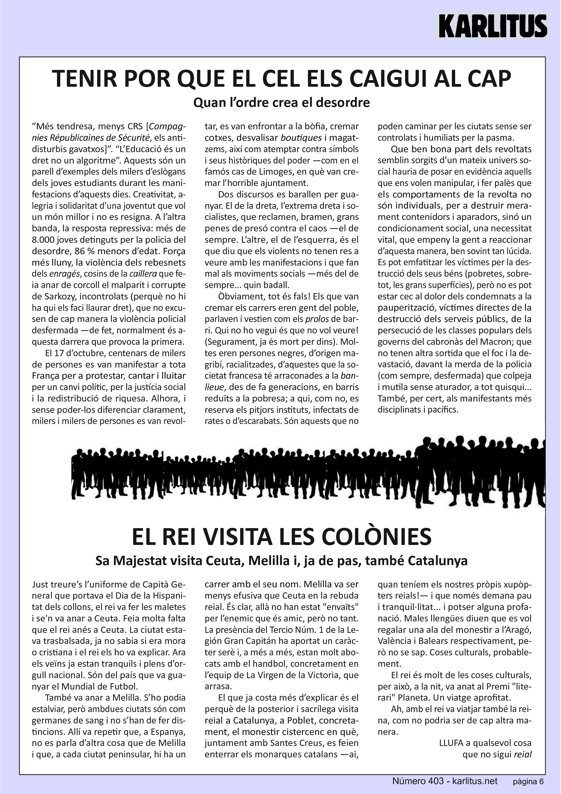 SISENA PÀGINA

TENIR POR QUE EL CEL ELS CAIGUI AL CAP
Quan l’ordre crea el desordre

“Més tendresa, menys CRS [Compagnies Républicaines de Sécurité, els antidisturbis gavatxos]”. “L’Educació és un dret no un algoritme”. Aquests són un parell d’exemples dels milers d’eslògans dels joves estudiants durant les manifestacions d’aquests dies. Creativitat, alegria i solidaritat d’una joventut que vol un món millor i no es resigna. A l’altra banda, la resposta repressiva: més de 8.000 joves detinguts per la policia del desordre, 86 % menors d’edat. Força més lluny, la violència dels rebesnets dels enragés, cosins de la caillera que feia anar de corcoll el malparit i corrupte de Sarkozy, incontrolats (perquè no hi ha qui els faci llaurar dret), que no excusen de cap manera la violència policial desfermada —de fet, normalment és aquesta darrera que provoca la primera.

El 17 d’octubre, centenars de milers de persones es van manifestar a tota França per a protestar, cantar i lluitar per un canvi polític, per la justícia social i la redistribució de riquesa. Alhora, i sense poder-los diferenciar clarament, milers i milers de persones es van revoltar, es van enfrontar a la bòfia, cremar cotxes, desvalisar boutiques i magatzems, així com atemptar contra símbols i seus històriques del poder —com en el famós cas de Limoges, en què van cremar l’horrible ajuntament.

Dos discursos es barallen per guanyar. El de la dreta, l’extrema dreta i socialistes, que reclamen, bramen, grans penes de presó contra el caos —el de sempre. L’altre, el de l’esquerra, és el que diu que els violents no tenen res a veure amb les manifestacions i que fan mal als moviments socials —més del de sempre... quin badall.

Òbviament, tot és fals! Els que van cremar els carrers eren gent del poble, parlaven i vestien com els prolos de barri. Qui no ho vegui és que no vol veure! (Segurament, ja és mort per dins). Moltes eren persones negres, d’origen magribí, racialitzades, d’aquestes que la societat francesa té arraconades a la banlieue, des de fa generacions, en barris reduïts a la pobresa; a qui, com no, es reserva els pitjors instituts, infectats de rates o d’escarabats. Són aquests que no poden caminar per les ciutats sense ser controlats i humiliats per la pasma.

Que ben bona part dels revoltats semblin sorgits d’un mateix univers social hauria de posar en evidència aquells que ens volen manipular, i fer palès que els comportaments de la revolta no són individuals, per a destruir merament contenidors i aparadors, sinó un condicionament social, una necessitat vital, que empeny la gent a reaccionar d’aquesta manera, ben sovint tan lúcida. Es pot emfatitzar les víctimes per la destrucció dels seus béns (pobretes, sobretot, les grans superfícies), però no es pot estar cec al dolor dels condemnats a la pauperització, víctimes directes de la destrucció dels serveis públics, de la persecució de les classes populars dels governs del cabronàs del Macron; que no tenen altra sortida que el foc i la devastació, davant la merda de la policia (com sempre, desfermada) que colpeja i mutila sense aturador, a tot quisqui... També, per cert, als manifestants més disciplinats i pacífics.


EL REI VISITA LES COLÒNIES
Sa Majestat visita Ceuta, Melilla i, ja de pas, també Catalunya

Just treure’s l’uniforme de Capità General que portava el Dia de la Hispanitat dels collons, el rei va fer les maletes i se'n va anar a Ceuta. Feia molta falta que el rei anés a Ceuta. La ciutat estava trasbalsada, ja no sabia si era mora o cristiana i el rei els ho va explicar. Ara els veïns ja estan tranquils i plens d’orgull nacional. Són del país que va guanyar el Mundial de Futbol.

També va anar a Melilla. S’ho podia estalviar, però ambdues ciutats són com germanes de sang i no s’han de fer distincions. Allí va repetir que, a Espanya, no es parla d’altra cosa que de Melilla i que, a cada ciutat peninsular, hi ha un carrer amb el seu nom. Melilla va ser menys efusiva que Ceuta en la rebuda reial. És clar, allà no han estat envaïts per l’enemic que és amic, però no tant. La presència del Tercio Núm. 1 de la Legión Gran Capitán ha aportat un caràcter serè i, a més a més, estan molt abocats amb el handbol, concretament en l’equip de La Virgen de la Victoria, que arrasa.

El que ja costa més d’explicar és el perquè de la posterior i sacrílega visita reial a Catalunya, a Poblet, concretament, el monestir cistercenc en què, juntament amb Santes Creus, es feien enterrar els monarques catalans —ai, quan teníem els nostres pròpis xupòpters reials!— i que només demana pau i tranquil·litat... i potser alguna profanació. Males llengües diuen que es vol regalar una ala del monestir a l’Aragó, València i Balears respectivament, però no se sap. Coses culturals, probablement.

El rei és molt de les coses culturals, per això, a la nit, va anat al Premi literari Planeta. Un viatge aprofitat.

Ah, amb el rei va viatjar també la reina, com no podria ser de cap altra manera.

LLUFA a qualsevol cosa que no sigui reial


